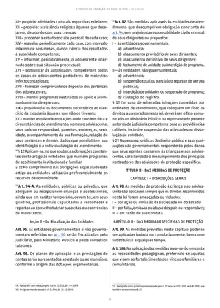 27
ESTATUTO DA CRIANÇA E DO ADOLESCENTE – 14ª EDIÇÃO
XI – propiciar atividades culturais, esportivas e de lazer;
XII – propiciar assistência religiosa àqueles que dese-
jarem, de acordo com suas crenças;
XIII – proceder a estudo social e pessoal de cada caso;
XIV – reavaliar periodicamente cada caso, com intervalo
máximo de seis meses, dando ciência dos resultados
à autoridade competente;
XV – informar, periodicamente, o adolescente inter-
nado sobre sua situação processual;
XVI – comunicar às autoridades competentes todos
os casos de adolescentes portadores de moléstias
infectocontagiosas;
XVII – fornecer comprovante de depósito dos pertences
dos adolescentes;
XVIII – manter programas destinados ao apoio e acom-
panhamento de egressos;
XIX – providenciar os documentos necessários ao exer-
cício da cidadania àqueles que não os tiverem;
XX – manter arquivo de anotações onde constem data e
circunstâncias do atendimento, nome do adolescente,
seus pais ou responsável, parentes, endereços, sexo,
idade, acompanhamento da sua formação, relação de
seus pertences e demais dados que possibilitem sua
identificação e a individualização do atendimento.
49
§1ºAplicam-se,noquecouber,asobrigaçõesconstan-
tes deste artigo às entidades que mantêm programas
de acolhimento institucional e familiar.
§ 2º No cumprimento das obrigações a que alude este
artigo as entidades utilizarão preferencialmente os
recursos da comunidade.
50
Art. 94-A. As entidades, públicas ou privadas, que
abriguem ou recepcionem crianças e adolescentes,
ainda que em caráter temporário, devem ter, em seus
quadros, profissionais capacitados a reconhecer e
reportar ao conselho tutelar suspeitas ou ocorrências
de maus-tratos.
Seção II – Da Fiscalização das Entidades
Art. 95. As entidades governamentais e não governa-
mentais referidas no art. 90 serão fiscalizadas pelo
Judiciário, pelo Ministério Público e pelos conselhos
tutelares.
Art. 96. Os planos de aplicação e as prestações de
contas serão apresentados ao estado ou ao município,
conforme a origem das dotações orçamentárias.
49.  Parágrafo com redação pela Lei nº 12.010, de 3-8-2009.
50.  Artigo acrescido pela Lei nº 13.046, de 1º-12-2014.
51
Art. 97. São medidas aplicáveis às entidades de aten-
dimento que descumprirem obrigação constante do
art. 94, sem prejuízo da responsabilidade civil e criminal
de seus dirigentes ou prepostos:
I – às entidades governamentais:
	 a)	advertência;
	 b)	 afastamento provisório de seus dirigentes;
	 c)	 afastamento definitivo de seus dirigentes;
	 d)	 fechamentodeunidadeouinterdiçãodeprograma.
II – às entidades não governamentais:
	 a)	advertência;
	 b)	 suspensão total ou parcial do repasse de verbas
públicas;
	 c)	 interdiçãodeunidadesoususpensãodeprograma;
	 d)	 cassação do registro.
§ 1º Em caso de reiteradas infrações cometidas por
entidades de atendimento, que coloquem em risco os
direitos assegurados nesta lei, deverá ser o fato comu-
nicado ao Ministério Público ou representado perante
autoridade judiciária competente para as providências
cabíveis, inclusive suspensão das atividades ou disso-
lução da entidade.
§ 2º As pessoas jurídicas de direito público e as organi-
zações não governamentais responderão pelos danos
que seus agentes causarem às crianças e aos adoles-
centes, caracterizado o descumprimento dos princípios
norteadores das atividades de proteção específica.
TÍTULO II – DAS MEDIDAS DE PROTEÇÃO
CAPÍTULO I – DISPOSIÇÕES GERAIS
Art. 98. As medidas de proteção à criança e ao adoles-
centesãoaplicáveissemprequeosdireitosreconhecidos
nesta lei forem ameaçados ou violados:
I – por ação ou omissão da sociedade ou do Estado;
II – por falta, omissão ou abuso dos pais ou responsável;
III – em razão de sua conduta.
CAPÍTULO II – DAS MEDIDAS ESPECÍFICAS DE PROTEÇÃO
Art. 99. As medidas previstas neste capítulo poderão
ser aplicadas isolada ou cumulativamente, bem como
substituídas a qualquer tempo.
Art.100.Naaplicaçãodasmedidaslevar-se-ãoemconta
as necessidades pedagógicas, preferindo-se aquelas
que visem ao fortalecimento dos vínculos familiares e
comunitários.
51.  Parágrafo único primitivo renumerado para § 1º pela Lei nº 12.010, de 3-8-2009, que
também acrescentou o § 2º.
 