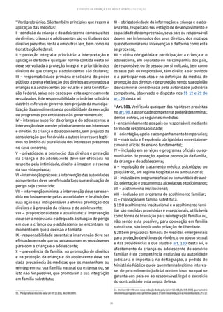 28
ESTATUTO DA CRIANÇA E DO ADOLESCENTE – 14ª EDIÇÃO
52
Parágrafo único. São também princípios que regem a
aplicação das medidas:
I – condição da criança e do adolescente como sujeitos
de direitos: crianças e adolescentes são os titulares dos
direitos previstos nesta e em outras leis, bem como na
Constituição Federal;
II – proteção integral e prioritária: a interpretação e
aplicação de toda e qualquer norma contida nesta lei
deve ser voltada à proteção integral e prioritária dos
direitos de que crianças e adolescentes são titulares;
III – responsabilidade primária e solidária do poder
público: a plena efetivação dos direitos assegurados a
crianças e a adolescentes por esta lei e pela Constitui-
ção Federal, salvo nos casos por esta expressamente
ressalvados, é de responsabilidade primária e solidária
das três esferas de governo, sem prejuízo da municipa-
lização do atendimento e da possibilidade da execução
de programas por entidades não governamentais;
IV – interesse superior da criança e do adolescente: a
intervençãodeveatenderprioritariamenteaosinteresses
e direitos da criança e do adolescente, sem prejuízo da
consideração que for devida a outros interesses legíti-
mos no âmbito da pluralidade dos interesses presentes
no caso concreto;
V – privacidade: a promoção dos direitos e proteção
da criança e do adolescente deve ser efetuada no
respeito pela intimidade, direito à imagem e reserva
da sua vida privada;
VI – intervenção precoce: a intervenção das autoridades
competentes deve ser efetuada logo que a situação de
perigo seja conhecida;
VII – intervenção mínima: a intervenção deve ser exer-
cida exclusivamente pelas autoridades e instituições
cuja ação seja indispensável à efetiva promoção dos
direitos e à proteção da criança e do adolescente;
VIII – proporcionalidade e atualidade: a intervenção
deve ser a necessária e adequada à situação de perigo
em que a criança ou o adolescente se encontram no
momento em que a decisão é tomada;
IX – responsabilidade parental: a intervenção deve ser
efetuadademodoqueospaisassumamosseusdeveres
para com a criança e o adolescente;
X – prevalência da família: na promoção de direitos
e na proteção da criança e do adolescente deve ser
dada prevalência às medidas que os mantenham ou
reintegrem na sua família natural ou extensa ou, se
isto não for possível, que promovam a sua integração
em família substituta;
52.  Parágrafo acrescido pela Lei nº 12.010, de 3-8-2009.
XI – obrigatoriedade da informação: a criança e o ado-
lescente, respeitado seu estágio de desenvolvimento e
capacidade de compreensão, seus pais ou responsável
devem ser informados dos seus direitos, dos motivos
que determinaram a intervenção e da forma como esta
se processa;
XII – oitiva obrigatória e participação: a criança e o
adolescente, em separado ou na companhia dos pais,
de responsável ou de pessoa por si indicada, bem como
os seus pais ou responsável, têm direito a ser ouvidos
e a participar nos atos e na definição da medida de
promoção dos direitos e de proteção, sendo sua opinião
devidamente considerada pela autoridade judiciária
competente, observado o disposto nos §§ 1º e 2º do
art. 28 desta lei.
53
Art. 101. Verificada qualquer das hipóteses previstas
no art. 98, a autoridade competente poderá determinar,
dentre outras, as seguintes medidas:
I – encaminhamento aos pais ou responsável, mediante
termo de responsabilidade;
II – orientação, apoio e acompanhamento temporários;
III – matrícula e frequência obrigatórias em estabele-
cimento oficial de ensino fundamental;
IV – inclusão em serviços e programas oficiais ou co-
munitários de proteção, apoio e promoção da família,
da criança e do adolescente;
V – requisição de tratamento médico, psicológico ou
psiquiátrico, em regime hospitalar ou ambulatorial;
VI–inclusãoemprogramaoficialoucomunitáriodeauxí-
lio,orientaçãoetratamentoaalcoólatrasetoxicômanos;
VII – acolhimento institucional;
VIII – inclusão em programa de acolhimento familiar;
IX – colocação em família substituta.
§ 1º O acolhimento institucional e o acolhimento fami-
liar são medidas provisórias e excepcionais, utilizáveis
como forma de transição para reintegração familiar ou,
não sendo esta possível, para colocação em família
substituta, não implicando privação de liberdade.
§ 2º Sem prejuízo da tomada de medidas emergenciais
para proteção de vítimas de violência ou abuso sexual
e das providências a que alude o art. 130 desta lei, o
afastamento da criança ou adolescente do convívio
familiar é de competência exclusiva da autoridade
judiciária e importará na deflagração, a pedido do
Ministério Público ou de quem tenha legítimo interes-
se, de procedimento judicial contencioso, no qual se
garanta aos pais ou ao responsável legal o exercício
do contraditório e da ampla defesa.
53.  IncisosVIIeVIIIcomnovaredaçãodadapelaLeinº12.010,de3-8-2009,quetambém
renumerouparágrafoúnicoprimitivopara§1ºcomnovaredaçãoeacrescentouos§§2ºa12.
 