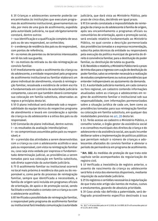 29
ESTATUTO DA CRIANÇA E DO ADOLESCENTE – 14ª EDIÇÃO
§ 3º Crianças e adolescentes somente poderão ser
encaminhados às instituições que executam progra-
mas de acolhimento institucional, governamentais ou
não, por meio de uma guia de acolhimento, expedida
pela autoridade judiciária, na qual obrigatoriamente
constará, dentre outros:
I – sua identificação e a qualificação completa de seus
pais ou de seu responsável, se conhecidos;
II–oendereçoderesidênciadospaisoudoresponsável,
com pontos de referência;
III – os nomes de parentes ou de terceiros interessados
em tê-los sob sua guarda;
IV – os motivos da retirada ou da não reintegração ao
convívio familiar.
§ 4º Imediatamente após o acolhimento da criança ou
do adolescente, a entidade responsável pelo programa
de acolhimento institucional ou familiar elaborará um
plano individual de atendimento, visando à reintegra-
ção familiar, ressalvada a existência de ordem escrita
e fundamentada em contrário de autoridade judiciária
competente, caso em que também deverá contemplar
sua colocação em família substituta, observadas as
regras e princípios desta lei.
§ 5º O plano individual será elaborado sob a respon-
sabilidade da equipe técnica do respectivo programa
de atendimento e levará em consideração a opinião
da criança ou do adolescente e a oitiva dos pais ou do
responsável.
§ 6º Constarão do plano individual, dentre outros:
I – os resultados da avaliação interdisciplinar;
II – os compromissos assumidos pelos pais ou respon-
sável; e
III – a previsão das atividades a serem desenvolvidas
com a criança ou com o adolescente acolhido e seus
pais ou responsável, com vista na reintegração familiar
ou, caso seja esta vedada por expressa e fundamen-
tada determinação judicial, as providências a serem
tomadas para sua colocação em família substituta,
sob direta supervisão da autoridade judiciária.
§ 7º O acolhimento familiar ou institucional ocorrerá
no local mais próximo à residência dos pais ou do res-
ponsável e, como parte do processo de reintegração
familiar, sempre que identificada a necessidade, a
família de origem será incluída em programas oficiais
de orientação, de apoio e de promoção social, sendo
facilitado e estimulado o contato com a criança ou com
o adolescente acolhido.
§ 8º Verificada a possibilidade de reintegração familiar,
o responsável pelo programa de acolhimento familiar
ouinstitucionalfaráimediatacomunicaçãoàautoridade
judiciária, que dará vista ao Ministério Público, pelo
prazo de cinco dias, decidindo em igual prazo.
§ 9º Em sendo constatada a impossibilidade de reinte-
graçãodacriançaoudoadolescenteàfamíliadeorigem,
após seu encaminhamento a programas oficiais ou
comunitários de orientação, apoio e promoção social,
será enviado relatório fundamentado ao Ministério
Público, no qual conste a descrição pormenorizada
das providências tomadas e a expressa recomendação,
subscrita pelos técnicos da entidade ou responsáveis
pela execução da política municipal de garantia do di-
reito à convivência familiar, para a destituição do poder
familiar, ou destituição de tutela ou guarda.
§10.Recebidoorelatório,oMinistérioPúblicoteráoprazo
detrintadiasparaoingressocomaaçãodedestituiçãodo
poderfamiliar,salvoseentendernecessáriaarealização
deestudoscomplementaresououtrasprovidênciasque
entender indispensáveis ao ajuizamento da demanda.
§ 11. A autoridade judiciária manterá, em cada comarca
ou foro regional, um cadastro contendo informações
atualizadas sobre as crianças e adolescentes em re-
gime de acolhimento familiar e institucional sob sua
responsabilidade, com informações pormenorizadas
sobre a situação jurídica de cada um, bem como as
providências tomadas para sua reintegração familiar
ou colocação em família substituta, em qualquer das
modalidades previstas no art. 28 desta lei.
§ 12. Terão acesso ao cadastro o Ministério Público, o
conselho tutelar, o órgão gestor da assistência social
e os conselhos municipais dos direitos da criança e do
adolescente e da assistência social, aos quais incumbe
deliberar sobre a implementação de políticas públicas
que permitam reduzir o número de crianças e ado-
lescentes afastados do convívio familiar e abreviar o
período de permanência em programa de acolhimento.
54
Art. 102. As medidas de proteção de que trata este
capítulo serão acompanhadas da regularização do
registro civil.
§ 1º Verificada a inexistência de registro anterior, o
assento de nascimento da criança ou adolescente
será feito à vista dos elementos disponíveis, mediante
requisição da autoridade judiciária.
§2ºOsregistrosecertidõesnecessáriosàregularização
de que trata este artigo são isentos de multas, custas
e emolumentos, gozando de absoluta prioridade.
§ 3º Caso ainda não definida a paternidade, será de-
flagrado procedimento específico destinado à sua
54.  §§ 3° e 4º acrescidos pela Lei nº 12.010, de 3-8-2009; §§ 5º e 6º acrescidos pela Lei
nº 13.257, de 8-3-2016.
 