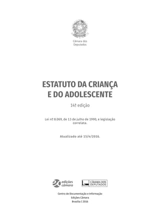 Câmara dos
Deputados
ESTATUTO DA CRIANÇA
E DO ADOLESCENTE
14ª edição
Lei nº 8.069, de 13 de julho de 1990, e legislação
correlata.
Atualizado até 15/4/2016.
Centro de Documentação e Informação
Edições Câmara
Brasília | 2016
 