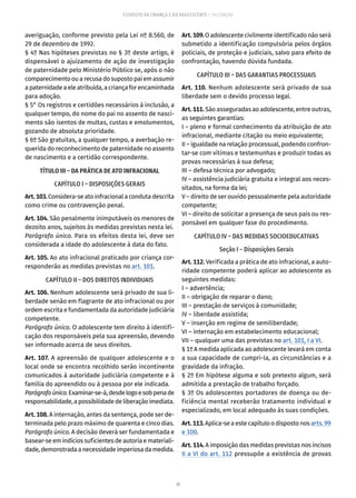 30
ESTATUTO DA CRIANÇA E DO ADOLESCENTE – 14ª EDIÇÃO
averiguação, conforme previsto pela Lei nº 8.560, de
29 de dezembro de 1992.
§ 4º Nas hipóteses previstas no § 3º deste artigo, é
dispensável o ajuizamento de ação de investigação
de paternidade pelo Ministério Público se, após o não
comparecimentoou arecusadosupostopaiemassumir
a paternidade a ele atribuída, a criança for encaminhada
para adoção.
§ 5° Os registros e certidões necessários à inclusão, a
qualquer tempo, do nome do pai no assento de nasci-
mento são isentos de multas, custas e emolumentos,
gozando de absoluta prioridade.
§ 6º São gratuitas, a qualquer tempo, a averbação re-
querida do reconhecimento de paternidade no assento
de nascimento e a certidão correspondente.
TÍTULO III – DA PRÁTICA DE ATO INFRACIONAL
CAPÍTULO I – DISPOSIÇÕES GERAIS
Art.103.Considera-se ato infracional a conduta descrita
como crime ou contravenção penal.
Art. 104. São penalmente inimputáveis os menores de
dezoito anos, sujeitos às medidas previstas nesta lei.
Parágrafo único. Para os efeitos desta lei, deve ser
considerada a idade do adolescente à data do fato.
Art. 105. Ao ato infracional praticado por criança cor-
responderão as medidas previstas no art. 101.
CAPÍTULO II – DOS DIREITOS INDIVIDUAIS
Art. 106. Nenhum adolescente será privado de sua li-
berdade senão em flagrante de ato infracional ou por
ordem escrita e fundamentada da autoridade judiciária
competente.
Parágrafo único. O adolescente tem direito à identifi-
cação dos responsáveis pela sua apreensão, devendo
ser informado acerca de seus direitos.
Art. 107. A apreensão de qualquer adolescente e o
local onde se encontra recolhido serão incontinente
comunicados à autoridade judiciária competente e à
família do apreendido ou à pessoa por ele indicada.
Parágrafoúnico.Examinar-se-á,desdelogoesobpenade
responsabilidade,apossibilidadedeliberaçãoimediata.
Art. 108. A internação, antes da sentença, pode ser de-
terminada pelo prazo máximo de quarenta e cinco dias.
Parágrafo único. A decisão deverá ser fundamentada e
basear-se em indícios suficientes de autoria e materiali-
dade,demonstradaanecessidadeimperiosadamedida.
Art.109.O adolescente civilmente identificado não será
submetido a identificação compulsória pelos órgãos
policiais, de proteção e judiciais, salvo para efeito de
confrontação, havendo dúvida fundada.
CAPÍTULO III – DAS GARANTIAS PROCESSUAIS
Art. 110. Nenhum adolescente será privado de sua
liberdade sem o devido processo legal.
Art.111.São asseguradas ao adolescente, entre outras,
as seguintes garantias:
I – pleno e formal conhecimento da atribuição de ato
infracional, mediante citação ou meio equivalente;
II – igualdade na relação processual, podendo confron-
tar-se com vítimas e testemunhas e produzir todas as
provas necessárias à sua defesa;
III – defesa técnica por advogado;
IV – assistência judiciária gratuita e integral aos neces-
sitados, na forma da lei;
V – direito de ser ouvido pessoalmente pela autoridade
competente;
VI – direito de solicitar a presença de seus pais ou res-
ponsável em qualquer fase do procedimento.
CAPÍTULO IV – DAS MEDIDAS SOCIOEDUCATIVAS
Seção I – Disposições Gerais
Art. 112. Verificada a prática de ato infracional, a auto-
ridade competente poderá aplicar ao adolescente as
seguintes medidas:
I – advertência;
II – obrigação de reparar o dano;
III – prestação de serviços à comunidade;
IV – liberdade assistida;
V – inserção em regime de semiliberdade;
VI – internação em estabelecimento educacional;
VII – qualquer uma das previstas no art. 101, I a VI.
§ 1º A medida aplicada ao adolescente levará em conta
a sua capacidade de cumpri-la, as circunstâncias e a
gravidade da infração.
§ 2º Em hipótese alguma e sob pretexto algum, será
admitida a prestação de trabalho forçado.
§ 3º Os adolescentes portadores de doença ou de-
ficiência mental receberão tratamento individual e
especializado, em local adequado às suas condições.
Art.113.Aplica-seaestecapítuloodispostonos arts. 99
e 100.
Art. 114. A imposição das medidas previstas nos incisos
II a VI do art. 112 pressupõe a existência de provas
 
