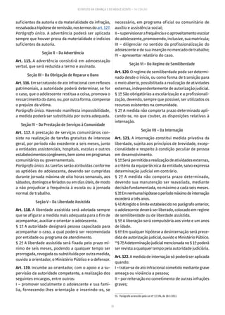 31
ESTATUTO DA CRIANÇA E DO ADOLESCENTE – 14ª EDIÇÃO
suficientes da autoria e da materialidade da infração,
ressalvadaahipótesederemissão,nostermosdoart. 127.
Parágrafo único. A advertência poderá ser aplicada
sempre que houver prova da materialidade e indícios
suficientes da autoria.
Seção II – Da Advertência
Art. 115. A advertência consistirá em admoestação
verbal, que será reduzida a termo e assinada.
Seção III – Da Obrigação de Reparar o Dano
Art. 116. Em se tratando de ato infracional com reflexos
patrimoniais, a autoridade poderá determinar, se for
o caso, que o adolescente restitua a coisa, promova o
ressarcimento do dano, ou, por outra forma, compense
o prejuízo da vítima.
Parágrafo único. Havendo manifesta impossibilidade,
a medida poderá ser substituída por outra adequada.
Seção IV – Da Prestação de Serviços à Comunidade
Art. 117. A prestação de serviços comunitários con-
siste na realização de tarefas gratuitas de interesse
geral, por período não excedente a seis meses, junto
a entidades assistenciais, hospitais, escolas e outros
estabelecimentoscongêneres,bemcomoemprogramas
comunitários ou governamentais.
Parágrafo único. As tarefas serão atribuídas conforme
as aptidões do adolescente, devendo ser cumpridas
durante jornada máxima de oito horas semanais, aos
sábados,domingoseferiados ouemdias úteis,demodo
a não prejudicar a frequência à escola ou à jornada
normal de trabalho.
Seção V – Da Liberdade Assistida
Art. 118. A liberdade assistida será adotada sempre
que se afigurar a medida mais adequada para o fim de
acompanhar, auxiliar e orientar o adolescente.
§ 1º A autoridade designará pessoa capacitada para
acompanhar o caso, a qual poderá ser recomendada
por entidade ou programa de atendimento.
§ 2º A liberdade assistida será fixada pelo prazo mí-
nimo de seis meses, podendo a qualquer tempo ser
prorrogada, revogada ou substituída por outra medida,
ouvido o orientador, o Ministério Público e o defensor.
Art. 119. Incumbe ao orientador, com o apoio e a su-
pervisão da autoridade competente, a realização dos
seguintes encargos, entre outros:
I – promover socialmente o adolescente e sua famí-
lia, fornecendo-lhes orientação e inserindo-os, se
necessário, em programa oficial ou comunitário de
auxílio e assistência social;
II–supervisionarafrequênciaeoaproveitamentoescolar
do adolescente, promovendo, inclusive, sua matrícula;
III – diligenciar no sentido da profissionalização do
adolescente e de sua inserção no mercado de trabalho;
IV – apresentar relatório do caso.
Seção VI – Do Regime de Semiliberdade
Art. 120. O regime de semiliberdade pode ser determi-
nado desde o início, ou como forma de transição para
o meio aberto, possibilitada a realização de atividades
externas, independentemente de autorização judicial.
§ 1º São obrigatórias a escolarização e a profissionali-
zação, devendo, sempre que possível, ser utilizados os
recursos existentes na comunidade.
§ 2º A medida não comporta prazo determinado apli-
cando-se, no que couber, as disposições relativas à
internação.
Seção VII – Da Internação
Art. 121. A internação constitui medida privativa da
liberdade, sujeita aos princípios de brevidade, excep-
cionalidade e respeito à condição peculiar de pessoa
em desenvolvimento.
§ 1º Será permitida a realização de atividades externas,
a critério da equipe técnica da entidade, salvo expressa
determinação judicial em contrário.
§ 2º A medida não comporta prazo determinado,
devendo sua manutenção ser reavaliada, mediante
decisão fundamentada, no máximo a cada seis meses.
§3ºEmnenhumahipóteseoperíodomáximodeinternação
excederá a três anos.
§4ºAtingidoolimiteestabelecidonoparágrafoanterior,
o adolescente deverá ser liberado, colocado em regime
de semiliberdade ou de liberdade assistida.
§ 5º A liberação será compulsória aos vinte e um anos
de idade.
§ 6º Em qualquer hipótese a desinternação será prece-
dida de autorização judicial, ouvido o Ministério Público.
55
§7ºAdeterminaçãojudicialmencionadano§1ºpoderá
ser revista a qualquer tempo pela autoridade judiciária.
Art.122.A medida de internação só poderá ser aplicada
quando:
I – tratar-se de ato infracional cometido mediante grave
ameaça ou violência a pessoa;
II – por reiteração no cometimento de outras infrações
graves;
55.  Parágrafo acrescido pela Lei nº 12.594, de 18-1-2012.
 