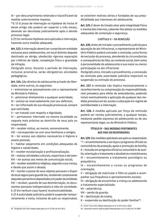 32
ESTATUTO DA CRIANÇA E DO ADOLESCENTE – 14ª EDIÇÃO
III – por descumprimento reiterado e injustificável da
medida anteriormente imposta.
56
§ 1º O prazo de internação na hipótese do inciso III
deste artigo não poderá ser superior a três meses,
devendo ser decretada judicialmente após o devido
processo legal.
§ 2º Em nenhuma hipótese será aplicada a internação,
havendo outra medida adequada.
Art.123. A internação deverá ser cumprida em entidade
exclusiva para adolescentes, em local distinto daquele
destinado ao abrigo, obedecida rigorosa separação
por critérios de idade, compleição física e gravidade
da infração.
Parágrafo único. Durante o período de internação,
inclusive provisória, serão obrigatórias atividades
pedagógicas.
Art. 124. São direitos do adolescente privado de liber-
dade, entre outros, os seguintes:
I – entrevistar-se pessoalmente com o representante
do Ministério Público;
II – peticionar diretamente a qualquer autoridade;
III – avistar-se reservadamente com seu defensor;
IV – ser informado de sua situação processual, sempre
que solicitada;
V – ser tratado com respeito e dignidade;
VI – permanecer internado na mesma localidade ou
naquela mais próxima ao domicílio de seus pais ou
responsável;
VII – receber visitas, ao menos, semanalmente;
VIII – corresponder-se com seus familiares e amigos;
IX – ter acesso aos objetos necessários à higiene e
asseio pessoal;
X – habitar alojamento em condições adequadas de
higiene e salubridade;
XI – receber escolarização e profissionalização;
XII – realizar atividades culturais, esportivas e de lazer:
XIII – ter acesso aos meios de comunicação social;
XIV–receberassistênciareligiosa,segundoasuacrença,
e desde que assim o deseje;
XV – manter a posse de seus objetos pessoais e dispor
delocalseguroparaguardá-los,recebendocomprovante
daquelesporventuradepositadosempoderdaentidade;
XVI – receber, quando de sua desinternação, os docu-
mentos pessoais indispensáveis à vida em sociedade.
§ 1º Em nenhum caso haverá incomunicabilidade.
§ 2º A autoridade judiciária poderá suspender tempo-
rariamente a visita, inclusive de pais ou responsável,
56.  Parágrafo com nova redação dada pela Lei nº 12.594, de 18-1-2012.
se existirem motivos sérios e fundados de sua preju-
dicialidade aos interesses do adolescente.
Art. 125. É dever do Estado zelar pela integridade física
e mental dos internos, cabendo-lhe adotar as medidas
adequadas de contenção e segurança.
CAPÍTULO V – DA REMISSÃO
Art. 126. Antes de iniciado o procedimento judicial para
apuração de ato infracional, o representante do Minis-
tério Público poderá conceder a remissão, como forma
de exclusão do processo, atendendo às circunstâncias
e consequências do fato, ao contexto social, bem como
à personalidade do adolescente e sua maior ou menor
participação no ato infracional.
Parágrafo único. Iniciado o procedimento, a concessão
da remissão pela autoridade judiciária importará na
suspensão ou extinção do processo.
Art. 127. A remissão não implica necessariamente o
reconhecimento ou comprovação da responsabilidade,
nem prevalece para efeito de antecedentes, podendo
incluir eventualmente a aplicação de qualquer das me-
didas previstas em lei, exceto a colocação em regime de
semiliberdade e a internação.
Art. 128. A medida aplicada por força da remissão
poderá ser revista judicialmente, a qualquer tempo,
mediante pedido expresso do adolescente ou de seu
representante legal, ou do Ministério Público.
TÍTULO IV – DAS MEDIDAS PERTINENTES
AOS PAIS OU RESPONSÁVEL
Art.129.Sãomedidasaplicáveisaospaisouresponsável:
57
I – encaminhamento a serviços e programas oficiais ou
comunitários de proteção, apoio e promoção da família;
II–inclusãoemprogramaoficialoucomunitáriodeauxí-
lio,orientaçãoetratamentoaalcoólatrasetoxicômanos;
III – encaminhamento a tratamento psicológico ou
psiquiátrico;
IV – encaminhamento a cursos ou programas de
orientação;
V – obrigação de matricular o filho ou pupilo e acom-
panhar sua frequência e aproveitamento escolar;
VI – obrigação de encaminhar a criança ou adolescente
a tratamento especializado;
VII – advertência;
VIII – perda da guarda;
IX – destituição da tutela;
X – suspensão ou destituição do poder familiar58
.
57.  Inciso I com nova redação dada pela Lei nº 13.257, de 8-3-2016.
58.  Expressão anterior (pátrio poder) alterada pela Lei nº 12.010, de 3-8-2009.
 