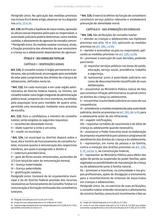 33
ESTATUTO DA CRIANÇA E DO ADOLESCENTE – 14ª EDIÇÃO
Parágrafo único. Na aplicação das medidas previstas
nos incisos IX e X deste artigo, observar-se-á o disposto
nos arts. 23 e 24.
Art.130.Verificada a hipótese de maus-tratos, opressão
ou abuso sexual impostos pelos pais ou responsável, a
autoridade judiciária poderá determinar, como medida
cautelar,oafastamentodoagressordamoradiacomum.
59
Parágrafo único. Da medida cautelar constará, ainda,
a fixação provisória dos alimentos de que necessitem
a criança ou o adolescente dependentes do agressor.
TÍTULO V – DO CONSELHO TUTELAR
CAPÍTULO I – DISPOSIÇÕES GERAIS
Art. 131. O conselho tutelar é órgão permanente e au-
tônomo, não jurisdicional, encarregado pela sociedade
de zelar pelo cumprimento dos direitos da criança e do
adolescente, definidos nesta lei.
60
Art. 132. Em cada município e em cada região admi-
nistrativa do Distrito Federal haverá, no mínimo, um
conselhotutelarcomoórgãointegrantedaadministração
pública local, composto de cinco membros, escolhidos
pela população local para mandato de quatro anos,
permitida uma recondução, mediante novo processo
de escolha.
Art. 133. Para a candidatura a membro do conselho
tutelar, serão exigidos os seguintes requisitos:
I – reconhecida idoneidade moral;
II – idade superior a vinte e um anos;
III – residir no município.
61
Art. 134. Lei municipal ou distrital disporá sobre o
local, dia e horário de funcionamento do conselho tu-
telar, inclusive quanto à remuneração dos respectivos
membros, aos quais é assegurado o direito a:
I – cobertura previdenciária;
II – gozo de férias anuais remuneradas, acrescidas de
1/3 (um terço) do valor da remuneração mensal;
III – licença-maternidade;
IV – licença-paternidade;
V – gratificação natalina.
Parágrafo único. Constará da lei orçamentária muni-
cipal e da do Distrito Federal previsão dos recursos
necessários ao funcionamento do Conselho Tutelar e à
remuneração e formação continuada dos conselheiros
tutelares.
59.  Parágrafo acrescido pela Lei nº 12.415, de 9-6-2011.
60.  Artigo com nova redação dada pela Lei nº 12.696, de 25-7-2012.
61.  CaputdoartigoeparágrafoúnicocomredaçãodadapelaLeinº12.696,de25-7-2012,
que também acrescentou os incisos I a V.
62
Art. 135. O exercício efetivo da função de conselheiro
constituirá serviço público relevante e estabelecerá
presunção de idoneidade moral.
CAPÍTULO II – DAS ATRIBUIÇÕES DO CONSELHO
63
Art. 136. São atribuições do conselho tutelar:
I – atender as crianças e adolescentes nas hipóteses
previstas nos arts. 98 e 105, aplicando as medidas
previstas no art. 101, I a VII;
II – atender e aconselhar os pais ou responsável, apli-
cando as medidas previstas no art. 129, I a VII;
III – promover a execução de suas decisões, podendo
para tanto:
	 a)	 requisitar serviços públicos nas áreas de saúde,
educação, serviço social, previdência, trabalho
e segurança;
	 b)	representar junto à autoridade judiciária nos
casos de descumprimento injustificado de suas
deliberações.
IV – encaminhar ao Ministério Público notícia de fato
que constitua infração administrativa ou penal contra
os direitos da criança ou adolescente;
V – encaminhar à autoridade judiciária os casos de sua
competência;
VI – providenciar a medida estabelecida pela autoridade
judiciária, dentre as previstas no art. 101, de I a VI, para
o adolescente autor de ato infracional;
VII – expedir notificações;
VIII – requisitar certidões de nascimento e de óbito de
criança ou adolescente quando necessário;
IX – assessorar o Poder Executivo local na elaboração
da proposta orçamentária para planos e programas de
atendimento dos direitos da criança e do adolescente;
X – representar, em nome da pessoa e da família,
contra a violação dos direitos previstos no art. 220,
§ 3º, inciso II, da Constituição Federal;
XI – representar ao Ministério Público para efeito das
ações de perda ou suspensão do poder familiar, após
esgotadas as possibilidades de manutenção da criança
ou do adolescente junto à família natural.
XII – promover e incentivar, na comunidade e nos gru-
pos profissionais, ações de divulgação e treinamento
para o reconhecimento de sintomas de maus-tratos
em crianças e adolescentes.
Parágrafo único. Se, no exercício de suas atribuições,
o conselho tutelar entender necessário o afastamento
do convívio familiar, comunicará incontinente o fato ao
62.  Artigo com redação dada pela Lei nº 12.696, de 25-7-2012.
63.  Inciso XI com nova redação dada pela Lei nº 12.010, de 3-8-2009, que também
acrescentou o parágrafo único; o inciso XII acrescido pela Lei nº 13.046, de 1º-12-2014.
 