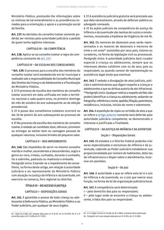 34
ESTATUTO DA CRIANÇA E DO ADOLESCENTE – 14ª EDIÇÃO
Ministério Público, prestando-lhe informações sobre
os motivos de tal entendimento e as providências to-
madas para a orientação, o apoio e a promoção social
da família.
Art. 137. As decisões do conselho tutelar somente po-
derão ser revistas pela autoridade judiciária a pedido
de quem tenha legítimo interesse.
CAPÍTULO III – DA COMPETÊNCIA
Art. 138. Aplica-se ao conselho tutelar a regra de com-
petência constante do art. 147.
CAPÍTULO IV – DA ESCOLHA DOS CONSELHEIROS
64
Art. 139. O processo para a escolha dos membros do
conselho tutelar será estabelecido em lei municipal e
realizado sob a responsabilidade do Conselho Municipal
dos Direitos da Criança e do Adolescente e a fiscalização
do Ministério Público.
§ 1º O processo de escolha dos membros do conselho
tutelar ocorrerá em data unificada em todo o territó-
rio nacional a cada quatro anos, no primeiro domingo
do mês de outubro do ano subsequente ao da eleição
presidencial.
§ 2º A posse dos conselheiros tutelares ocorrerá no
dia 10 de janeiro do ano subsequente ao processo de
escolha.
§ 3º No processo de escolha dos membros do conselho
tutelar, é vedado ao candidato doar, oferecer, prometer
ou entregar ao eleitor bem ou vantagem pessoal de
qualquer natureza, inclusive brindes de pequeno valor.
CAPÍTULO V – DOS IMPEDIMENTOS
Art. 140. São impedidos de servir no mesmo conselho
marido e mulher, ascendentes e descendentes, sogro e
genro ou nora, irmãos, cunhados, durante o cunhadio,
tio e sobrinho, padrasto ou madrasta e enteado.
Parágrafo único. Estende-se o impedimento do conse-
lheiro, na forma deste artigo, em relação à autoridade
judiciária e ao representante do Ministério Público
com atuação na Justiça da Infância e da Juventude, em
exercício na comarca, foro regional ou distrital.
TÍTULO VI – DO ACESSO À JUSTIÇA
CAPÍTULO I – DISPOSIÇÕES GERAIS
Art. 141. É garantido o acesso de toda criança ou ado-
lescente à Defensoria Pública, ao Ministério Público e ao
Poder Judiciário, por qualquer de seus órgãos.
64.  Caput do artigo com redação dada pela Lei nº 8.242, de 12-10-1991; §§ 1º a 3º
acrescidos pela Lei nº 12.696, de 25-7-2012.
§ 1º A assistência judiciária gratuita será prestada aos
que dela necessitarem, através de defensor público ou
advogado nomeado.
§ 2º As ações judiciais da competência da Justiça da
Infância e da Juventude são isentas de custas e emolu-
mentos, ressalvada a hipótese de litigância de má-fé.
Art. 142. Os menores de dezesseis anos serão repre-
sentados e os maiores de dezesseis e menores de
vinte e um anos65
assistidos por seus pais, tutores ou
curadores, na forma da legislação civil ou processual.
Parágrafo único. A autoridade judiciária dará curador
especial à criança ou adolescente, sempre que os
interesses destes colidirem com os de seus pais ou
responsável, ou quando carecer de representação ou
assistência legal ainda que eventual.
Art. 143. É vedada a divulgação de atos judiciais, poli-
ciais e administrativos que digam respeito a crianças e
adolescentes a que se atribua autoria de ato infracional.
66
Parágrafoúnico.Qualquernotíciaarespeitodofatonão
poderáidentificaracriançaouadolescente,vedando-se
fotografia,referênciaanome,apelido,filiação,parentesco,
residência e, inclusive, iniciais do nome e sobrenome.
Art. 144. A expedição de cópia ou certidão de atos a que
se refere o artigo anterior somente será deferida pela
autoridade judiciária competente, se demonstrado o
interesse e justificada a finalidade.
CAPÍTULO II – DA JUSTIÇA DA INFÂNCIA E DA JUVENTUDE
Seção I – Disposições Gerais
Art. 145. Os estados e o Distrito Federal poderão criar
varas especializadas e exclusivas da infância e da ju-
ventude, cabendo ao Poder Judiciário estabelecer sua
proporcionalidade por número de habitantes, dotá-las
de infraestrutura e dispor sobre o atendimento, inclu-
sive em plantões.
Seção II – Do Juiz
Art. 146. A autoridade a que se refere esta lei é o juiz
da Infância e da Juventude, ou o juiz que exerce essa
função, na forma da lei de organização judiciária local.
Art. 147. A competência será determinada:
I – pelo domicílio dos pais ou responsável;
II – pelo lugar onde se encontre a criança ou adoles-
cente, à falta dos pais ou responsável.
65.  Cf. o Código Civil (Lei nº 10.406, de 10-1-2002), constante desta publicação.
66.  Parágrafo com nova redação dada pela Lei nº 10.764, de 12-11-2003.
 