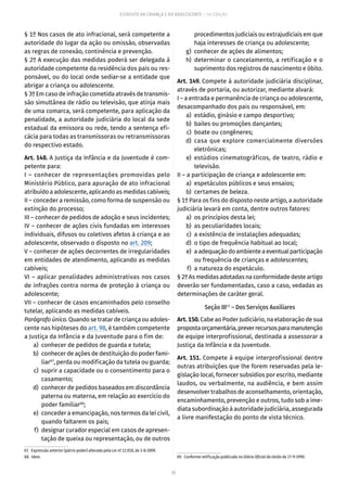 35
ESTATUTO DA CRIANÇA E DO ADOLESCENTE – 14ª EDIÇÃO
§ 1º Nos casos de ato infracional, será competente a
autoridade do lugar da ação ou omissão, observadas
as regras de conexão, continência e prevenção.
§ 2º A execução das medidas poderá ser delegada à
autoridade competente da residência dos pais ou res-
ponsável, ou do local onde sediar-se a entidade que
abrigar a criança ou adolescente.
§ 3º Em caso de infração cometida através de transmis-
são simultânea de rádio ou televisão, que atinja mais
de uma comarca, será competente, para aplicação da
penalidade, a autoridade judiciária do local da sede
estadual da emissora ou rede, tendo a sentença efi-
cácia para todas as transmissoras ou retransmissoras
do respectivo estado.
Art. 148. A Justiça da Infância e da Juventude é com-
petente para:
I – conhecer de representações promovidas pelo
Ministério Público, para apuração de ato infracional
atribuído a adolescente, aplicando as medidas cabíveis;
II – conceder a remissão, como forma de suspensão ou
extinção do processo;
III – conhecer de pedidos de adoção e seus incidentes;
IV – conhecer de ações civis fundadas em interesses
individuais, difusos ou coletivos afetos à criança e ao
adolescente, observado o disposto no art. 209;
V – conhecer de ações decorrentes de irregularidades
em entidades de atendimento, aplicando as medidas
cabíveis;
VI – aplicar penalidades administrativas nos casos
de infrações contra norma de proteção à criança ou
adolescente;
VII – conhecer de casos encaminhados pelo conselho
tutelar, aplicando as medidas cabíveis.
Parágrafo único. Quando se tratar de criança ou adoles-
cente nas hipóteses do art. 98, é também competente
a Justiça da Infância e da Juventude para o fim de:
	 a)	 conhecer de pedidos de guarda e tutela;
	 b)	 conhecer de ações de destituição do poder fami-
liar67
, perda ou modificação da tutela ou guarda;
	 c)	 suprir a capacidade ou o consentimento para o
casamento;
	 d)	 conhecer de pedidos baseados em discordância
paterna ou materna, em relação ao exercício do
poder familiar68
;
	 e)	 conceder a emancipação, nos termos da lei civil,
quando faltarem os pais;
	 f)	 designar curador especial em casos de apresen-
tação de queixa ou representação, ou de outros
67.  Expressão anterior (pátrio poder) alterada pela Lei nº 12.010, de 3-8-2009.
68. Idem.
procedimentos judiciais ou extrajudiciais em que
haja interesses de criança ou adolescente;
	 g)	 conhecer de ações de alimentos;
	 h)	determinar o cancelamento, a retificação e o
suprimento dos registros de nascimento e óbito.
Art. 149. Compete à autoridade judiciária disciplinar,
através de portaria, ou autorizar, mediante alvará:
I – a entrada e permanência de criança ou adolescente,
desacompanhado dos pais ou responsável, em:
	 a)	 estádio, ginásio e campo desportivo;
	 b)	 bailes ou promoções dançantes;
	 c)	 boate ou congêneres;
	 d)	casa que explore comercialmente diversões
eletrônicas;
	 e)	estúdios cinematográficos, de teatro, rádio e
televisão.
II – a participação de criança e adolescente em:
	 a)	 espetáculos públicos e seus ensaios;
	 b)	 certames de beleza.
§ 1º Para os fins do disposto neste artigo, a autoridade
judiciária levará em conta, dentre outros fatores:
	 a)	 os princípios desta lei;
	 b)	 as peculiaridades locais;
	 c)	 a existência de instalações adequadas;
	 d)	 o tipo de frequência habitual ao local;
	 e)	 aadequaçãodoambienteaeventualparticipação
ou frequência de crianças e adolescentes;
	 f)	 a natureza do espetáculo.
§ 2º As medidas adotadas na conformidade deste artigo
deverão ser fundamentadas, caso a caso, vedadas as
determinações de caráter geral.
Seção III69
– Dos Serviços Auxiliares
Art. 150. Cabe ao Poder Judiciário, na elaboração de sua
propostaorçamentária,preverrecursosparamanutenção
de equipe interprofissional, destinada a assessorar a
Justiça da Infância e da Juventude.
Art. 151. Compete à equipe interprofissional dentre
outras atribuições que lhe forem reservadas pela le-
gislação local, fornecer subsídios por escrito, mediante
laudos, ou verbalmente, na audiência, e bem assim
desenvolver trabalhos de aconselhamento, orientação,
encaminhamento, prevenção e outros, tudo sob a ime-
diata subordinação à autoridade judiciária, assegurada
a livre manifestação do ponto de vista técnico.
69.  Conforme retificação publicada no Diário Oficial da União de 27-9-1990.
 