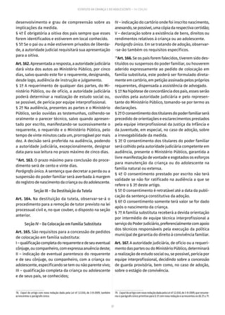 37
ESTATUTO DA CRIANÇA E DO ADOLESCENTE – 14ª EDIÇÃO
desenvolvimento e grau de compreensão sobre as
implicações da medida.
§ 4º É obrigatória a oitiva dos pais sempre que esses
forem identificados e estiverem em local conhecido.
§ 5º Se o pai ou a mãe estiverem privados de liberda-
de, a autoridade judicial requisitará sua apresentação
para a oitiva.
Art.162.Apresentada a resposta, a autoridade judiciária
dará vista dos autos ao Ministério Público, por cinco
dias, salvo quando este for o requerente, designando,
desde logo, audiência de instrução e julgamento.
§ 1º A requerimento de qualquer das partes, do Mi-
nistério Público, ou de ofício, a autoridade judiciária
poderá determinar a realização de estudo social ou,
se possível, de perícia por equipe interprofissional.
§ 2º Na audiência, presentes as partes e o Ministério
Público, serão ouvidas as testemunhas, colhendo-se
oralmente o parecer técnico, salvo quando apresen-
tado por escrito, manifestando-se sucessivamente o
requerente, o requerido e o Ministério Público, pelo
tempo de vinte minutos cada um, prorrogável por mais
dez. A decisão será proferida na audiência, podendo
a autoridade judiciária, excepcionalmente, designar
data para sua leitura no prazo máximo de cinco dias.
78
Art. 163. O prazo máximo para conclusão do proce-
dimento será de cento e vinte dias.
Parágrafo único. A sentença que decretar a perda ou a
suspensão do poder familiar será averbada à margem
doregistrodenascimentodacriançaoudoadolescente.
Seção III – Da Destituição da Tutela
Art. 164. Na destituição da tutela, observar-se-á o
procedimento para a remoção de tutor previsto na lei
processual civil e, no que couber, o disposto na seção
anterior.
Seção IV – Da Colocação em Família Substituta
Art. 165. São requisitos para a concessão de pedidos
de colocação em família substituta:
I–qualificaçãocompletadorequerenteedeseueventual
cônjuge,ou companheiro,comexpressaanuênciadeste;
II – indicação de eventual parentesco do requerente
e de seu cônjuge, ou companheiro, com a criança ou
adolescente, especificando se tem ou não parente vivo;
III – qualificação completa da criança ou adolescente
e de seus pais, se conhecidos;
78.  Caput do artigo com nova redação dada pela Lei nº 12.010, de 3-8-2009, também
acrescentou o parágrafo único.
IV – indicação do cartório onde foi inscrito nascimento,
anexando,sepossível,umacópiadarespectivacertidão;
V – declaração sobre a existência de bens, direitos ou
rendimentos relativos à criança ou ao adolescente.
Parágrafo único. Em se tratando de adoção, observar-
-se-ão também os requisitos específicos.
79
Art. 166. Se os pais forem falecidos, tiverem sido des-
tituídos ou suspensos do poder familiar, ou houverem
aderido expressamente ao pedido de colocação em
família substituta, este poderá ser formulado direta-
mente em cartório, em petição assinada pelos próprios
requerentes, dispensada a assistência de advogado.
§ 1º Na hipótese de concordância dos pais, esses serão
ouvidos pela autoridade judiciária e pelo represen-
tante do Ministério Público, tomando-se por termo as
declarações.
§2ºOconsentimentodostitularesdopoderfamiliarserá
precedido de orientações e esclarecimentos prestados
pela equipe interprofissional da Justiça da Infância e
da Juventude, em especial, no caso de adoção, sobre
a irrevogabilidade da medida.
§ 3º O consentimento dos titulares do poder familiar
será colhido pela autoridade judiciária competente em
audiência, presente o Ministério Público, garantida a
livre manifestação de vontade e esgotados os esforços
para manutenção da criança ou do adolescente na
família natural ou extensa.
§ 4º O consentimento prestado por escrito não terá
validade se não for ratificado na audiência a que se
refere o § 3º deste artigo.
§ 5º O consentimento é retratável até a data da publi-
cação da sentença constitutiva da adoção.
§ 6º O consentimento somente terá valor se for dado
após o nascimento da criança.
§ 7º A família substituta receberá a devida orientação
por intermédio de equipe técnica interprofissional a
serviçodoPoderJudiciário,preferencialmentecomapoio
dos técnicos responsáveis pela execução da política
municipal de garantia do direito à convivência familiar.
Art. 167. A autoridade judiciária, de ofício ou a requeri-
mento das partes ou do Ministério Público, determinará
a realização de estudo social ou, se possível, perícia por
equipe interprofissional, decidindo sobre a concessão
de guarda provisória, bem como, no caso de adoção,
sobre o estágio de convivência.
79.  CaputdoartigocomnovaredaçãodadapelaLeinº12.010,de3-8-2009,querenume-
rou o parágrafo único primitivo para § 1º com nova redação e acrescentou os §§ 2º a 7º.
 