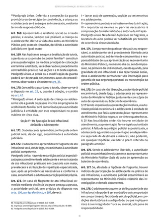 38
ESTATUTO DA CRIANÇA E DO ADOLESCENTE – 14ª EDIÇÃO
80
Parágrafo único. Deferida a concessão da guarda
provisória ou do estágio de convivência, a criança ou
o adolescente será entregue ao interessado, mediante
termo de responsabilidade.
Art. 168. Apresentado o relatório social ou o laudo
pericial, e ouvida, sempre que possível, a criança ou
o adolescente, dar-se-á vista dos autos ao Ministério
Público,peloprazodecincodias,decidindoaautoridade
judiciária em igual prazo.
Art. 169. Nas hipóteses em que a destituição da tutela,
a perda ou a suspensão do poder familiar81
constituir
pressuposto lógico da medida principal de colocação
em família substituta, será observado o procedimento
contraditório previsto nas seções II e III deste capítulo.
Parágrafo único. A perda ou a modificação da guarda
poderá ser decretada nos mesmos autos do procedi-
mento, observado o disposto no art. 35.
Art. 170. Concedida a guarda ou a tutela, observar-se-á
o disposto no art. 32, e, quanto à adoção, o contido
no art. 47.
82
Parágrafo único. A colocação de criança ou adoles-
cente sob a guarda de pessoa inscrita em programa de
acolhimento familiar será comunicada pela autoridade
judiciária à entidade por este responsável no prazo
máximo de cinco dias.
Seção V – Da Apuração de Ato Infracional
Atribuído a Adolescente
Art. 171. O adolescente apreendido por força de ordem
judicial será, desde logo, encaminhado à autoridade
judiciária.
Art. 172. O adolescente apreendido em flagrante de ato
infracional será, desde logo, encaminhado à autoridade
policial competente.
Parágrafo único. Havendo repartição policial especiali-
zadaparaatendimentodeadolescenteeemsetratando
de ato infracional praticado em coautoria com maior,
prevalecerá a atribuição da repartição especializada,
que, após as providências necessárias e conforme o
caso,encaminharáoadultoàrepartiçãopolicialprópria.
Art. 173. Em caso de flagrante de ato infracional co-
metido mediante violência ou grave ameaça a pessoa,
a autoridade policial, sem prejuízo do disposto nos
arts. 106, parágrafo único, e 107, deverá:
80.  Parágrafo acrescido pela Lei nº 12.010, de 3-8-2009.
81.  Expressão anterior (pátrio poder) alterada pela Lei nº 12.010, de 3-8-2009.
82.  Parágrafo acrescido pela Lei nº 12.010, de 3-8-2009.
I – lavrar auto de apreensão, ouvidas as testemunhas
e o adolescente;
II – apreender o produto e os instrumentos da infração;
III – requisitar os exames ou perícias necessários à
comprovação da materialidade e autoria da infração.
Parágrafo único. Nas demais hipóteses de flagrante, a
lavratura do auto poderá ser substituída por boletim
de ocorrência circunstanciado.
Art. 174. Comparecendo qualquer dos pais ou respon-
sável, o adolescente será prontamente liberado pela
autoridade policial, sob termo de compromisso e res-
ponsabilidade de sua apresentação ao representante
do Ministério Público, no mesmo dia ou, sendo impos-
sível, no primeiro dia útil imediato, exceto quando, pela
gravidade do ato infracional e sua repercussão social,
deva o adolescente permanecer sob internação para
garantia de sua segurança pessoal ou manutenção da
ordem pública.
Art.175. Em caso de não liberação, a autoridade policial
encaminhará, desde logo, o adolescente ao represen-
tante do Ministério Público, juntamente com cópia do
auto de apreensão ou boletim de ocorrência.
§ 1º Sendo impossível a apresentação imediata, a auto-
ridadepolicialencaminharáoadolescenteàentidadede
atendimento, que fará a apresentação ao representante
do Ministério Público no prazo de vinte e quatro horas.
§ 2º Nas localidades onde não houver entidade de
atendimento, a apresentação far-se-á pela autoridade
policial. À falta de repartição policial especializada, o
adolescente aguardará a apresentação em dependên-
cia separada da destinada a maiores, não podendo,
em qualquer hipótese, exceder o prazo referido no
parágrafo anterior.
Art. 176. Sendo o adolescente liberado, a autoridade
policial encaminhará imediatamente ao representante
do Ministério Público cópia do auto de apreensão ou
boletim de ocorrência.
Art. 177. Se, afastada a hipótese de flagrante, houver
indícios de participação de adolescente na prática de
ato infracional, a autoridade policial encaminhará ao
representante do Ministério Público relatório das in-
vestigações e demais documentos.
Art.178.O adolescente a quem se atribua autoria de ato
infracional não poderá ser conduzido ou transportado
em compartimento fechado de veículo policial, em con-
dições atentatórias à sua dignidade, ou que impliquem
risco à sua integridade física ou mental, sob pena de
responsabilidade.
 
