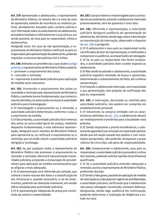 39
ESTATUTO DA CRIANÇA E DO ADOLESCENTE – 14ª EDIÇÃO
Art. 179. Apresentado o adolescente, o representante
do Ministério Público, no mesmo dia e à vista do auto
de apreensão, boletim de ocorrência ou relatório po-
licial, devidamente autuados pelo cartório judicial e
com informação sobre os antecedentes do adolescente,
procederá imediata e informalmente à sua oitiva e, em
sendo possível, de seus pais ou responsável, vítima e
testemunhas.
Parágrafo único. Em caso de não apresentação, o re-
presentante do Ministério Público notificará os pais ou
responsávelparaapresentaçãodoadolescente,podendo
requisitar o concurso das polícias civil e militar.
Art. 180. Adotadas as providências a que alude o artigo
anterior, o representante do Ministério Público poderá:
I – promover o arquivamento dos autos;
II – conceder a remissão;
III – representar à autoridade judiciária para aplicação
de medida socio-educativa.
Art. 181. Promovido o arquivamento dos autos ou
concedida a remissão pelo representante do Ministério
Público, mediante termo fundamentado, que conterá o
resumodosfatos,osautosserãoconclusosàautoridade
judiciária para homologação.
§ 1º Homologado o arquivamento ou a remissão, a
autoridade judiciária determinará, conforme o caso, o
cumprimento da medida.
§ 2º Discordando, a autoridade judiciária fará remessa
dos autos ao procurador-geral de justiça, mediante
despacho fundamentado, e este oferecerá represen-
tação, designará outro membro do Ministério Público
para apresentá-la, ou ratificará o arquivamento ou a
remissão, que só então estará a autoridade judiciária
obrigada a homologar.
Art. 182. Se, por qualquer razão, o representante do
Ministério Público não promover o arquivamento ou
conceder a remissão, oferecerá representação à auto-
ridade judiciária, propondo a instauração de procedi-
mento para aplicação da medida socioeducativa que
se afigurar a mais adequada.
§ 1º A representação será oferecida por petição, que
conterá o breve resumo dos fatos e a classificação do
ato infracional e, quando necessário, o rol de teste-
munhas, podendo ser deduzida oralmente, em sessão
diária instalada pela autoridade judiciária.
§ 2º A representação independe de prova pré-consti-
tuída da autoria e materialidade.
Art.183.O prazo máximo e improrrogável para a conclu-
são do procedimento, estando o adolescente internado
provisoriamente, será de quarenta e cinco dias.
Art. 184. Oferecida a representação, a autoridade
judiciária designará audiência de apresentação do
adolescente, decidindo, desde logo, sobre a decretação
ou manutenção da internação, observado o disposto
no art. 108 e parágrafo.
§ 1º O adolescente e seus pais ou responsável serão
cientificados do teor da representação, e notificados a
comparecer à audiência, acompanhados de advogado.
§ 2º Se os pais ou responsável não forem localiza-
dos, a autoridade judiciária dará curador especial ao
adolescente.
§ 3º Não sendo localizado o adolescente, a autoridade
judiciária expedirá mandado de busca e apreensão,
determinando o sobrestamento do feito, até a efetiva
apresentação.
§ 4º Estando o adolescente internado, será requisitada
a sua apresentação, sem prejuízo da notificação dos
pais ou responsável.
Art. 185. A internação, decretada ou mantida pela
autoridade judiciária, não poderá ser cumprida em
estabelecimento prisional.
§ 1º Inexistindo na comarca entidade com as carac-
terísticas definidas no art. 123, o adolescente deverá
ser imediatamente transferido para a localidade mais
próxima.
§ 2º Sendo impossível a pronta transferência, o ado-
lescente aguardará sua remoção em repartição policial,
desde que em seção isolada dos adultos e com insta-
lações apropriadas, não podendo ultrapassar o prazo
máximo de cinco dias, sob pena de responsabilidade.
Art. 186. Comparecendo o adolescente, seus pais ou
responsável, a autoridade judiciária procederá à oitiva
dos mesmos, podendo solicitar opinião de profissional
qualificado.
§ 1º Se a autoridade judiciária entender adequada a
remissão, ouvirá o representante do Ministério Público,
proferindo decisão.
§2ºSendoofatograve,passíveldeaplicaçãodemedida
deinternaçãooucolocaçãoemregimedesemiliberdade,
a autoridade judiciária, verificando que o adolescente
não possui advogado constituído, nomeará defensor,
designando, desde logo, audiência em continuação,
podendo determinar a realização de diligências e es-
tudo do caso.
 