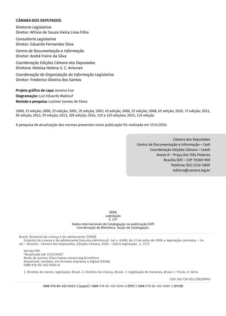 CÂMARA DOS DEPUTADOS
Diretoria Legislativa
Diretor: Afrísio de Souza Vieira Lima Filho
Consultoria Legislativa
Diretor: Eduardo Fernandez Silva
Centro de Documentação e Informação
Diretor: André Freire da Silva
Coordenação Edições Câmara dos Deputados
Diretora: Heloísa Helena S. C. Antunes
Coordenação de Organização da Informação Legislativa
Diretor: Frederico Silveira dos Santos
Projeto gráfico de capa: Janaina Coe
Diagramação: Luiz Eduardo Maklouf
Revisão e pesquisa: Luzimar Gomes de Paiva
2000, 1ª edição; 2000, 2ª edição; 2001, 3ª edição; 2003, 4ª edição; 2006, 5ª edição; 2008, 6ª edição; 2010, 7ª edição; 2011,
8ª edição; 2012, 9ª edição; 2013, 10ª edição; 2014, 11ª e 12ª edições; 2015, 13ª edição.
A pesquisa de atualização das normas presentes nesta publicação foi realizada em 15/4/2016.
Câmara dos Deputados
Centro de Documentação e Informação – Cedi
Coordenação Edições Câmara – Coedi
Anexo II – Praça dos Três Poderes
Brasília (DF) – CEP 70160-900
Telefone: (61) 3216-5809
editora@camara.leg.br
SÉRIE
Legislação
n. 237
Dados Internacionais de Catalogação-na-publicação (CIP)
Coordenação de Biblioteca. Seção de Catalogação.
Brasil. [Estatuto da criança e do adolescente (1990)].
Estatuto da criança e do adolescente [recurso eletrônico] : Lei n. 8.069, de 13 de julho de 1990, e legislação correlata. – 14.
ed. – Brasília : Câmara dos Deputados, Edições Câmara, 2016. – (Série legislação ; n. 237)
Versão PDF.
“Atualizada até 15/4/2016”.
Modo de acesso: http://www.camara.leg.br/editora
Disponível, também, em formato impresso e digital (EPUB).
ISBN 978-85-402-0504-8
1. Direitos do menor, legislação, Brasil. 2. Direitos da criança, Brasil. 3. Legislação de menores, Brasil. I. Título. II. Série.
CDU 342.726-053.2(81)(094)
ISBN 978-85-402-0503-1 (papel) | ISBN 978-85-402-0504-8 (PDF) | ISBN 978-85-402-0505-5 (EPUB)
 