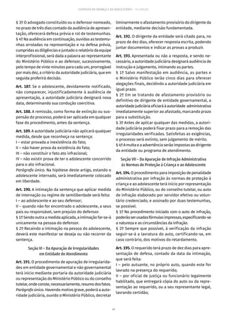 40
ESTATUTO DA CRIANÇA E DO ADOLESCENTE – 14ª EDIÇÃO
§ 3º O advogado constituído ou o defensor nomeado,
no prazo de três dias contado da audiência de apresen-
tação, oferecerá defesa prévia e rol de testemunhas.
§ 4º Na audiência em continuação, ouvidas as testemu-
nhas arroladas na representação e na defesa prévia,
cumpridas as diligências e juntado o relatório da equipe
interprofissional, será dada a palavra ao representante
do Ministério Público e ao defensor, sucessivamente,
pelo tempo de vinte minutos para cada um, prorrogável
por mais dez, a critério da autoridade judiciária, que em
seguida proferirá decisão.
Art. 187. Se o adolescente, devidamente notificado,
não comparecer, injustificadamente à audiência de
apresentação, a autoridade judiciária designará nova
data, determinando sua condução coercitiva.
Art. 188. A remissão, como forma de extinção ou sus-
pensão do processo, poderá ser aplicada em qualquer
fase do procedimento, antes da sentença.
Art. 189. A autoridade judiciária não aplicará qualquer
medida, desde que reconheça na sentença:
I – estar provada a inexistência do fato;
II – não haver prova da existência do fato;
III – não constituir o fato ato infracional;
IV – não existir prova de ter o adolescente concorrido
para o ato infracional.
Parágrafo único. Na hipótese deste artigo, estando o
adolescente internado, será imediatamente colocado
em liberdade.
Art. 190. A intimação da sentença que aplicar medida
de internação ou regime de semiliberdade será feita:
I – ao adolescente e ao seu defensor;
II – quando não for encontrado o adolescente, a seus
pais ou responsável, sem prejuízo do defensor.
§1ºSendooutraamedidaaplicada,aintimaçãofar-se-á
unicamente na pessoa do defensor.
§ 2º Recaindo a intimação na pessoa do adolescente,
deverá este manifestar se deseja ou não recorrer da
sentença.
Seção VI – Da Apuração de Irregularidades
em Entidade de Atendimento
Art. 191. O procedimento de apuração de irregularida-
des em entidade governamental e não governamental
terá início mediante portaria da autoridade judiciária
ou representação do Ministério Público ou do conselho
tutelar,ondeconste,necessariamente,resumodosfatos.
Parágrafo único. Havendo motivo grave, poderá a auto-
ridade judiciária, ouvido o Ministério Público, decretar
liminarmente o afastamento provisório do dirigente da
entidade, mediante decisão fundamentada.
Art. 192. O dirigente da entidade será citado para, no
prazo de dez dias, oferecer resposta escrita, podendo
juntar documentos e indicar as provas a produzir.
Art. 193. Apresentada ou não a resposta, e sendo ne-
cessário, a autoridade judiciária designará audiência de
instrução e julgamento, intimando as partes.
§ 1º Salvo manifestação em audiência, as partes e
o Ministério Público terão cinco dias para oferecer
alegações finais, decidindo a autoridade judiciária em
igual prazo.
§ 2º Em se tratando de afastamento provisório ou
definitivo de dirigente de entidade governamental, a
autoridadejudiciáriaoficiaráàautoridade administrativa
imediatamente superior ao afastado, marcando prazo
para a substituição.
§ 3º Antes de aplicar qualquer das medidas, a autori-
dade judiciária poderá fixar prazo para a remoção das
irregularidades verificadas. Satisfeitas as exigências,
o processo será extinto, sem julgamento de mérito.
§ 4º A multa e a advertência serão impostas ao dirigente
da entidade ou programa de atendimento.
Seção VII – Da Apuração de Infração Administrativa
às Normas de Proteção à Criança e ao Adolescente
Art.194.O procedimento para imposição de penalidade
administrativa por infração às normas de proteção à
criança e ao adolescente terá início por representação
do Ministério Público, ou do conselho tutelar, ou auto
de infração elaborado por servidor efetivo ou volun-
tário credenciado, e assi­nado por duas testemunhas,
se possível.
§ 1º No procedimento iniciado com o auto de infração,
poderãoserusadasfórmulasimpressas,especificando-se
a natureza e as circunstâncias da infração.
§ 2º Sempre que possível, à verificação da infração
seguir-se-á a lavratura do auto, certificando-se, em
caso contrário, dos motivos do retardamento.
Art. 195. O requerido terá prazo de dez dias para apre-
sentação de defesa, contado da data da intimação,
que será feita:
I – pelo autuante, no próprio auto, quando este for
lavrado na presença do requerido;
II – por oficial de justiça ou funcionário legalmente
habilitado, que entregará cópia do auto ou da repre-
sentação ao requerido, ou a seu representante legal,
lavrando certidão;
 