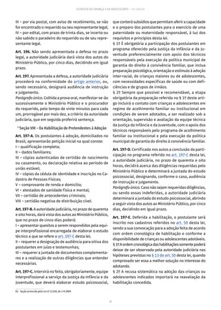 41
ESTATUTO DA CRIANÇA E DO ADOLESCENTE – 14ª EDIÇÃO
III – por via postal, com aviso de recebimento, se não
for encontrado o requerido ou seu representante legal;
IV – por edital, com prazo de trinta dias, se incerto ou
não sabido o paradeiro do requerido ou de seu repre-
sentante legal.
Art. 196. Não sendo apresentada a defesa no prazo
legal, a autoridade judiciária dará vista dos autos do
Ministério Público, por cinco dias, decidindo em igual
prazo.
Art. 197. Apresentada a defesa, a autoridade judiciária
procederá na conformidade do artigo anterior, ou,
sendo necessário, designará audiência de instrução
e julgamento.
Parágrafo único. Colhida a prova oral, manifestar-se-ão
sucessivamente o Ministério Público e o procurador
do requerido, pelo tempo de vinte minutos para cada
um, prorrogável por mais dez, a critério da autoridade
judiciária, que em seguida proferirá sentença.
83
Seção VIII – Da Habilitação de Pretendentes à Adoção
Art. 197-A. Os postulantes à adoção, domiciliados no
Brasil, apresentarão petição inicial na qual conste:
I – qualificação completa;
II – dados familiares;
III – cópias autenticadas de certidão de nascimento
ou casamento, ou declaração relativa ao período de
união estável;
IV – cópias da cédula de identidade e inscrição no Ca-
dastro de Pessoas Físicas;
V – comprovante de renda e domicílio;
VI – atestados de sanidade física e mental;
VII – certidão de antecedentes criminais;
VIII – certidão negativa de distribuição cível.
Art.197-B.A autoridade judiciária, no prazo de quarenta
e oito horas, dará vista dos autos ao Ministério Público,
que no prazo de cinco dias poderá:
I – apresentar quesitos a serem respondidos pela equi-
pe interprofissional encarregada de elaborar o estudo
técnico a que se refere o art. 197-C desta lei;
II – requerer a designação de audiência para oitiva dos
postulantes em juízo e testemunhas;
III – requerer a juntada de documentos complementa-
res e a realização de outras diligências que entender
necessárias.
Art. 197-C. Intervirá no feito, obrigatoriamente, equipe
interprofissional a serviço da Justiça da Infância e da
Juventude, que deverá elaborar estudo psicossocial,
83.  Seção acrescida pela Lei nº 12.010, de 3-8-2009.
que conterá subsídios que permitam aferir a capacidade
e o preparo dos postulantes para o exercício de uma
paternidade ou maternidade responsável, à luz dos
requisitos e princípios desta lei.
§ 1º É obrigatória a participação dos postulantes em
programa oferecido pela Justiça da Infância e da Ju-
ventude preferencialmente com apoio dos técnicos
responsáveis pela execução da política municipal de
garantia do direito à convivência familiar, que inclua
preparação psicológica, orientação e estímulo à adoção
inter-racial, de crianças maiores ou de adolescentes,
com necessidades específicas de saúde ou com defi-
ciências e de grupos de irmãos.
§ 2º Sempre que possível e recomendável, a etapa
obrigatória da preparação referida no § 1º deste arti-
go incluirá o contato com crianças e adolescentes em
regime de acolhimento familiar ou institucional em
condições de serem adotados, a ser realizado sob a
orientação, supervisão e avaliação da equipe técnica
da Justiça da Infância e da Juventude, com o apoio dos
técnicos responsáveis pelo programa de acolhimento
familiar ou institucional e pela execução da política
municipal de garantia do direito à convivência familiar.
Art. 197-D. Certificada nos autos a conclusão da parti-
cipação no programa referido no art. 197-C desta lei,
a autoridade judiciária, no prazo de quarenta e oito
horas, decidirá acerca das diligências requeridas pelo
Ministério Público e determinará a juntada do estudo
psicossocial, designando, conforme o caso, audiência
de instrução e julgamento.
Parágrafo único. Caso não sejam requeridas diligências,
ou sendo essas indeferidas, a autoridade judiciária
determinará a juntada do estudo psicossocial, abrindo
a seguir vista dos autos ao Ministério Público, por cinco
dias, decidindo em igual prazo.
Art. 197-E. Deferida a habilitação, o postulante será
inscrito nos cadastros referidos no art. 50 desta lei,
sendo a sua convocação para a adoção feita de acordo
com ordem cronológica de habilitação e conforme a
disponibilidade de crianças ou adolescentes adotáveis.
§1ºAordemcronológicadashabilitaçõessomentepoderá
deixar de ser observada pela autoridade judiciária nas
hipóteses previstas no § 13 do art. 50 desta lei, quando
comprovado ser essa a melhor solução no interesse do
adotando.
§ 2º A recusa sistemática na adoção das crianças ou
adolescentes indicados importará na reavaliação da
habilitação concedida.
 