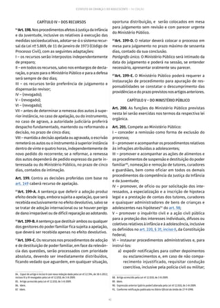 42
ESTATUTO DA CRIANÇA E DO ADOLESCENTE – 14ª EDIÇÃO
CAPÍTULO IV – DOS RECURSOS
84
Art.198.NosprocedimentosafetosàJustiçadaInfância
e da Juventude, inclusive os relativos à execução das
medidas socioeducativas, adotar-se-á o sistema recur-
sal da Lei nº 5.869, de 11 de janeiro de 1973 (Código de
Processo Civil), com as seguintes adaptações:
I – os recursos serão interpostos independentemente
de preparo;
II – em todos os recursos, salvo nos embargos de decla-
ração, o prazo para o Ministério Público e para a defesa
será sempre de dez dias;
III – os recursos terão preferência de julgamento e
dispensarão revisor;
IV – (revogado);
V – (revogado);
VI – (revogado);
VII – antes de determinar a remessa dos autos à supe-
rior instância, no caso de apelação, ou do instrumento,
no caso de agravo, a autoridade judiciária proferirá
despacho fundamentado, mantendo ou reformando a
decisão, no prazo de cinco dias;
VIII – mantida a decisão apelada ou agravada, o escrivão
remeterá os autos ou o instrumento à superior instância
dentro de vinte e quatro horas, independentemente de
novo pedido do recorrente; se a reformar, a remessa
dos autos dependerá de pedido expresso da parte in-
teressada ou do Ministério Público, no prazo de cinco
dias, contados da intimação.
Art. 199. Contra as decisões proferidas com base no
art. 149 caberá recurso de apelação.
85
Art. 199-A. A sentença que deferir a adoção produz
efeito desde logo, embora sujeita a apelação, que será
recebida exclusivamente no efeito devolutivo, salvo se
se tratar de adoção internacional ou se houver perigo
de dano irreparável ou de difícil reparação ao adotando.
86
Art.199-B.Asentençaquedestituirambosouqualquer
dos genitores do poder familiar fica sujeita a apelação,
que deverá ser recebida apenas no efeito devolutivo.
87
Art. 199-C. Os recursos nos procedimentos de adoção
e de destituição de poder familiar, em face da relevân-
cia das questões, serão processados com prioridade
absoluta, devendo ser imediatamente distribuídos,
ficando vedado que aguardem, em qualquer situação,
84.  Caput do artigo e inciso II com nova redação dada pela Lei nº 12.594, de 18-1-2012;
incisos IV a VI revogados pela Lei nº 12.010, de 3-8-2009.
85.  Artigo acrescido pela Lei nº 12.010, de 3-8-2009.
86. Idem.
87. Idem.
oportuna distribuição, e serão colocados em mesa
para julgamento sem revisão e com parecer urgente
do Ministério Público.
88
Art. 199-D. O relator deverá colocar o processo em
mesa para julgamento no prazo máximo de sessenta
dias, contado da sua conclusão.
Parágrafo único. O Ministério Público será intimado da
data do julgamento e poderá na sessão, se entender
necessário, apresentar oralmente seu parecer.
89
Art. 199-E. O Ministério Público poderá requerer a
instauração de procedimento para apuração de res-
ponsabilidades se constatar o descumprimento das
providênciasedoprazoprevistosnosartigosanteriores.
CAPÍTULO V – DO MINISTÉRIO PÚBLICO
Art. 200. As funções do Ministério Público previstas
nesta lei serão exercidas nos termos da respectiva lei
orgânica.
Art. 201. Compete ao Ministério Público:
I – conceder a remissão como forma de exclusão do
processo;
II – promover e acompanhar os procedimentos relativos
às infrações atribuídas a adolescentes;
III – promover e acompanhar as ações de alimentos e
os procedimentos de suspensão e destituição do poder
familiar90
, nomeação e remoção de tutores, curadores
e guardiães, bem como oficiar em todos os demais
procedimentos da competência da Justiça da Infância
e da Juventude;
IV – promover, de ofício ou por solicitação dos inte-
ressados, a especialização e a inscrição de hipoteca
legal e a prestação de contas dos tutores, curadores
e quaisquer administradores de bens de crianças e
adolescentes nas hipóteses91
do art. 98;
V – promover o inquérito civil e a ação civil pública
para a proteção dos interesses individuais, difusos ou
coletivos relativos à infância e à adolescência, inclusive
os definidos no art. 220, § 3º, inciso II, da Constituição
Federal;
VI – instaurar procedimentos administrativos e, para
instruí-los:
	 a)	expedir notificações para colher depoimentos
ou esclarecimentos e, em caso de não compa-
recimento injustificado, requisitar condução
coercitiva, inclusive pela polícia civil ou militar;
88.  Artigo acrescido pela Lei nº 12.010, de 3-8-2009.
89. Idem.
90.  Expressão anterior (pátrio poder) alterada pela Lei nº 12.010, de 3-8-2009.
91.  Conforme retificação publicada no Diário Oficial da União de 27-9-1990.
 