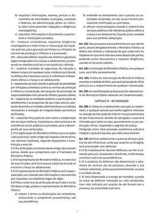 43
ESTATUTO DA CRIANÇA E DO ADOLESCENTE – 14ª EDIÇÃO
	 b)	requisitar informações, exames, perícias e do-
cumentos de autoridades municipais, estaduais
e federais, da administração direta ou indire-
ta, bem como promover inspeções e diligências
investigatórias;
	 c)	 requisitar informações e documentos a particu-
lares e instituições privadas;
VII – instaurar sindicâncias, requisitar diligências
investigatórias e determinar a instauração de inqué-
rito policial, para apuração de ilícitos ou infrações às
normas de proteção à infância e à juventude;
VIII – zelar pelo efetivo respeito aos direitos e garantias
legais assegurados às crianças e adolescentes, promo-
vendo as medidas judiciais e extrajudiciais cabíveis;
IX – impetrar mandado de segurança, de injunção e
habeas corpus, em qualquer juízo, instância ou tribunal,
na defesa dos interesses sociais e individuais indispo-
níveis afetos à criança e ao adolescente;
X–representaraojuízovisandoàaplicaçãodepenalidade
por infrações cometidas contra as normas de proteção
à infância e à juventude, sem prejuízo da promoção da
responsabilidadecivilepenaldoinfrator,quandocabível;
XI – inspecionar as entidades públicas e particulares de
atendimento e os programas de que trata esta lei, ado-
tando de pronto as medidas administrativas ou judiciais
necessárias à remoção de irregularidades porventura
verificadas;
XII – requisitar força policial, bem como a colaboração
dos serviços médicos, hospitalares, educacionais e de
assistência social, públicos ou privados, para o desem-
penho de suas atribuições.
§ 1º A legitimação do Ministério Público para as ações
cíveis previstas neste artigo não impede a de terceiros,
nas mesmas hipóteses, segundo dispuserem a Cons-
tituição e esta lei.
§ 2º As atribuições constantes deste artigo não excluem
outras, desde que compatíveis com a finalidade do
Ministério Público.
§ 3º O representante do Ministério Público, no exercício
de suas funções, terá livre acesso a todo local onde se
encontre criança ou adolescente.
§ 4º O representante do Ministério Público será respon-
sável pelo uso indevido das informações e documentos
que requisitar, nas hipóteses legais de sigilo.
§ 5º Para o exercício da atribuição de que trata o inciso
VIII deste artigo, poderá o representante do Ministério
Público:
	 a)	 reduzir a termo as declarações do reclamante,
instaurando o competente procedimento, sob
sua presidência;
	 b)	 entender-se diretamente com a pessoa ou au-
toridade reclamada, em dia, local e horário pre-
viamente notificados ou acertados;
	 c)	 efetuar recomendações visando à melhoria dos
serviços públicos e de relevância pública afetos à
criança e ao adolescente, fixando prazo razoável
para sua perfeita adequação.
Art.202.Nos processos e procedimentos em que não for
parte, atuará obrigatoriamente o Ministério Público na
defesa dos direitos e interesses de que cuida esta lei,
hipótese em que terá vista dos autos depois das partes,
podendo juntar documentos e requerer diligências,
usando os recursos cabíveis.
Art.203.A intimação do Ministério Público, em qualquer
caso, será feita pessoalmente.
Art. 204. A falta de intervenção do Ministério Público
acarretaanulidadedofeito,queserádeclaradadeofício
pelo juiz ou a requerimento de qualquer interessado.
Art.205.As manifestações processuais do representan-
te do Ministério Público deverão ser fundamentadas.
CAPÍTULO VI – DO ADVOGADO
Art.206.Acriançaouoadolescente,seuspaisourespon-
sável, e qualquer pessoa que tenha legítimo interesse
na solução da lide poderão intervir nos procedimentos
de que trata esta lei, através de advogado, o qual será
intimado para todos os atos, pessoalmente ou por pu-
blicação oficial, respeitado o segredo de justiça.
Parágrafo único. Será prestada assistência judiciária
integral e gratuita àqueles que dela necessitarem.
Art. 207. Nenhum adolescente a quem se atribua a prá-
tica de ato infracional, ainda que ausente ou foragido,
será processado sem defensor.
§ 1º Se o adolescente não tiver defensor, ser-lhe-á no-
meado pelo juiz, ressalvado o direito de, a todo tempo,
constituir outro de sua preferência.
§ 2º A ausência do defensor não determinará o adia-
mento de nenhum ato do processo, devendo o juiz
nomear substituto, ainda que provisoriamente, ou para
o só efeito do ato.
§ 3º Será dispensada a outorga de mandato, quando
se tratar de defensor nomeado ou, sido constituído,
tiver sido indicado por ocasião de ato formal com a
presença da autoridade judiciária.
 