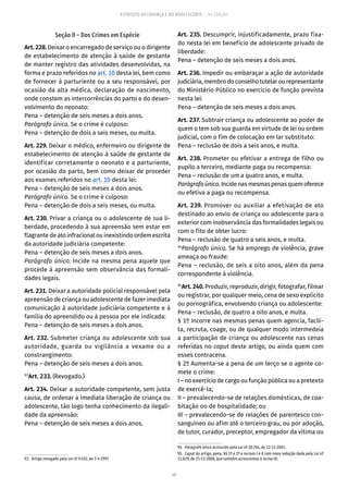 46
ESTATUTO DA CRIANÇA E DO ADOLESCENTE – 14ª EDIÇÃO
Seção II – Dos Crimes em Espécie
Art. 228. Deixar o encarregado de serviço ou o dirigente
de estabelecimento de atenção à saúde de gestante
de manter registro das atividades desenvolvidas, na
forma e prazo referidos no art. 10 desta lei, bem como
de fornecer à parturiente ou a seu responsável, por
ocasião da alta médica, declaração de nascimento,
onde constem as intercorrências do parto e do desen-
volvimento do neonato:
Pena – detenção de seis meses a dois anos.
Parágrafo único. Se o crime é culposo:
Pena – detenção de dois a seis meses, ou multa.
Art. 229. Deixar o médico, enfermeiro ou dirigente de
estabelecimento de atenção à saúde de gestante de
identificar corretamente o neonato e a parturiente,
por ocasião do parto, bem como deixar de proceder
aos exames referidos no art. 10 desta lei:
Pena – detenção de seis meses a dois anos.
Parágrafo único. Se o crime é culposo:
Pena – detenção de dois a seis meses, ou multa.
Art. 230. Privar a criança ou o adolescente de sua li-
berdade, procedendo à sua apreensão sem estar em
flagrantedeatoinfracionalouinexistindoordemescrita
da autoridade judiciária competente:
Pena – detenção de seis meses a dois anos.
Parágrafo único. Incide na mesma pena aquele que
procede à apreensão sem observância das formali-
dades legais.
Art. 231. Deixar a autoridade policial responsável pela
apreensão de criança ou adolescente de fazer imediata
comunicação à autoridade judiciária competente e à
família do apreendido ou à pessoa por ele indicada:
Pena – detenção de seis meses a dois anos.
Art. 232. Submeter criança ou adolescente sob sua
autoridade, guarda ou vigilância a vexame ou a
constrangimento:
Pena – detenção de seis meses a dois anos.
93
Art. 233. (Revogado.)
Art. 234. Deixar a autoridade competente, sem justa
causa, de ordenar a imediata liberação de criança ou
adolescente, tão logo tenha conhecimento da ilegali-
dade da apreensão:
Pena – detenção de seis meses a dois anos.
93.  Artigo revogado pela Lei nº 9.455, de 7-4-1997.
Art. 235. Descumprir, injustificadamente, prazo fixa-
do nesta lei em benefício de adolescente privado de
liberdade:
Pena – detenção de seis meses a dois anos.
Art. 236. Impedir ou embaraçar a ação de autoridade
judiciária,membrodoconselhotutelarourepresentante
do Ministério Público no exercício de função prevista
nesta lei:
Pena – detenção de seis meses a dois anos.
Art. 237. Subtrair criança ou adolescente ao poder de
quem o tem sob sua guarda em virtude de lei ou ordem
judicial, com o fim de colocação em lar substituto:
Pena – reclusão de dois a seis anos, e multa.
Art. 238. Prometer ou efetivar a entrega de filho ou
pupilo a terceiro, mediante paga ou recompensa:
Pena – reclusão de um a quatro anos, e multa.
Parágrafoúnico.Incidenasmesmaspenasquemoferece
ou efetiva a paga ou recompensa.
Art. 239. Promover ou auxiliar a efetivação de ato
destinado ao envio de criança ou adolescente para o
exterior com inobservância das formalidades legais ou
com o fito de obter lucro:
Pena – reclusão de quatro a seis anos, e multa.
94
Parágrafo único. Se há emprego de violência, grave
ameaça ou fraude:
Pena – reclusão, de seis a oito anos, além da pena
correspondente à violência.
95
Art. 240. Produzir, reproduzir, dirigir, fotografar, filmar
ou registrar, por qualquer meio, cena de sexo explícito
ou pornográfica, envolvendo criança ou adolescente:
Pena – reclusão, de quatro a oito anos, e multa.
§ 1º Incorre nas mesmas penas quem agencia, facili-
ta, recruta, coage, ou de qualquer modo intermedeia
a participação de criança ou adolescente nas cenas
referidas no caput deste artigo, ou ainda quem com
esses contracena.
§ 2º Aumenta-se a pena de um terço se o agente co-
mete o crime:
I – no exercício de cargo ou função pública ou a pretexto
de exercê-la;
II – prevalecendo-se de relações domésticas, de coa-
bitação ou de hospitalidade; ou
III – prevalecendo-se de relações de parentesco con-
sanguíneo ou afim até o terceiro grau, ou por adoção,
de tutor, curador, preceptor, empregador da vítima ou
94.  Parágrafo único acrescido pela Lei nº 10.764, de 12-11-2003.
95.  Caput do artigo, pena, §§ 1º e 2º e incisos I e II com nova redação dada pela Lei nº
11.829, de 25-11-2008, que também acrescentou o inciso III.
 