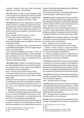 47
ESTATUTO DA CRIANÇA E DO ADOLESCENTE – 14ª EDIÇÃO
de quem, a qualquer outro título, tenha autoridade
sobre ela, ou com seu consentimento.
96
Art. 241. Vender ou expor à venda fotografia, vídeo
ou outro registro que contenha cena de sexo explícito
ou pornográfica envolvendo criança ou adolescente:
Pena – reclusão, de quatro a oito anos, e multa.
97
Art. 241-A. Oferecer, trocar, disponibilizar, transmitir,
distribuir, publicar ou divulgar por qualquer meio, inclu-
sive por meio de sistema de informática ou telemático,
fotografia, vídeo ou outro registro que contenha cena
de sexo explícito ou pornográfica envolvendo criança
ou adolescente:
Pena – reclusão, de três a seis anos, e multa.
§ 1º Nas mesmas penas incorre quem:
I – assegura os meios ou serviços para o armazena-
mento das fotografias, cenas ou imagens de que trata
o caput deste artigo;
II – assegura, por qualquer meio, o acesso por rede de
computadores às fotografias, cenas ou imagens de que
trata o caput deste artigo.
§ 2º As condutas tipificadas nos incisos I e II do § 1º
deste artigo são puníveis quando o responsável legal
pela prestação do serviço, oficialmente notificado,
deixa de desabilitar o acesso ao conteúdo ilícito de
que trata o caput deste artigo.
98
Art. 241-B. Adquirir, possuir ou armazenar, por qual-
quer meio, fotografia, vídeo ou outra forma de registro
que contenha cena de sexo explícito ou pornográfica
envolvendo criança ou adolescente:
Pena – reclusão, de um a quatro anos, e multa.
§ 1º A pena é diminuída de um a dois terços se de pe-
quena quantidade o material a que se refere o caput
deste artigo.
§ 2º Não há crime se a posse ou o armazenamento tem
a finalidade de comunicar às autoridades competen-
tes a ocorrência das condutas descritas nos arts. 240,
241, 241-A e 241-C desta lei, quando a comunicação
for feita por:
I – agente público no exercício de suas funções;
II – membro de entidade, legalmente constituída, que
inclua, entre suas finalidades institucionais, o rece-
bimento, o processamento e o encaminhamento de
notícia dos crimes referidos neste parágrafo;
III – representante legal e funcionários responsáveis de
provedor de acesso ou serviço prestado por meio de
rede de computadores, até o recebimento do material
96.  Artigo com nova redação dada pela Lei nº 11.829, de 25-11-2008.
97.  Artigo acrescido pela Lei nº 11.829, de 25-11-2008.
98. Idem.
relativoànotíciafeitaàautoridadepolicial,aoMinistério
Público ou ao Poder Judiciário.
§ 3º As pessoas referidas no § 2º deste artigo deverão
manter sob sigilo o material ilícito referido.
99
Art.241-C.Simularaparticipaçãodecriançaouadoles-
centeemcenadesexoexplícitooupornográficapormeio
deadulteração,montagemoumodificaçãodefotografia,
vídeo ou qualquer outra forma de representação visual:
Pena – reclusão, de um a três anos, e multa.
Parágrafo único. Incorre nas mesmas penas quem ven-
de, expõe à venda, disponibiliza, distribui, publica ou
divulga por qualquer meio, adquire, possui ou armazena
o material produzido na forma do caput deste artigo.
100
Art. 241-D. Aliciar, assediar, instigar ou constranger,
por qualquer meio de comunicação, criança, com o fim
de com ela praticar ato libidinoso:
Pena – reclusão, de um a três anos, e multa.
Parágrafo único. Nas mesmas penas incorre quem:
I – facilita ou induz o acesso à criança de material
contendo cena de sexo explícito ou pornográfica com
o fim de com ela praticar ato libidinoso;
II – pratica as condutas descritas no caput deste ar-
tigo com o fim de induzir criança a se exibir de forma
pornográfica ou sexualmente explícita.
101
Art. 241-E. Para efeito dos crimes previstos nesta lei,
a expressão “cena de sexo explícito ou pornográfica”
compreende qualquer situação que envolva criança ou
adolescente em atividades sexuais explícitas, reais ou
simuladas,ouexibiçãodosórgãosgenitaisdeumacrian-
ça ou adolescente para fins primordialmente sexuais.
102
Art.242.Vender, fornecer ainda que gratuitamente ou
entregar, de qualquer forma, a criança ou adolescente
arma, munição ou explosivo:
Pena – reclusão, de três a seis anos.
103
Art.243.Vender,fornecer,servir,ministrarouentregar,
ainda que gratuitamente, de qualquer forma, a criança
ou a adolescente, bebida alcoólica ou, sem justa causa,
outros produtos cujos componentes possam causar
dependência física ou psíquica:
Pena – detenção de dois a quatro anos, e multa, se o
fato não constitui crime mais grave.
Art. 244. Vender, fornecer ainda que gratuitamente ou
entregar, de qualquer forma, a criança ou adolescente
99.  Artigo acrescido pela Lei nº 11.829, de 25-11-2008.
100. Idem.
101. Idem.
102.  Artigo com nova redação dada pela Lei nº 10.764, de 12-11-2003.
103.  Caput com nova redação dada pela Lei nº 13.106, de 17-3-2015.
 