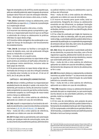 48
ESTATUTO DA CRIANÇA E DO ADOLESCENTE – 14ª EDIÇÃO
fogos de estampido ou de artifício, exceto aqueles que,
peloseureduzidopotencial,sejamincapazesdeprovocar
qualquer dano físico em caso de utilização indevida:
Pena – detenção de seis meses a dois anos, e multa.
104
Art. 244-A. Submeter criança ou adolescente, como
taisdefinidosnocaputdoart. 2ºdestalei,àprostituição
ou à exploração sexual:
Pena – reclusão de quatro a dez anos, e multa.
§ 1º Incorrem nas mesmas penas o proprietário, o ge-
rente ou o responsável pelo local em que se verifique
a submissão de criança ou adolescente às práticas
referidas no caput deste artigo.
§ 2º Constitui efeito obrigatório da condenação a cas-
sação da licença de localização e de funcionamento
do estabelecimento.
105
Art. 244-B. Corromper ou facilitar a corrupção de
menor de dezoito anos, com ele praticando infração
penal ou induzindo-o a praticá-la:
Pena – reclusão, de um a quatro anos.
§ 1º Incorre nas penas previstas no caput deste artigo
quem pratica as condutas ali tipificadas utilizando-se
de quaisquer meios eletrônicos, inclusive salas de
bate-papo da internet.
§ 2º As penas previstas no caput deste artigo são au-
mentadas de um terço no caso de a infração cometida
ou induzida estar incluída no rol do art. 1º da Lei nº
8.072, de 25 de julho de 1990.
CAPÍTULO II – DAS INFRAÇÕES ADMINISTRATIVAS
Art. 245. Deixar o médico, professor ou responsável por
estabelecimento de atenção à saúde e de ensino fun-
damental, pré-escola ou creche, de comunicar à autori-
dade competente os casos de que tenha conhecimento,
envolvendo suspeita ou confirmação de maus-tratos
contra criança ou adolescente:
Pena – multa de três a vinte salários de referência,
aplicando-se o dobro em caso de reincidência.
Art. 246. Impedir o responsável ou funcionário de enti-
dadedeatendimentooexercíciodosdireitosconstantes
nos incisos II, III, VII, VIII e XI do art. 124 desta lei:
Pena – multa de três a vinte salários de referência,
aplicando-se o dobro em caso de reincidência.
Art.247.Divulgar,totalouparcialmente,semautorização
devida, por qualquer meio de comunicação, nome, ato
ou documento de procedimento policial, administrativo
104.  Artigo acrescido pela Lei nº 9.975, de 23-6-2000.
105.  Artigo acrescido pela Lei nº 12.015, de 7-8-2009.
ou judicial relativo a criança ou adolescente a que se
atribua ato infracional:
Pena – multa de três a vinte salários de referência,
aplicando-se o dobro em caso de reincidência.
§ 1º Incorre na mesma pena quem exibe, total ou
parcialmente, fotografia de criança ou adolescente
envolvido em ato infracional, ou qualquer ilustração
que lhe diga respeito ou se refira a atos que lhe sejam
atribuídos, de forma a permitir sua identificação, direta
ou indiretamente.
§ 2º Se o fato for praticado por órgão de imprensa ou
emissora de rádio ou televisão, além da pena prevista
nesteartigo,aautoridadejudiciáriapoderádeterminara
apreensãodapublicaçãoouasuspensãodaprogramação
da emissora até por dois dias, bem como da publicação
do periódico até por dois números106
.
Art. 248. Deixar de apresentar à autoridade judiciária
de seu domicílio, no prazo de cinco dias, com o fim de
regularizar a guarda, adolescente trazido de outra co-
marca para a prestação de serviço doméstico, mesmo
que autorizado pelos pais ou responsável:
Pena – multa de três a vinte salários de referência,
aplicando-se o dobro em caso de reincidência, indepen-
dentemente das despesas de retorno do adolescente,
se for o caso.
Art.249.Descumprir,dolosaouculposamente,osdeveres
inerentes ao poder familiar107
ou decorrente de tutela
ou guarda, bem assim determinação da autoridade
judiciária ou conselho tutelar:
Pena – multa de três a vinte salários de referência,
aplicando-se o dobro em caso de reincidência.
108
Art. 250. Hospedar criança ou adolescente desacom-
panhado dos pais ou responsável, ou sem autorização
escrita desses ou da autoridade judiciária, em hotel,
pensão, motel ou congênere:
Pena – multa.
§ 1º Em caso de reincidência, sem prejuízo da pena
de multa, a autoridade judiciária poderá determinar o
fechamentodoestabelecimentoporaté15(quinze)dias.
§ 2º Se comprovada a reincidência em período inferior a
30 (trinta) dias, o estabelecimento será definitivamente
fechado e terá sua licença cassada.
106.  Expressão declarada inconstitucional pelo Supremo Tribunal Federal (STF), no
julgamentodaAdinnº869-2/DF,publicadanoDiáriodaJustiça,Seção1,de4-6-2004,p.28.
107.  Expressão anterior (pátrio poder) alterada pela Lei nº 12.010, de 3-8-2009.
108.  CaputepenacomnovaredaçãodadapelaLeinº12.038,de1º-10-2009,quetambém
acrescentou os §§ 1º e 2º.
 