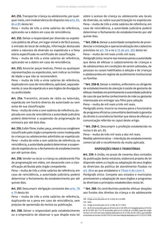 49
ESTATUTO DA CRIANÇA E DO ADOLESCENTE – 14ª EDIÇÃO
Art. 251. Transportar criança ou adolescente, por qual-
quer meio, com inobservância do disposto nos arts. 83,
84 e 85 desta lei:
Pena – multa de três a vinte salários de referência,
aplicando-se o dobro em caso de reincidência.
Art. 252. Deixar o responsável por diversão ou espetá-
culo público de afixar, em lugar visível e de fácil acesso,
à entrada do local de exibição, informação destacada
sobre a natureza da diversão ou espetáculo e a faixa
etária especificada no certificado de classificação:
Pena – multa de três a vinte salários de referência,
aplicando-se o dobro em caso de reincidência.
Art. 253. Anunciar peças teatrais, filmes ou quaisquer
representações ou espetáculos, sem indicar os limites
de idade a que não se recomendem:
Pena – multa de três a vinte salários de referência,
duplicada em caso de reincidência, aplicável, separada-
mente, à casa de espetáculo e aos órgãos de divulgação
ou publicidade.
Art. 254. Transmitir, através de rádio ou televisão,
espetáculo em horário diverso do autorizado ou sem
aviso de sua classificação:
Pena – multa de vinte a cem salários de referência; du-
plicada em caso de reincidência a autoridade judiciária
poderá determinar a suspensão da programação da
emissora por até dois dias.
Art.255.Exibirfilme,trailer,peça,amostraoucongênere
classificado pelo órgão competente como inadequado
às crianças ou adolescentes admitidos ao espetáculo:
Pena – multa de vinte a cem salários de referência; na
reincidência, a autoridade poderá determinar a suspen-
são do espetáculo ou o fechamento do estabelecimento
por até quinze dias.
Art. 256. Vender ou locar a criança ou adolescente fita
de programação em vídeo, em desacordo com a clas-
sificação atribuída pelo órgão competente:
Pena – multa de três a vinte salários de referência; em
caso de reincidência, a autoridade judiciária poderá
determinar o fechamento do estabelecimento por até
quinze dias.
Art. 257. Descumprir obrigação constante dos arts. 78
e 79 desta lei:
Pena – multa de três a vinte salários de referência,
duplicando-se a pena em caso de reincidência, sem
prejuízo de apreensão da revista ou publicação.
Art. 258. Deixar o responsável pelo estabelecimento
ou o empresário de observar o que dispõe esta lei
sobre o acesso de criança ou adolescente aos locais
de diversão, ou sobre sua participação no espetáculo:
Pena – multa de três a vinte salários de referência; em
caso de reincidência, a autoridade judiciária poderá
determinar o fechamento do estabelecimento por até
quinze dias.
109
Art. 258-A. Deixar a autoridade competente de provi-
denciar a instalação e operacionalização dos cadastros
previstos no art. 50 e no § 11 do art. 101 desta lei:
Pena – multa de mil reais a três mil reais.
Parágrafoúnico.Incorrenasmesmaspenasaautoridade
que deixa de efetuar o cadastramento de crianças e
de adolescentes em condições de serem adotadas, de
pessoas ou casais habilitados à adoção e de crianças
e adolescentes em regime de acolhimento institucional
ou familiar.
110
Art. 258-B. Deixar o médico, enfermeiro ou dirigente
de estabelecimento de atenção à saúde de gestante de
efetuarimediatoencaminhamentoàautoridadejudiciária
de caso de que tenha conhecimento de mãe ou gestante
interessada em entregar seu filho para adoção:
Pena – multa de mil reais a três mil reais.
Parágrafo único. Incorre na mesma pena o funcionário
deprogramaoficialoucomunitáriodestinadoàgarantia
do direito à convivência familiar que deixa de efetuar a
comunicação referida no caput deste artigo.
111
Art. 258-C. Descumprir a proibição estabelecida no
inciso II do art. 81.
Pena – multa de três mil reais a dez mil reais.
Medida administrativa – interdição do estabelecimento
comercial até o recolhimento da multa aplicada.
DISPOSIÇÕES FINAIS E TRANSITÓRIAS
Art. 259. A União, no prazo de noventa dias contados
da publicação deste estatuto, elaborará projeto de lei
dispondo sobre a criação ou adaptação de seus órgãos
às diretrizes da política de atendimento fixadas no
art. 88 e ao que estabelece o Título V do Livro II.
Parágrafo único. Compete aos estados e municípios
promoverem a adaptação de seus órgãos e programas
às diretrizes e princípios estabelecidos nesta lei.
112
Art. 260. Os contribuintes poderão efetuar doações
aos fundos dos direitos da criança e do adolescente
109.  Artigo acrescido pela Lei nº 12.010, de 3-8-2009.
110. Idem.
111.  Artigo acrescido pela Lei nº 13.106, de 17-3-2015.
112.  §§3ºe4ºacrescidospelaLeinº8.242,de12-10-1991;§1ºrevogadopelaLeinº9.532,
de 10-12-1997; §§ 1°-A e 5º acrescidos pela Lei nº 12.010, de 3-8-2009; caput do artigo,
incisos I e II e § 5º com nova redação dada pela Lei nº 12.594, de 18-1-2012, que também
acrescentouosincisosIeII;§§1º-Ae2ºcomnovaredaçãodadapelaLeinº13.257,8-3-2016.
 
