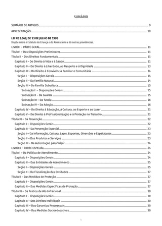 5
SUMÁRIO
SUMÁRIO DE ARTIGOS�������������������������������������������������������������������������������������������������������������������������������������������������������������������������� 9
APRESENTAÇÃO����������������������������������������������������������������������������������������������������������������������������������������������������������������������������������� 10
LEI Nº 8.069, DE 13 DE JULHO DE 1990
Dispõe sobre o Estatuto da Criança e do Adolescente e dá outras providências.
LIVRO I – PARTE GERAL��������������������������������������������������������������������������������������������������������������������������������������������������������������������� 11
Título I – Das Disposições Preliminares�������������������������������������������������������������������������������������������������������������������������������������� 11
Título II – Dos Direitos Fundamentais����������������������������������������������������������������������������������������������������������������������������������������� 11
Capítulo I – Do Direito à Vida e à Saúde�������������������������������������������������������������������������������������������������������������������������������� 11
Capítulo II – Do Direito à Liberdade, ao Respeito e à Dignidade���������������������������������������������������������������������������������� 13
Capítulo III – Do Direito à Convivência Familiar e Comunitária������������������������������������������������������������������������������������� 14
Seção I – Disposições Gerais����������������������������������������������������������������������������������������������������������������������������������������������� 14
Seção II – Da Família Natural������������������������������������������������������������������������������������������������������������������������������������������������ 14
Seção III – Da Família Substituta����������������������������������������������������������������������������������������������������������������������������������������� 15
Subseção I – Disposições Gerais���������������������������������������������������������������������������������������������������������������������������������� 15
Subseção II – Da Guarda�������������������������������������������������������������������������������������������������������������������������������������������������� 15
Subseção III – Da Tutela��������������������������������������������������������������������������������������������������������������������������������������������������� 16
Subseção IV – Da Adoção������������������������������������������������������������������������������������������������������������������������������������������������� 16
Capítulo IV – Do Direito à Educação, à Cultura, ao Esporte e ao Lazer����������������������������������������������������������������������� 21
Capítulo V – Do Direito à Profissionalização e à Proteção no Trabalho��������������������������������������������������������������������� 21
Título III – Da Prevenção������������������������������������������������������������������������������������������������������������������������������������������������������������������ 22
Capítulo I – Disposições Gerais������������������������������������������������������������������������������������������������������������������������������������������������ 22
Capítulo II – Da Prevenção Especial���������������������������������������������������������������������������������������������������������������������������������������� 23
Seção I – Da Informação, Cultura, Lazer, Esportes, Diversões e Espetáculos������������������������������������������������������ 23
Seção II – Dos Produtos e Serviços������������������������������������������������������������������������������������������������������������������������������������ 23
Seção III – Da Autorização para Viajar������������������������������������������������������������������������������������������������������������������������������� 24
LIVRO II – PARTE ESPECIAL��������������������������������������������������������������������������������������������������������������������������������������������������������������� 24
Título I – Da Política de Atendimento������������������������������������������������������������������������������������������������������������������������������������������ 24
Capítulo I – Disposições Gerais������������������������������������������������������������������������������������������������������������������������������������������������ 24
Capítulo II – Das Entidades de Atendimento����������������������������������������������������������������������������������������������������������������������� 25
Seção I – Disposições Gerais������������������������������������������������������������������������������������������������������������������������������������������������ 25
Seção II – Da Fiscalização das Entidades������������������������������������������������������������������������������������������������������������������������� 27
Título II – Das Medidas de Proteção�������������������������������������������������������������������������������������������������������������������������������������������� 27
Capítulo I – Disposições Gerais������������������������������������������������������������������������������������������������������������������������������������������������ 27
Capítulo II – Das Medidas Específicas de Proteção����������������������������������������������������������������������������������������������������������� 27
Título III – Da Prática de Ato Infracional������������������������������������������������������������������������������������������������������������������������������������� 30
Capítulo I – Disposições Gerais������������������������������������������������������������������������������������������������������������������������������������������������ 30
Capítulo II – Dos Direitos Individuais������������������������������������������������������������������������������������������������������������������������������������� 30
Capítulo III – Das Garantias Processuais������������������������������������������������������������������������������������������������������������������������������� 30
Capítulo IV – Das Medidas Socioeducativas������������������������������������������������������������������������������������������������������������������������ 30
 