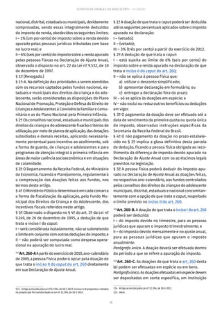 50
ESTATUTO DA CRIANÇA E DO ADOLESCENTE – 14ª EDIÇÃO
nacional,distrital,estaduaisoumunicipais,devidamente
comprovadas, sendo essas integralmente deduzidas
do imposto de renda, obedecidos os seguintes limites:
I – 1% (um por cento) do imposto sobre a renda devido
apurado pelas pessoas jurídicas tributadas com base
no lucro real; e
II–6%(seisporcento)doimpostosobrearendaapurado
pelas pessoas físicas na Declaração de Ajuste Anual,
observado o disposto no art. 22 da Lei nº 9.532, de 10
de dezembro de 1997.
§ 1º (Revogado.)
§ 1º-A. Na definição das prioridades a serem atendidas
com os recursos captados pelos fundos nacional, es-
taduais e municipais dos direitos da criança e do ado-
lescente, serão consideradas as disposições do Plano
Nacional de Promoção, Proteção e Defesa do Direito de
Crianças e Adolescentes à Convivência Familiar e Comu-
nitária e as do Plano Nacional pela Primeira Infância.
§ 2º Os conselhos nacional, estaduais e municipais dos
direitos da criança e do adolescente fixarão critérios de
utilização,pormeiodeplanosdeaplicação,dasdotações
subsidiadas e demais receitas, aplicando necessaria-
mente percentual para incentivo ao acolhimento, sob
a forma de guarda, de crianças e adolescentes e para
programas de atenção integral à primeira infância em
áreas de maior carência socioeconômica e em situações
de calamidade.
§ 3º O Departamento da Receita Federal, do Ministério
da Economia, Fazenda e Planejamento, regulamentará
a comprovação das doações feitas aos fundos, nos
termos deste artigo.
§ 4º O Ministério Público determinará em cada comarca
a forma de fiscalização da aplicação, pelo Fundo Mu-
nicipal dos Direitos da Criança e do Adolescente, dos
incentivos fiscais referidos neste artigo.
§ 5º Observado o disposto no § 4º do art. 3º da Lei nº
9.249, de 26 de dezembro de 1995, a dedução de que
trata o inciso I do caput:
I – será considerada isoladamente, não se submetendo
alimiteemconjuntocomoutrasdeduçõesdoimposto;e
II – não poderá ser computada como despesa opera-
cional na apuração do lucro real.
113
Art.260-AApartirdoexercíciode2010,ano-calendário
de 2009, a pessoa física poderá optar pela doação de
que trata o inciso II do caput do art. 260 diretamente
em sua Declaração de Ajuste Anual.
113.  Artigo acrescido pela Lei nº 12.594, de 18-1-2012; incisos I e II propostos e vetados
no projeto que foi transformado na Lei nº 12.594, de 18-1-2012.
§ 1º A doação de que trata o caput poderá ser deduzida
até os seguintes percentuais aplicados sobre o imposto
apurado na declaração:
I – (vetado);
II – (vetado);
III – 3% (três por cento) a partir do exercício de 2012.
§ 2º A dedução de que trata o caput:
I – está sujeita ao limite de 6% (seis por cento) do
imposto sobre a renda apurado na declaração de que
trata o inciso II do caput do art. 260;
II – não se aplica à pessoa física que:
	 a)	 utilizar o desconto simplificado;
	 b)	 apresentar declaração em formulário; ou
	 c)	 entregar a declaração fora do prazo;
III – só se aplica às doações em espécie; e
IV – não exclui ou reduz outros benefícios ou deduções
em vigor.
§ 3º O pagamento da doação deve ser efetuado até a
data de vencimento da primeira quota ou quota única
do imposto, observadas instruções específicas da
Secretaria da Receita Federal do Brasil.
§ 4º O não pagamento da doação no prazo estabele-
cido no § 3º implica a glosa definitiva desta parcela
de dedução, ficando a pessoa física obrigada ao reco-
lhimento da diferença de imposto devido apurado na
Declaração de Ajuste Anual com os acréscimos legais
previstos na legislação.
§ 5º A pessoa física poderá deduzir do imposto apu-
rado na Declaração de Ajuste Anual as doações feitas,
no respectivo ano-calendário, aos fundos controlados
pelosconselhosdosdireitosdacriançaedoadolescente
municipais, distrital, estaduais e nacional concomitan-
temente com a opção de que trata o caput, respeitado
o limite previsto no inciso II do art. 260.
114
Art.260-B.A doação de que trata o inciso I do art. 260
poderá ser deduzida:
I – do imposto devido no trimestre, para as pessoas
jurídicas que apuram o imposto trimestralmente; e
II – do imposto devido mensalmente e no ajuste anual,
para as pessoas jurídicas que apuram o imposto
anualmente.
Parágrafo único. A doação deverá ser efetuada dentro
do período a que se refere a apuração do imposto.
115
Art. 260-C. As doações de que trata o art. 260 desta
lei podem ser efetuadas em espécie ou em bens.
Parágrafoúnico.Asdoaçõesefetuadasemespéciedevem
ser depositadas em conta específica, em instituição
114.  Artigo acrescido pela Lei nº 12.594, de 18-1-2012.
115. Idem.
 