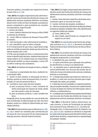 51
ESTATUTO DA CRIANÇA E DO ADOLESCENTE – 14ª EDIÇÃO
financeira pública, vinculadas aos respectivos fundos
de que trata o art. 260.
116
Art. 260-D. Os órgãos responsáveis pela administra-
ção das contas dos fundos dos direitos da criança e do
adolescente nacional, estaduais, distrital e municipais
devem emitir recibo em favor do doador, assinado por
pessoa competente e pelo presidente do conselho
correspondente, especificando:
I – número de ordem;
II – nome, Cadastro Nacional da Pessoa Jurídica (CNPJ)
e endereço do emitente;
III – nome, CNPJ ou Cadastro de Pessoas Físicas (CPF)
do doador;
IV – data da doação e valor efetivamente recebido; e
V – ano-calendário a que se refere a doação.
§ 1º O comprovante de que trata o caput deste artigo
pode ser emitido anualmente, desde que discrimine os
valores doados mês a mês.
§ 2º No caso de doação em bens, o comprovante deve
conter a identificação dos bens, mediante descrição em
campo próprio ou em relação anexa ao comprovante,
informando também se houve avaliação, o nome, CPF
ou CNPJ e endereço dos avaliadores.
117
Art. 260-E. Na hipótese da doação em bens, o doador
deverá:
I – comprovar a propriedade dos bens, mediante do-
cumentação hábil;
II – baixar os bens doados na declaração de bens e
direitos, quando se tratar de pessoa física, e na escri-
turação, no caso de pessoa jurídica; e
III – considerar como valor dos bens doados:
	 a)	para as pessoas físicas, o valor constante da
última declaração do imposto de renda, desde
que não exceda o valor de mercado;
	 b)	 para as pessoas jurídicas, o valor contábil dos
bens.
Parágrafo único. O preço obtido em caso de leilão não
será considerado na determinação do valor dos bens
doados, exceto se o leilão for determinado por auto-
ridade judiciária.
118
Art.260-F.Osdocumentosaquesereferemosarts. 260-
D e 260-E devem ser mantidos pelo contribuinte por
um prazo de cinco anos para fins de comprovação da
dedução perante a Receita Federal do Brasil.
116.  Artigo acrescido pela Lei nº 12.594, de 18-1-2012.
117. Idem.
118. Idem.
119
Art. 260-G. Os órgãos responsáveis pela administra-
ção das contas dos fundos dos direitos da criança e do
adolescente nacional, estaduais, distrital e municipais
devem:
I – manter conta bancária específica destinada exclu-
sivamente a gerir os recursos do Fundo;
II – manter controle das doações recebidas; e
III–informaranualmenteàSecretariadaReceitaFederal
doBrasilasdoaçõesrecebidasmêsamês,identificando
os seguintes dados por doador:
	 a)	 nome, CNPJ ou CPF;
	 b)	 valor doado, especificando se a doação foi em
espécie ou em bens.
120
Art. 260-H. Em caso de descumprimento das obriga-
ções previstas no art. 260-G, a Secretaria da Receita
Federal do Brasil dará conhecimento do fato ao Minis-
tério Público.
121
Art. 260-I. Os conselhos dos direitos da criança e do
adolescente nacional, estaduais, distrital e municipais
divulgarão amplamente à comunidade:
I – o calendário de suas reuniões;
II – as ações prioritárias para aplicação das políticas
de atendimento à criança e ao adolescente;
III – os requisitos para a apresentação de projetos a
serem beneficiados com recursos dos fundos dos di-
reitos da criança e do adolescente nacional, estaduais,
distrital ou municipais;
IV – a relação dos projetos aprovados em cada ano-ca-
lendário e o valor dos recursos previstos para imple-
mentação das ações, por projeto;
V–ototaldosrecursosrecebidosearespectivadestina-
ção, por projeto atendido, inclusive com cadastramento
na base de dados do Sistema de Infor­mações sobre a
Infância e a Adolescência; e
VI–aavaliaçãodosresultadosdosprojetosbeneficiados
com recursos dos fundos dos direitos da criança e do
adolescente nacional, estaduais, distrital e municipais.
122
Art. 260-J. O Ministério Público determinará, em
cada comarca, a forma de fiscalização da aplicação
dos incentivos fiscais referidos no art. 260 desta lei.
Parágrafo único. O descumprimento do disposto nos
arts. 260-G e 260-I sujeitará os infratores a responder
por ação judicial proposta pelo Ministério Público, que
poderáatuardeofício,arequerimentoourepresentação
de qualquer cidadão.
119.  Artigo acrescido pela Lei nº 12.594, de 18-1-2012.
120. Idem.
121. Idem.
122. Idem.
 