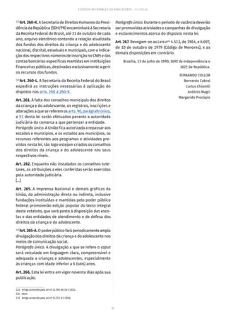52
ESTATUTO DA CRIANÇA E DO ADOLESCENTE – 14ª EDIÇÃO
123
Art.260-K.A Secretaria de Direitos Humanos da Presi-
dência da República (SDH/PR) encaminhará à Secretaria
da Receita Federal do Brasil, até 31 de outubro de cada
ano, arquivo eletrônico contendo a relação atualizada
dos fundos dos direitos da criança e do adolescente
nacional, distrital, estaduais e municipais, com a indica-
ção dos respectivos números de inscrição no CNPJ e das
contas bancárias específicas mantidas em instituições
financeiras públicas, destinadas exclusivamente a gerir
os recursos dos fundos.
124
Art. 260-L. A Secretaria da Receita Federal do Brasil
expedirá as instruções necessárias à aplicação do
disposto nos arts. 260 a 260-K.
Art. 261. À falta dos conselhos municipais dos direitos
da criança e do adolescente, os registros, inscrições e
alterações a que se referem os arts. 90, parágrafo único,
e 91 desta lei serão efetuados perante a autoridade
judiciária da comarca a que pertencer a entidade.
Parágrafo único. A União fica autorizada a repassar aos
estados e municípios, e os estados aos municípios, os
recursos referentes aos programas e atividades pre-
vistos nesta lei, tão logo estejam criados os conselhos
dos direitos da criança e do adolescente nos seus
respectivos níveis.
Art. 262. Enquanto não instalados os conselhos tute-
lares, as atribuições a eles conferidas serão exercidas
pela autoridade judiciária.
[...]
Art. 265. A Imprensa Nacional e demais gráficas da
União, da administração direta ou indireta, inclusive
fundações instituídas e mantidas pelo poder público
federal promoverão edição popular do texto integral
deste estatuto, que será posto à disposição das esco-
las e das entidades de atendimento e de defesa dos
direitos da criança e do adolescente.
125
Art.265-A.Opoderpúblicofaráperiodicamenteampla
divulgação dos direitos da criança e do adolescente nos
meios de comunicação social.
Parágrafo único. A divulgação a que se refere o caput
será veiculada em linguagem clara, compreensível e
adequada a crianças e adolescentes, especialmente
às crianças com idade inferior a 6 (seis) anos.
Art. 266. Esta lei entra em vigor noventa dias após sua
publicação.
123.  Artigo acrescido pela Lei nº 12.594, de 18-1-2012.
124. Idem.
125.  Artigo acrescido pela Lei nº 13.257, 8-3-2016.
Parágrafo único.Durante o período de vacância deverão
ser promovidas atividades e campanhas de divulgação
e esclarecimentos acerca do disposto nesta lei.
Art. 267. Revogam-se as Leis nos
4.513, de 1964, e 6.697,
de 10 de outubro de 1979 (Código de Menores), e as
demais disposições em contrário.
Brasília, 13 de julho de 1990; 169º da Independência e
102º da República.
FERNANDO COLLOR
Bernardo Cabral
Carlos Chiarelli
Antônio Magri
Margarida Procópio
 