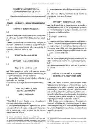 54
ESTATUTO DA CRIANÇA E DO ADOLESCENTE – 14ª EDIÇÃO
CONSTITUIÇÃO DA REPÚBLICA
FEDERATIVA DO BRASIL DE 1988126
[Dispositivosconstitucionaisreferentesàcriançaeaoadolescente]
[...]
TÍTULO II – DOS DIREITOS E GARANTIAS FUNDAMENTAIS
[...]
CAPÍTULO II – DOS DIREITOS SOCIAIS
[...]
Art.7ºSãodireitosdostrabalhadoresurbanoserurais,além
de outros que visem à melhoria de sua condição social:
[...]
127
XXXIII – proibição de trabalho noturno, perigoso ou
insalubre a menores de dezoito e de qualquer trabalho
a menores de dezesseis anos, salvo na condição de
aprendiz, a partir de quatorze anos;
[...]
TÍTULO VIII – DA ORDEM SOCIAL
[...]
CAPÍTULO II – DA SEGURIDADE SOCIAL
[...]
Seção IV – Da Assistência Social
Art. 203. A assistência social será prestada a quem
dela necessitar, independentemente de contribuição
à seguridade social, e tem por objetivos:
I – a proteção à família, à maternidade, à infância, à
adolescência e à velhice;
II – o amparo às crianças e adolescentes carentes;
[...]
CAPÍTULO III – DA EDUCAÇÃO, DA
CULTURA E DO DESPORTO
Seção I – Da Educação
[...]
128
Art. 208. O dever do Estado com a educação será
efetivado mediante a garantia de:
I – educação básica obrigatória e gratuita dos quatro
aos dezessete anos de idade, assegurada inclusive sua
oferta gratuita para todos os que a ela não tiveram
acesso na idade própria;
126.  Publicada no Diário Oficial da União, Seção 1, Anexo, de 5-10-1988.
127.  Inciso com nova redação dada pela Emenda Constitucional nº 20, de 15-12-1998.
128.  Inciso II com nova redação dada pela Emenda Constitucional nº 14, de 13-9-1996;
incisoIVcomnovaredaçãodadapelaEmendaConstitucionalnº53,de19-12-2006;inciso
I com nova redação dada pela Emenda Constitucional nº 59, de 11-11-2009.
II–progressivauniversalizaçãodoensinomédiogratuito;
[...]
IV – educação infantil, em creche e pré-escola, às
crianças até cinco anos de idade;
[...]
CAPÍTULO V – DA COMUNICAÇÃO SOCIAL
Art. 220. A manifestação do pensamento, a criação, a
expressãoeainformação,sobqualquerforma,processo
ou veículo não sofrerão qualquer restrição, observado
o disposto nesta Constituição.
[...]
§ 3º Compete à lei federal:
[...]
II–estabelecerosmeioslegaisquegarantamàpessoae
àfamíliaapossibilidadedesedefenderemdeprogramas
ou programações de rádio e televisão que contrariem
o disposto no art. 221, bem como da propaganda de
produtos, práticas e serviços que possam ser nocivos
à saúde e ao meio ambiente.
[...]
Art. 221. A produção e a programação das emissoras de
rádio e televisão atenderão aos seguintes princípios:
[...]
IV – respeito aos valores éticos e sociais da pessoa e
da família.
[...]
CAPÍTULO VII – 129
DA FAMÍLIA, DA CRIANÇA,
DO ADOLESCENTE, DO JOVEM E DO IDOSO
[...]
130
Art. 227. É dever da família, da sociedade e do Es-
tado assegurar à criança, ao adolescente e ao jovem,
com absoluta prioridade, o direito à vida, à saúde, à
alimentação, à educação, ao lazer, à profissionaliza-
ção, à cultura, à dignidade, ao respeito, à liberdade e à
convivência familiar e comunitária, além de colocá-los
a salvo de toda forma de negligência, discriminação,
exploração, violência, crueldade e opressão.
§ 1º O Estado promoverá programas de assistência
integral à saúde da criança, do adolescente e do jovem,
admitida a participação de entidades não governamen-
tais, mediante políticas específicas e obedecendo aos
seguintes preceitos:
[...]
129.  Denominação do capítulo com redação dada pela Emenda Constitucional nº 65,
de 13-7-2010.
130.  Caput do artigo, § 1º e seu inciso II e incisos III e VII do § 3º com nova redação dada
pela Emenda Constitucional nº 65, de 13-7-2010.
 