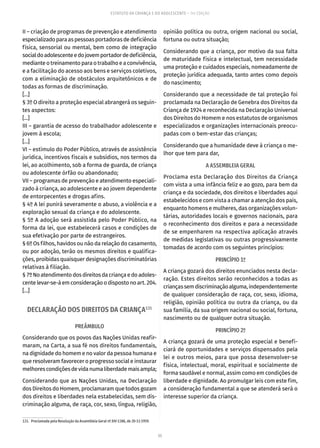 55
ESTATUTO DA CRIANÇA E DO ADOLESCENTE – 14ª EDIÇÃO
II – criação de programas de prevenção e atendimento
especializadoparaaspessoasportadorasdedeficiência
física, sensorial ou mental, bem como de integração
socialdoadolescenteedojovemportadordedeficiência,
medianteotreinamentoparaotrabalhoeaconvivência,
e a facilitação do acesso aos bens e serviços coletivos,
com a eliminação de obstáculos arquitetônicos e de
todas as formas de discriminação.
[...]
§ 3º O direito a proteção especial abrangerá os seguin-
tes aspectos:
[...]
III – garantia de acesso do trabalhador adolescente e
jovem à escola;
[...]
VI – estímulo do Poder Público, através de assistência
jurídica, incentivos fiscais e subsídios, nos termos da
lei, ao acolhimento, sob a forma de guarda, de criança
ou adolescente órfão ou abandonado;
VII – programas de prevenção e atendimento especiali-
zado à criança, ao adolescente e ao jovem dependente
de entorpecentes e drogas afins.
§ 4º A lei punirá severamente o abuso, a violência e a
exploração sexual da criança e do adolescente.
§ 5º A adoção será assistida pelo Poder Público, na
forma da lei, que estabelecerá casos e condições de
sua efetivação por parte de estrangeiros.
§ 6º Os filhos, havidos ou não da relação do casamento,
ou por adoção, terão os mesmos direitos e qualifica-
ções, proibidas quaisquer designações discriminatórias
relativas à filiação.
§7ºNoatendimentodosdireitosdacriançaedoadoles-
centelevar-se-áem consideraçãoodispostonoart. 204.
[...]
DECLARAÇÃO DOS DIREITOS DA CRIANÇA131
PREÂMBULO
Considerando que os povos das Nações Unidas reafir-
maram, na Carta, a sua fé nos direitos fundamentais,
na dignidade do homem e no valor da pessoa humana e
que resolveram favorecer o progresso social e instaurar
melhorescondiçõesdevidanumaliberdademaisampla;
Considerando que as Nações Unidas, na Declaração
dos Direitos do Homem, proclamaram que todos gozam
dos direitos e liberdades nela estabelecidas, sem dis-
criminação alguma, de raça, cor, sexo, língua, religião,
131.  Proclamada pela Resolução da Assembleia Geral nº XIV-1386, de 20-11-1959.
opinião política ou outra, origem nacional ou social,
fortuna ou outra situação;
Considerando que a criança, por motivo da sua falta
de maturidade física e intelectual, tem necessidade
uma proteção e cuidados especiais, nomeadamente de
proteção jurídica adequada, tanto antes como depois
do nascimento;
Considerando que a necessidade de tal proteção foi
proclamada na Declaração de Genebra dos Direitos da
Criança de 1924 e reconhecida na Declaração Universal
dos Direitos do Homem e nos estatutos de organismos
especializados e organizações internacionais preocu-
padas com o bem-estar das crianças;
Considerando que a humanidade deve à criança o me-
lhor que tem para dar,
A ASSEMBLEIA GERAL
Proclama esta Declaração dos Direitos da Criança
com vista a uma infância feliz e ao gozo, para bem da
criança e da sociedade, dos direitos e liberdades aqui
estabelecidos e com vista a chamar a atenção dos pais,
enquanto homens e mulheres, das organizações volun-
tárias, autoridades locais e governos nacionais, para
o reconhecimento dos direitos e para a necessidade
de se empenharem na respectiva aplicação através
de medidas legislativas ou outras progressivamente
tomadas de acordo com os seguintes princípios:
PRINCÍPIO 1º
A criança gozará dos direitos enunciados nesta decla-
ração. Estes direitos serão reconhecidos a todas as
criançassemdiscriminaçãoalguma,independentemente
de qualquer consideração de raça, cor, sexo, idioma,
religião, opinião política ou outra da criança, ou da
sua família, da sua origem nacional ou social, fortuna,
nascimento ou de qualquer outra situação.
PRINCÍPIO 2º
A criança gozará de uma proteção especial e benefi-
ciará de oportunidades e serviços dispensados pela
lei e outros meios, para que possa desenvolver-se
física, intelectual, moral, espiritual e socialmente de
forma saudável e normal, assim como em condições de
liberdade e dignidade. Ao promulgar leis com este fim,
a consideração fundamental a que se atenderá será o
interesse superior da criança.
 