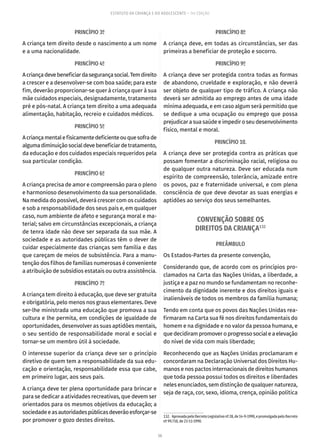 56
ESTATUTO DA CRIANÇA E DO ADOLESCENTE – 14ª EDIÇÃO
PRINCÍPIO 3º
A criança tem direito desde o nascimento a um nome
e a uma nacionalidade.
PRINCÍPIO 4º
Acriançadevebeneficiardasegurançasocial.Temdireito
a crescer e a desenvolver-se com boa saúde; para este
fim, deverão proporcionar-se quer à criança quer à sua
mãe cuidados especiais, designadamente, tratamento
pré e pós-natal. A criança tem direito a uma adequada
alimentação, habitação, recreio e cuidados médicos.
PRINCÍPIO 5º
Acriançamentalefisicamentedeficienteouquesofrade
algumadiminuiçãosocialdevebeneficiardetratamento,
da educação e dos cuidados especiais requeridos pela
sua particular condição.
PRINCÍPIO 6º
A criança precisa de amor e compreensão para o pleno
e harmonioso desenvolvimento da sua personalidade.
Na medida do possível, deverá crescer com os cuidados
e sob a responsabilidade dos seus pais e, em qualquer
caso, num ambiente de afeto e segurança moral e ma-
terial; salvo em circunstâncias excepcionais, a criança
de tenra idade não deve ser separada da sua mãe. A
sociedade e as autoridades públicas têm o dever de
cuidar especialmente das crianças sem família e das
que careçam de meios de subsistência. Para a manu-
tenção dos filhos de famílias numerosas é conveniente
a atribuição de subsídios estatais ou outra assistência.
PRINCÍPIO 7º
A criança tem direito à educação, que deve ser gratuita
e obrigatória, pelo menos nos graus elementares. Deve
ser-lhe ministrada uma educação que promova a sua
cultura e lhe permita, em condições de igualdade de
oportunidades, desenvolver as suas aptidões mentais,
o seu sentido de responsabilidade moral e social e
tornar-se um membro útil à sociedade.
O interesse superior da criança deve ser o princípio
diretivo de quem tem a responsabilidade da sua edu-
cação e orientação, responsabilidade essa que cabe,
em primeiro lugar, aos seus pais.
A criança deve ter plena oportunidade para brincar e
para se dedicar a atividades recreativas, que devem ser
orientados para os mesmos objetivos da educação; a
sociedadeeasautoridadespúblicasdeverãoesforçar-se
por promover o gozo destes direitos.
PRINCÍPIO 8º
A criança deve, em todas as circunstâncias, ser das
primeiras a beneficiar de proteção e socorro.
PRINCÍPIO 9º
A criança deve ser protegida contra todas as formas
de abandono, crueldade e exploração, e não deverá
ser objeto de qualquer tipo de tráfico. A criança não
deverá ser admitida ao emprego antes de uma idade
mínima adequada, e em caso algum será permitido que
se dedique a uma ocupação ou emprego que possa
prejudicar a sua saúde e impedir o seu desenvolvimento
físico, mental e moral.
PRINCÍPIO 10.
A criança deve ser protegida contra as práticas que
possam fomentar a discriminação racial, religiosa ou
de qualquer outra natureza. Deve ser educada num
espírito de compreensão, tolerância, amizade entre
os povos, paz e fraternidade universal, e com plena
consciência de que deve devotar as suas energias e
aptidões ao serviço dos seus semelhantes.
CONVENÇÃO SOBRE OS
DIREITOS DA CRIANÇA132
PREÂMBULO
Os Estados-Partes da presente convenção,
Considerando que, de acordo com os princípios pro-
clamados na Carta das Nações Unidas, a liberdade, a
justiça e a paz no mundo se fundamentam no reconhe-
cimento da dignidade inerente e dos direitos iguais e
inalienáveis de todos os membros da família humana;
Tendo em conta que os povos das Nações Unidas rea-
firmaram na Carta sua fé nos direitos fundamentais do
homem e na dignidade e no valor da pessoa humana, e
que decidiram promover o progresso social e a elevação
do nível de vida com mais liberdade;
Reconhecendo que as Nações Unidas proclamaram e
concordaram na Declaração Universal dos Direitos Hu-
manos e nos pactos internacionais de direitos humanos
que toda pessoa possui todos os direitos e liberdades
neles enunciados, sem distinção de qualquer natureza,
seja de raça, cor, sexo, idioma, crença, opinião política
132.  AprovadapeloDecretoLegislativonº28,de14-9-1990,epromulgadapeloDecreto
nº 99.710, de 21-11-1990.
 