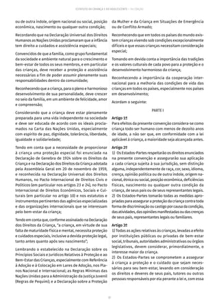 57
ESTATUTO DA CRIANÇA E DO ADOLESCENTE – 14ª EDIÇÃO
ou de outra índole, origem nacional ou social, posição
econômica, nascimento ou qualquer outra condição;
Recordando que na Declaração Universal dos Direitos
Humanos as Nações Unidas proclamaram que a infância
tem direito a cuidados e assistência especiais;
Convencidos de que a família, como grupo fundamental
da sociedade e ambiente natural para o crescimento e
bem-estar de todos os seus membros, e em particular
das crianças, deve receber a proteção e assistência
necessárias a fim de poder assumir plenamente suas
responsabilidades dentro da comunidade;
Reconhecendoqueacriança,paraoplenoeharmonioso
desenvolvimento de sua personalidade, deve crescer
no seio da família, em um ambiente de felicidade, amor
e compreensão;
Considerando que a criança deve estar plenamente
preparada para uma vida independente na sociedade
e deve ser educada de acordo com os ideais procla-
mados na Carta das Nações Unidas, especialmente
com espírito de paz, dignidade, tolerância, liberdade,
igualdade e solidariedade;
Tendo em conta que a necessidade de proporcionar
à criança uma proteção especial foi enunciada na
Declaração de Genebra de 1924 sobre os Direitos da
Criança e na Declaração dos Direitos da Criança adotada
pela Assembleia Geral em 20 de novembro de 1959,
e reconhecida na Declaração Universal dos Direitos
Humanos, no Pacto Internacional de Direitos Civis e
Políticos (em particular nos artigos 23 e 24), no Pacto
Internacional de Direitos Econômicos, Sociais e Cul-
turais (em particular no artigo 10) e nos estatutos e
instrumentos pertinentes das agências especializadas
e das organizações internacionais que se interessam
pelo bem-estar da criança;
Tendoemcontaque,conformeassinaladonaDeclaração
dos Direitos da Criança, “a criança, em virtude de sua
falta de maturidade física e mental, necessita proteção
e cuidados especiais, inclusive a devida proteção legal,
tanto antes quanto após seu nascimento”;
Lembrando o estabelecido na Declaração sobre os
Princípios Sociais e Jurídicos Relativos à Proteção e ao
Bem-Estar das Crianças, especialmente com Referência
à Adoção e à Colocação em Lares de Adoção, nos Pla-
nos Nacional e Internacional; as Regras Mínimas das
Nações Unidas para a Administração da Justiça Juvenil
(Regras de Pequim); e a Declaração sobre a Proteção
da Mulher e da Criança em Situações de Emergência
ou de Conflito Armado;
Reconhecendo que em todos os países do mundo exis-
tem crianças vivendo sob condições excepcionalmente
difíceis e que essas crianças necessitam consideração
especial;
Tomando em devida conta a importância das tradições
e os valores culturais de cada povo para a proteção e o
desenvolvimento harmonioso da criança;
Reconhecendo a importância da cooperação inter-
nacional para a melhoria das condições de vida das
crianças em todos os países, especialmente nos países
em desenvolvimento;
Acordam o seguinte:
PARTE I
Artigo 1º
Para efeitos da presente convenção considera-se como
criança todo ser humano com menos de dezoito anos
de idade, a não ser que, em conformidade com a lei
aplicável à criança, a maioridade seja alcançada antes.
Artigo 2º
1)  OsEstados-Partesrespeitarãoosdireitosenunciados
na presente convenção e assegurarão sua aplicação
a cada criança sujeita à sua jurisdição, sem distinção
alguma, independentemente de raça, cor, sexo, idioma,
crença, opinião política ou de outra índole, origem na-
cional, étnica ou social, posição econômica, deficiências
físicas, nascimento ou qualquer outra condição da
criança, de seus pais ou de seus representantes legais.
2) Os Estados-Partes tomarão todas as medidas apro-
priadasparaasseguraraproteçãodacriançacontratoda
formadediscriminaçãooucastigoporcausadacondição,
dasatividades,dasopiniõesmanifestadasoudascrenças
de seus pais, representantes legais ou familiares.
Artigo 3º
1) Todas as ações relativas às crianças, levadas a efeito
por instituições públicas ou privadas de bem-estar
social, tribunais, autoridades administrativas ou órgãos
legislativos, devem considerar, primordialmente, o
interesse maior da criança.
2) Os Estados-Partes se comprometem a assegurar
à criança a proteção e o cuidado que sejam neces-
sários para seu bem-estar, levando em consideração
os direitos e deveres de seus pais, tutores ou outras
pessoas responsáveis por ela perante a lei e, com essa
 