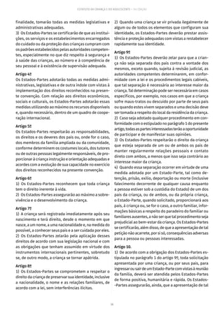 58
ESTATUTO DA CRIANÇA E DO ADOLESCENTE – 14ª EDIÇÃO
finalidade, tomarão todas as medidas legislativas e
administrativas adequadas.
3)  Os Estados-Partes se certificarão de que as institui-
ções, os serviços e os estabelecimentos encarregados
do cuidado ou da proteção das crianças cumpram com
os padrões estabelecidos pelas autoridades competen-
tes, especialmente no que diz respeito à segurança e
à saúde das crianças, ao número e à competência de
seu pessoal e à existência de supervisão adequada.
Artigo 4º
Os Estados-Partes adotarão todas as medidas admi-
nistrativas, legislativas e de outra índole com vistas à
implementação dos direitos reconhecidos na presen-
te convenção. Com relação aos direitos econômicos,
sociais e culturais, os Estados-Partes adotarão essas
medidas utilizando ao máximo os recursos disponíveis
e, quando necessário, dentro de um quadro de coope-
ração internacional.
Artigo 5º
Os Estados-Partes respeitarão as responsabilidades,
os direitos e os deveres dos pais ou, onde for o caso,
dos membros da família ampliada ou da comunidade,
conforme determinem os costumes locais, dos tutores
ou de outras pessoas legalmente responsáveis, de pro-
porcionar à criança instrução e orientação adequadas e
acordes com a evolução de sua capacidade no exercício
dos direitos reconhecidos na presente convenção.
Artigo 6º
1) Os Estados-Partes reconhecem que toda criança
tem o direito inerente à vida.
2)  Os Estados-Partes assegurarão ao máximo a sobre-
vivência e o desenvolvimento da criança.
Artigo 7º
1)  A criança será registrada imediatamente após seu
nascimento e terá direito, desde o momento em que
nasce, a um nome, a uma nacionalidade e, na medida do
possível, a conhecer seus pais e a ser cuidada por eles.
2) Os Estados-Partes zelarão pela aplicação desses
direitos de acordo com sua legislação nacional e com
as obrigações que tenham assumido em virtude dos
instrumentos internacionais pertinentes, sobretudo
se, de outro modo, a criança se tornar apátrida.
Artigo 8º
1)  Os Estados-Partes se comprometem a respeitar o
direito da criança de preservar sua identidade, inclusive
a nacionalidade, o nome e as relações familiares, de
acordo com a lei, sem interferências ilícitas.
2)  Quando uma criança se vir privada ilegalmente de
algum ou de todos os elementos que configuram sua
identidade, os Estados-Partes deverão prestar assis-
tência e proteção adequadas com vistas a restabelecer
rapidamente sua identidade.
Artigo 9º
1)  Os Estados-Partes deverão zelar para que a crian-
ça não seja separada dos pais contra a vontade dos
mesmos, exceto quando, sujeita à revisão judicial, as
autoridades competentes determinarem, em confor-
midade com a lei e os procedimentos legais cabíveis,
que tal separação é necessária ao interesse maior da
criança. Tal determinação pode ser necessária em casos
específicos, por exemplo, nos casos em que a criança
sofre maus-tratos ou descuido por parte de seus pais
ou quando estes vivem separados e uma decisão deve
ser tomada a respeito do local da residência da criança.
2)  Caso seja adotado qualquer procedimento em con-
formidade com o estipulado no parágrafo 1 do presente
artigo,todasaspartesinteressadasterãoaoportunidade
de participar e de manifestar suas opiniões.
3)  Os Estados-Partes respeitarão o direito da criança
que esteja separada de um ou de ambos os pais de
manter regularmente relações pessoais e contato
direto com ambos, a menos que isso seja contrário ao
interesse maior da criança.
4)  Quando essa separação ocorrer em virtude de uma
medida adotada por um Estado-Parte, tal como de-
tenção, prisão, exílio, deportação ou morte (inclusive
falecimento decorrente de qualquer causa enquanto
a pessoa estiver sob a custódia do Estado) de um dos
pais da criança, ou de ambos, ou da própria criança,
o Estado-Parte, quando solicitado, proporcionará aos
pais, à criança ou, se for o caso, a outro familiar, infor-
mações básicas a respeito do paradeiro do familiar ou
familiares ausentes, a não ser que tal procedimento seja
prejudicial ao bem-estar da criança. Os Estados-Partes
se certificarão, além disso, de que a apresentação de tal
petição não acarrete, por si só, consequências adversas
para a pessoa ou pessoas interessadas.
Artigo 10.
1)  De acordo com a obrigação dos Estados-Partes es-
tipulada no parágrafo 1 do artigo 9º, toda solicitação
apresentada por uma criança, ou por seus pais, para
ingressarousairdeumEstado-Partecomvistasàreunião
da família, deverá ser atendida pelos Estados-Partes
de forma positiva, humanitária e rápida. Os Estados-
-Partes assegurarão, ainda, que a apresentação de tal
 