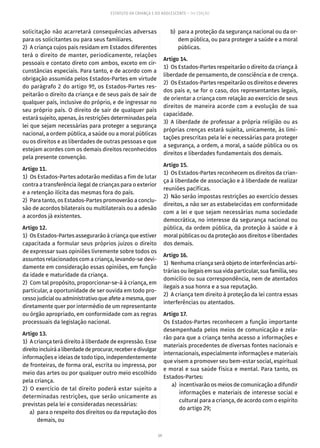 59
ESTATUTO DA CRIANÇA E DO ADOLESCENTE – 14ª EDIÇÃO
solicitação não acarretará consequências adversas
para os solicitantes ou para seus familiares.
2)  A criança cujos pais residam em Estados diferentes
terá o direito de manter, periodicamente, relações
pessoais e contato direto com ambos, exceto em cir-
cunstâncias especiais. Para tanto, e de acordo com a
obrigação assumida pelos Estados-Partes em virtude
do parágrafo 2 do artigo 9º, os Estados-Partes res-
peitarão o direito da criança e de seus pais de sair de
qualquer país, inclusive do próprio, e de ingressar no
seu próprio país. O direito de sair de qualquer país
estará sujeito, apenas, às restrições determinadas pela
lei que sejam necessárias para proteger a segurança
nacional, a ordem pública, a saúde ou a moral públicas
ou os direitos e as liberdades de outras pessoas e que
estejam acordes com os demais direitos reconhecidos
pela presente convenção.
Artigo 11.
1)  Os Estados-Partes adotarão medidas a fim de lutar
contra a transferência ilegal de crianças para o exterior
e a retenção ilícita das mesmas fora do país.
2)  Para tanto, os Estados-Partes promoverão a conclu-
são de acordos bilaterais ou multilaterais ou a adesão
a acordos já existentes.
Artigo 12.
1)  Os Estados-Partes assegurarão à criança que estiver
capacitada a formular seus próprios juízos o direito
de expressar suas opiniões livremente sobre todos os
assuntos relacionados com a criança, levando-se devi-
damente em consideração essas opiniões, em função
da idade e maturidade da criança.
2)  Com tal propósito, proporcionar-se-á à criança, em
particular, a oportunidade de ser ouvida em todo pro-
cessojudicialouadministrativoqueafeteamesma,quer
diretamente quer por intermédio de um representante
ou órgão apropriado, em conformidade com as regras
processuais da legislação nacional.
Artigo 13.
1)  A criança terá direito à liberdade de expressão. Esse
direitoincluiráaliberdadedeprocurar,receberedivulgar
informações e ideias de todo tipo, independentemente
de fronteiras, de forma oral, escrita ou impressa, por
meio das artes ou por qualquer outro meio escolhido
pela criança.
2)  O exercício de tal direito poderá estar sujeito a
determinadas restrições, que serão unicamente as
previstas pela lei e consideradas necessárias:
	 a)	 para o respeito dos direitos ou da reputação dos
demais, ou
	 b)	 para a proteção da segurança nacional ou da or-
dem pública, ou para proteger a saúde e a moral
públicas.
Artigo 14.
1)  Os Estados-Partes respeitarão o direito da criança à
liberdade de pensamento, de consciência e de crença.
2)  Os Estados-Partes respeitarão os direitos e deveres
dos pais e, se for o caso, dos representantes legais,
de orientar a criança com relação ao exercício de seus
direitos de maneira acorde com a evolução de sua
capacidade.
3) A liberdade de professar a própria religião ou as
próprias crenças estará sujeita, unicamente, às limi-
tações prescritas pela lei e necessárias para proteger
a segurança, a ordem, a moral, a saúde pública ou os
direitos e liberdades fundamentais dos demais.
Artigo 15.
1)  Os Estados-Partes reconhecem os direitos da crian-
ça à liberdade de associação e à liberdade de realizar
reuniões pacíficas.
2)  Não serão impostas restrições ao exercício desses
direitos, a não ser as estabelecidas em conformidade
com a lei e que sejam necessárias numa sociedade
democrática, no interesse da segurança nacional ou
pública, da ordem pública, da proteção à saúde e à
moral públicas ou da proteção aos direitos e liberdades
dos demais.
Artigo 16.
1)  Nenhuma criança será objeto de interferências arbi-
trárias ou ilegais em sua vida particular, sua família, seu
domicílio ou sua correspondência, nem de atentados
ilegais a sua honra e a sua reputação.
2)  A criança tem direito à proteção da lei contra essas
interferências ou atentados.
Artigo 17.
Os Estados-Partes reconhecem a função importante
desempenhada pelos meios de comunicação e zela-
rão para que a criança tenha acesso a informações e
materiais procedentes de diversas fontes nacionais e
internacionais, especialmente informações e materiais
que visem a promover seu bem-estar social, espiritual
e moral e sua saúde física e mental. Para tanto, os
Estados-Partes:
	 a)	 incentivarão os meios de comunicação a difundir
informações e materiais de interesse social e
cultural para a criança, de acordo com o espírito
do artigo 29;
 