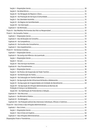 6
Seção I – Disposições Gerais������������������������������������������������������������������������������������������������������������������������������������������������ 30
Seção II – Da Advertência������������������������������������������������������������������������������������������������������������������������������������������������������ 31
Seção III – Da Obrigação de Reparar o Dano������������������������������������������������������������������������������������������������������������������� 31
Seção IV – Da Prestação de Serviços à Comunidade���������������������������������������������������������������������������������������������������� 31
Seção V – Da Liberdade Assistida��������������������������������������������������������������������������������������������������������������������������������������� 31
Seção VI – Do Regime de Semiliberdade�������������������������������������������������������������������������������������������������������������������������� 31
Seção VII – Da Internação������������������������������������������������������������������������������������������������������������������������������������������������������ 31
Capítulo V – Da Remissão����������������������������������������������������������������������������������������������������������������������������������������������������������� 32
Título IV – Das Medidas Pertinentes Aos Pais ou Responsável������������������������������������������������������������������������������������������ 32
Título V – Do Conselho Tutelar������������������������������������������������������������������������������������������������������������������������������������������������������� 33
Capítulo I – Disposições Gerais������������������������������������������������������������������������������������������������������������������������������������������������ 33
Capítulo II – Das Atribuições do Conselho���������������������������������������������������������������������������������������������������������������������������� 33
Capítulo III – Da Competência��������������������������������������������������������������������������������������������������������������������������������������������������� 34
Capítulo IV – Da Escolha dos Conselheiros�������������������������������������������������������������������������������������������������������������������������� 34
Capítulo V – Dos Impedimentos����������������������������������������������������������������������������������������������������������������������������������������������� 34
Título VI – Do Acesso à Justiça������������������������������������������������������������������������������������������������������������������������������������������������������� 34
Capítulo I – Disposições Gerais������������������������������������������������������������������������������������������������������������������������������������������������ 34
Capítulo II – Da Justiça da Infância e da Juventude����������������������������������������������������������������������������������������������������������� 34
Seção I – Disposições Gerais������������������������������������������������������������������������������������������������������������������������������������������������ 34
Seção II – Do Juiz����������������������������������������������������������������������������������������������������������������������������������������������������������������������� 34
Seção III – Dos Serviços Auxiliares������������������������������������������������������������������������������������������������������������������������������������� 35
Capítulo III – Dos Procedimentos�������������������������������������������������������������������������������������������������������������������������������������������� 36
Seção I – Disposições Gerais������������������������������������������������������������������������������������������������������������������������������������������������ 36
Seção II – Da Perda e da Suspensão do Poder Familiar����������������������������������������������������������������������������������������������� 36
Seção III – Da Destituição da Tutela����������������������������������������������������������������������������������������������������������������������������������� 37
Seção IV – Da Colocação em Família Substituta������������������������������������������������������������������������������������������������������������ 37
Seção V – Da Apuração de Ato Infracional Atribuído a Adolescente����������������������������������������������������������������������� 38
Seção VI – Da Apuração de Irregularidades em Entidade de Atendimento���������������������������������������������������������� 40
Seção VII – Da Apuração de Infração Administrativa às Normas de
Proteção à Criança e ao Adolescente�������������������������������������������������������������������������������������������������������������������������������� 40
Seção VIII – Da Habilitação de Pretendentes à Adoção����������������������������������������������������������������������������������������������� 41
Capítulo IV – Dos Recursos�������������������������������������������������������������������������������������������������������������������������������������������������������� 42
Capítulo V – Do Ministério Público������������������������������������������������������������������������������������������������������������������������������������������ 42
Capítulo VI – Do Advogado�������������������������������������������������������������������������������������������������������������������������������������������������������� 43
Capítulo VII – Da Proteção Judicial dos Interesses Individuais, Difusos e Coletivos���������������������������������������������� 44
Título VII – Dos Crimes e das Infrações Administrativas������������������������������������������������������������������������������������������������������ 45
Capítulo I – Dos Crimes��������������������������������������������������������������������������������������������������������������������������������������������������������������� 45
Seção I – Disposições Gerais������������������������������������������������������������������������������������������������������������������������������������������������ 45
Seção II – Dos Crimes em Espécie��������������������������������������������������������������������������������������������������������������������������������������� 46
Capítulo II – Das Infrações Administrativas������������������������������������������������������������������������������������������������������������������������� 48
Disposições Finais e Transitórias�������������������������������������������������������������������������������������������������������������������������������������������������� 49
 