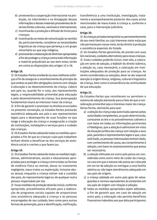 60
ESTATUTO DA CRIANÇA E DO ADOLESCENTE – 14ª EDIÇÃO
	 b)	 promoverão a cooperação internacional na pro-
dução, no intercâmbio e na divulgação dessas
informaçõesedessesmateriaisprocedentesdedi-
versasfontesculturais,nacionaiseinternacionais;
	 c)	 incentivarão a produção e difusão de livros para
crianças;
	 d)	 incentivarãoosmeiosdecomunicaçãonosentido
de, particularmente, considerar as necessidades
linguísticas da criança que pertença a um grupo
minoritário ou que seja indígena;
	 e)	 promoverãoaelaboraçãodediretrizesapropriadas
afimdeprotegeracriançacontratodainformação
e material prejudiciais ao seu bem-estar, tendo
em conta as disposições dos artigos 13 e 18.
Artigo 18.
1)  OsEstados-Partes envidarãoos seus melhores esfor-
çosafimdeasseguraroreconhecimentodoprincípiode
que ambos os pais têm obrigações comuns com relação
à educação e ao desenvolvimento da criança. Caberá
aos pais ou, quando for o caso, aos representantes
legais, a responsabilidade primordial pela educação
e pelo desenvolvimento da criança. Sua preocupação
fundamental visará ao interesse maior da criança.
2)  A fim de garantir e promover os direitos enunciados
na presente convenção, os Estados-Partes prestarão
assistência adequada aos pais e aos representantes
legais para o desempenho de suas funções no que
tange à educação da criança e assegurarão a criação
de instituições, instalações e serviços para o cuidado
das crianças.
3)  Os Estados-Partes adotarão todas as medidas apro-
priadas a fim de que as crianças cujos pais trabalhem
tenham direito a beneficiar-se dos serviços de assis-
tência social e creches a que fazem jus.
Artigo 19.
1)  Os Estados-Partes adotarão todas as medidas legis-
lativas, administrativas, sociais e educacionais apro-
priadas para proteger a criança contra todas as formas
de violência física ou mental, abuso ou tratamento
negligente, maus-tratos ou exploração, inclusive abu-
so sexual, enquanto a criança estiver sob a custódia
dos pais, do representante legal ou de qualquer outra
pessoa responsável por ela.
2)  Essasmedidasdeproteçãodeverãoincluir,conforme
apropriado, procedimentos eficazes para a elabora-
ção de programas sociais capazes de proporcionar
uma assistência adequada à criança e às pessoas
encarregadas de seu cuidado, bem como para outras
formas de prevenção, para a identificação, notificação,
transferência a uma instituição, investigação, trata-
mento e acompanhamento posterior dos casos acima
mencionados de maus-tratos à criança e, conforme o
caso, para a intervenção judiciária.
Artigo 20.
1)  Ascriançasprivadastemporáriaoupermanentemente
do seu meio familiar, ou cujo interesse maior exija que
não permaneçam nesse meio, terão direito à proteção
e assistência especiais do Estado.
2)  Os Estados-Partes garantirão, de acordo com suas
leisnacionais,cuidadosalternativosparaessascrianças.
3)  Esses cuidados poderão incluir, inter alia, a coloca-
ção em lares de adoção, a kafalah do direito islâmico,
a adoção ou, caso necessário, a colocação em insti-
tuições adequadas de proteção para as crianças. Ao
serem consideradas as soluções, deve-se dar especial
atenção à origem étnica, religiosa, cultural e linguística
da criança, bem como à conveniência da continuidade
de sua educação.
Artigo 21.
Os Estados-Partes que reconhecem ou permitem o
sistema de adoção atentarão para o fato de que a con-
sideração primordial seja o interesse maior da criança.
Dessa forma, atentarão para que:
	 a)	 a adoção da criança seja autorizada apenas pelas
autoridades competentes, as quais determinarão,
consoante as leis e os procedimentos cabíveis e
com base em todas as informações pertinentes
e fidedignas, que a adoção é admissível em vista
da situação jurídica da criança com relação a seus
pais, parentes e representantes legais e que, caso
solicitado, as pessoas interessadas tenham dado,
comconhecimentodecausa,seuconsentimentoà
adoção, com base no assessoramento que possa
ser necessário;
	 b)	 a adoção efetuada em outro país possa ser con-
siderada como outro meio de cuidar da criança,
no caso em que a mesma não possa ser colocada
em um lar de adoção ou entregue a uma família
adotiva ou não logre atendimento adequado em
seu país de origem;
	 c)	a criança adotada em outro país goze de salva-
guardas e normas equivalentes às existentes em
seu país de origem com relação à adoção;
	 d)	 todas as medidas apropriadas sejam adotadas,
a fim de garantir que, em caso de adoção em
outro país, a colocação não permita benefícios
financeiros indevidos aos que dela participarem;
 