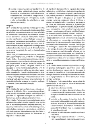 61
ESTATUTO DA CRIANÇA E DO ADOLESCENTE – 14ª EDIÇÃO
	 e)	quando necessário, promover os objetivos do
presente artigo mediante ajustes ou acordos
bilaterais ou multilaterais, e envidarão esforços,
nesse contexto, com vistas a assegurar que a
colocação da criança em outro país seja levada
a cabo por intermédio das autoridades ou orga-
nismos competentes.
Artigo 22.
1) Os Estados-Partes adotarão medidas pertinentes
para assegurar que a criança que tente obter a condição
de refugiada, ou que seja considerada como refugiada
de acordo com o direito e os procedimentos interna-
cionais ou internos aplicáveis, receba, tanto no caso
de estar sozinha como acompanhada por seus pais ou
por qualquer outra pessoa, a proteção e a assistência
humanitária adequadas a fim de que possa usufruir
dos direitos enunciados na presente convenção e em
outrosinstrumentosinternacionaisdedireitoshumanos
ou de caráter humanitário dos quais os citados Estados
sejam parte.
2)  Paratanto,osEstados-Partescooperarão,damaneira
como julgarem apropriada, com todos os esforços das
NaçõesUnidasedemaisorganizaçõesintergovernamen-
tais competentes, ou organizações não governamentais
que cooperem com as Nações Unidas, no sentido de
proteger e ajudar a criança refugiada, e de localizar
seus pais ou outros membros de sua família a fim de
obter informações necessárias que permitam sua re-
união com a família. Quando não for possível localizar
nenhumdospaisoumembrosdafamília,seráconcedida
à criança a mesma proteção outorgada a qualquer outra
criança privada permanente ou temporariamente de
seu ambiente familiar, seja qual for o motivo, conforme
o estabelecido na presente convenção.
Artigo 23.
1)  Os Estados-Partes reconhecem que a criança por-
tadora de deficiências físicas ou mentais deverá des-
frutar de uma vida plena e decente em condições que
garantam sua dignidade, favoreçam sua autonomia e
facilitem sua participação ativa na comunidade.
2)  Os Estados-Partes reconhecem o direito da criança
deficiente de receber cuidados especiais e, de acordo
com os recursos disponíveis e sempre que a criança ou
seus responsáveis reúnam as condições requeridas,
estimularão e assegurarão a prestação da assistência
solicitada, que seja adequada ao estado da criança e
às circunstâncias de seus pais ou das pessoas encar-
regadas de seus cuidados.
3) Atendendo às necessidades especiais da criança
deficiente, a assistência prestada, conforme disposto
no parágrafo 2 do presente artigo, será gratuita sempre
que possível, levando-se em consideração a situação
econômica dos pais ou das pessoas que cuidem da
criança, e visará a assegurar à criança deficiente o
acesso efetivo à educação, à capacitação, aos serviços
de saúde, aos serviços de reabilitação, à preparação
para o emprego e às oportunidades de lazer, de maneira
que a criança atinja a mais completa integração social
possível e o maior desenvolvimento individual factível,
inclusive seu desenvolvimento cultural e espiritual.
4)  Os Estados-Partes promoverão, com espírito de
cooperação internacional, um intercâmbio adequado
de informações nos campos da assistência médica
preventiva e do tratamento médico, psicológico e fun-
cional das crianças deficientes, inclusive a divulgação
de informações a respeito dos métodos de reabilitação
e dos serviços de ensino e formação profissional, bem
como o acesso a essa informação, a fim de que os
Estados-Partes possam aprimorar sua capacidade e
seus conhecimentos e ampliar sua experiência nesses
campos.Nessesentido,serãolevadasespecialmenteem
conta as necessidades dos países em desenvolvimento.
Artigo 24.
1)  Os Estados-Partes reconhecem o direito da criança
de gozar do melhor padrão possível de saúde e dos
serviços destinados ao tratamento das doenças e à
recuperação da saúde. Os Estados-Partes envidarão
esforços no sentido de assegurar que nenhuma crian-
ça se veja privada de seu direito de usufruir desses
serviços sanitários.
2)  Os Estados-Partes garantirão a plena aplicação
desse direito e, em especial, adotarão as medidas
apropriadas com vistas a:
	 a)	 reduzir a mortalidade infantil;
	 b)	assegurar a prestação de assistência médica
e cuidados sanitários necessários a todas as
crianças, dando ênfase aos cuidados básicos de
saúde;
	 c)	 combater as doenças e a desnutrição dentro do
contextodoscuidadosbásicosdesaúdemediante,
inter alia, a aplicação de tecnologia disponível
e o fornecimento de alimentos nutritivos e de
água potável, tendo em vista os perigos e riscos
da poluição ambiental;
	 d)	 asseguraràsmãesadequadaassistênciapré-natal
e pós-natal;
	 e)	assegurar que todos os setores da sociedade,
e em especial os pais e as crianças, conheçam
 