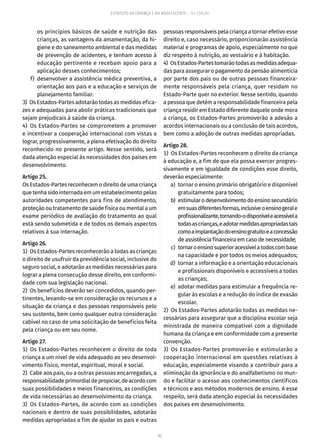 62
ESTATUTO DA CRIANÇA E DO ADOLESCENTE – 14ª EDIÇÃO
os princípios básicos de saúde e nutrição das
crianças, as vantagens da amamentação, da hi-
giene e do saneamento ambiental e das medidas
de prevenção de acidentes, e tenham acesso à
educação pertinente e recebam apoio para a
aplicação desses conhecimentos;
	 f)	 desenvolver a assistência médica preventiva, a
orientação aos pais e a educação e serviços de
planejamento familiar.
3)  Os Estados-Partes adotarão todas as medidas efica-
zes e adequadas para abolir práticas tradicionais que
sejam prejudicais à saúde da criança.
4) Os Estados-Partes se comprometem a promover
e incentivar a cooperação internacional com vistas a
lograr, progressivamente, a plena efetivação do direito
reconhecido no presente artigo. Nesse sentido, será
dada atenção especial às necessidades dos países em
desenvolvimento.
Artigo 25.
Os Estados-Partes reconhecem o direito de uma criança
que tenha sido internada em um estabelecimento pelas
autoridades competentes para fins de atendimento,
proteção ou tratamento de saúde física ou mental a um
exame periódico de avaliação do tratamento ao qual
está sendo submetida e de todos os demais aspectos
relativos à sua internação.
Artigo 26.
1)  Os Estados-Partes reconhecerão a todas as crianças
o direito de usufruir da previdência social, inclusive do
seguro social, e adotarão as medidas necessárias para
lograr a plena consecução desse direito, em conformi-
dade com sua legislação nacional.
2)  Os benefícios deverão ser concedidos, quando per-
tinentes, levando-se em consideração os recursos e a
situação da criança e das pessoas responsáveis pelo
seu sustento, bem como qualquer outra consideração
cabível no caso de uma solicitação de benefícios feita
pela criança ou em seu nome.
Artigo 27.
1) Os Estados-Partes reconhecem o direito de toda
criança a um nível de vida adequado ao seu desenvol-
vimento físico, mental, espiritual, moral e social.
2)  Cabe aos pais, ou a outras pessoas encarregadas, a
responsabilidadeprimordialdepropiciar,deacordocom
suas possibilidades e meios financeiros, as condições
de vida necessárias ao desenvolvimento da criança.
3)  Os Estados-Partes, de acordo com as condições
nacionais e dentro de suas possibilidades, adotarão
medidas apropriadas a fim de ajudar os pais e outras
pessoas responsáveis pela criança a tornar efetivo esse
direito e, caso necessário, proporcionarão assistência
material e programas de apoio, especialmente no que
diz respeito à nutrição, ao vestuário e à habitação.
4)  OsEstados-Partestomarãotodasasmedidasadequa-
das para assegurar o pagamento da pensão alimentícia
por parte dos pais ou de outras pessoas financeira-
mente responsáveis pela criança, quer residam no
Estado-Parte quer no exterior. Nesse sentido, quando
a pessoa que detém a responsabilidade financeira pela
criança residir em Estado diferente daquele onde mora
a criança, os Estados-Partes promoverão a adesão a
acordos internacionais ou a conclusão de tais acordos,
bem como a adoção de outras medidas apropriadas.
Artigo 28.
1)  Os Estados-Partes reconhecem o direito da criança
à educação e, a fim de que ela possa exercer progres-
sivamente e em igualdade de condições esse direito,
deverão especialmente:
	 a)	 tornar o ensino primário obrigatório e disponível
gratuitamente para todos;
	 b)	 estimularodesenvolvimentodoensinosecundário
emsuasdiferentesformas,inclusiveoensinogerale
profissionalizante,tornando-odisponíveleacessívela
todasascrianças,eadotarmedidasapropriadastais
comoaimplantaçãodoensinogratuitoeaconcessão
de assistência financeira em caso de necessidade;
	 c)	 tornaroensinosuperioracessívelatodoscombase
na capacidade e por todos os meios adequados;
	 d)	 tornar a informação e a orientação educacionais
e profissionais disponíveis e accessíveis a todas
as crianças;
	 e)	 adotar medidas para estimular a frequência re-
gular às escolas e a redução do índice de evasão
escolar.
2)  Os Estados-Partes adotarão todas as medidas ne-
cessárias para assegurar que a disciplina escolar seja
ministrada de maneira compatível com a dignidade
humana da criança e em conformidade com a presente
convenção.
3)  Os Estados-Partes promoverão e estimularão a
cooperação internacional em questões relativas à
educação, especialmente visando a contribuir para a
eliminação da ignorância e do analfabetismo no mun-
do e facilitar o acesso aos conhecimentos científicos
e técnicos e aos métodos modernos de ensino. A esse
respeito, será dada atenção especial às necessidades
dos países em desenvolvimento.
 