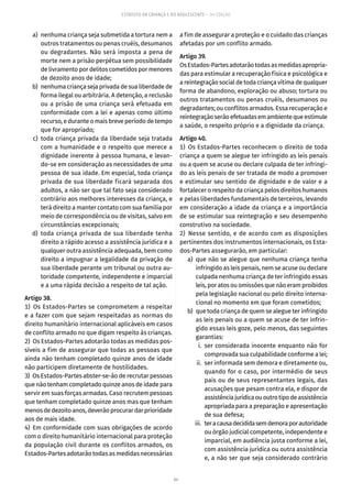 64
ESTATUTO DA CRIANÇA E DO ADOLESCENTE – 14ª EDIÇÃO
	 a)	 nenhuma criança seja submetida a tortura nem a
outros tratamentos ou penas cruéis, desumanos
ou degradantes. Não será imposta a pena de
morte nem a prisão perpétua sem possibilidade
de livramento por delitos cometidos por menores
de dezoito anos de idade;
	 b)	 nenhuma criança seja privada de sua liberdade de
forma ilegal ou arbitrária. A detenção, a reclusão
ou a prisão de uma criança será efetuada em
conformidade com a lei e apenas como último
recurso, e durante o mais breve período de tempo
que for apropriado;
	 c)	toda criança privada da liberdade seja tratada
com a humanidade e o respeito que merece a
dignidade inerente à pessoa humana, e levan-
do-se em consideração as necessidades de uma
pessoa de sua idade. Em especial, toda criança
privada de sua liberdade ficará separada dos
adultos, a não ser que tal fato seja considerado
contrário aos melhores interesses da criança, e
terá direito a manter contato com sua família por
meio de correspondência ou de visitas, salvo em
circunstâncias excepcionais;
	 d)	toda criança privada de sua liberdade tenha
direito a rápido acesso a assistência jurídica e a
qualquer outra assistência adequada, bem como
direito a impugnar a legalidade da privação de
sua liberdade perante um tribunal ou outra au-
toridade competente, independente e imparcial
e a uma rápida decisão a respeito de tal ação.
Artigo 38.
1)  Os Estados-Partes se comprometem a respeitar
e a fazer com que sejam respeitadas as normas do
direito humanitário internacional aplicáveis em casos
de conflito armado no que digam respeito às crianças.
2)  Os Estados-Partes adotarão todas as medidas pos-
síveis a fim de assegurar que todas as pessoas que
ainda não tenham completado quinze anos de idade
não participem diretamente de hostilidades.
3)  Os Estados-Partes abster-se-ão de recrutar pessoas
que não tenham completado quinze anos de idade para
servir em suas forças armadas. Caso recrutem pessoas
que tenham completado quinze anos mas que tenham
menosdedezoitoanos,deverãoprocurardarprioridade
aos de mais idade.
4) Em conformidade com suas obrigações de acordo
com o direito humanitário internacional para proteção
da população civil durante os conflitos armados, os
Estados-Partes adotarão todas as medidas necessárias
a fim de assegurar a proteção e o cuidado das crianças
afetadas por um conflito armado.
Artigo 39.
OsEstados-Partesadotarãotodasasmedidasapropria-
das para estimular a recuperação física e psicológica e
a reintegração social de toda criança vítima de qualquer
forma de abandono, exploração ou abuso; tortura ou
outros tratamentos ou penas cruéis, desumanos ou
degradantes; ou conflitos armados. Essa recuperação e
reintegraçãoserãoefetuadasemambientequeestimule
a saúde, o respeito próprio e a dignidade da criança.
Artigo 40.
1) Os Estados-Partes reconhecem o direito de toda
criança a quem se alegue ter infringido as leis penais
ou a quem se acuse ou declare culpada de ter infringi-
do as leis penais de ser tratada de modo a promover
e estimular seu sentido de dignidade e de valor e a
fortalecer o respeito da criança pelos direitos humanos
e pelas liberdades fundamentais de terceiros, levando
em consideração a idade da criança e a importância
de se estimular sua reintegração e seu desempenho
construtivo na sociedade.
2)  Nesse sentido, e de acordo com as disposições
pertinentes dos instrumentos internacionais, os Esta-
dos-Partes assegurarão, em particular:
	 a)	 que não se alegue que nenhuma criança tenha
infringido as leis penais, nem se acuse ou declare
culpada nenhuma criança de ter infringido essas
leis, por atos ou omissões que não eram proibidos
pela legislação nacional ou pelo direito interna-
cional no momento em que foram cometidos;
	 b)	 que toda criança de quem se alegue ter infringido
as leis penais ou a quem se acuse de ter infrin-
gido essas leis goze, pelo menos, das seguintes
garantias:
	 i.	ser considerada inocente enquanto não for
comprovada sua culpabilidade conforme a lei;
	 ii.	 ser informada sem demora e diretamente ou,
quando for o caso, por intermédio de seus
pais ou de seus representantes legais, das
acusações que pesam contra ela, e dispor de
assistênciajurídicaououtrotipodeassistência
apropriada para a preparação e apresentação
de sua defesa;
	 iii.	 teracausadecididasemdemoraporautoridade
ou órgão judicial competente, independente e
imparcial, em audiência justa conforme a lei,
com assistência jurídica ou outra assistência
e, a não ser que seja considerado contrário
 