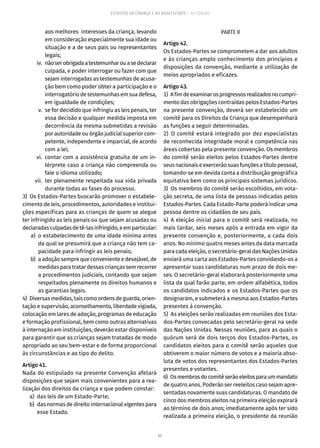 65
ESTATUTO DA CRIANÇA E DO ADOLESCENTE – 14ª EDIÇÃO
aos melhores interesses da criança, levando
em consideração especialmente sua idade ou
situação e a de seus pais ou representantes
legais;
	 iv.	 nãoserobrigadaatestemunharouasedeclarar
culpada, e poder interrogar ou fazer com que
sejam interrogadas as testemunhas de acusa-
ção bem como poder obter a participação e o
interrogatório de testemunhas em sua defesa,
em igualdade de condições;
	 v.	 se for decidido que infringiu as leis penais, ter
essa decisão e qualquer medida imposta em
decorrência da mesma submetidas a revisão
por autoridade ou órgão judicial superior com-
petente, independente e imparcial, de acordo
com a lei;
	 vi.	 contar com a assistência gratuita de um in-
térprete caso a criança não compreenda ou
fale o idioma utilizado;
	 vii.	ter plenamente respeitada sua vida privada
durante todas as fases do processo.
3)  Os Estados-Partes buscarão promover o estabele-
cimento de leis, procedimentos, autoridades e institui-
ções específicas para as crianças de quem se alegue
ter infringido as leis penais ou que sejam acusadas ou
declaradasculpadasdetê-lasinfringido,eemparticular:
	 a)	 o estabelecimento de uma idade mínima antes
da qual se presumirá que a criança não tem ca-
pacidade para infringir as leis penais;
	 b)	 a adoção sempre que conveniente e desejável, de
medidas para tratar dessas crianças sem recorrer
a procedimentos judiciais, contando que sejam
respeitados plenamente os direitos humanos e
as garantias legais.
4)  Diversasmedidas,taiscomoordensdeguarda,orien-
tação e supervisão, aconselhamento, liberdade vigiada,
colocação em lares de adoção, programas de educação
e formação profissional, bem como outras alternativas
à internação em instituições, deverão estar disponíveis
para garantir que as crianças sejam tratadas de modo
apropriado ao seu bem-estar e de forma proporcional
às circunstâncias e ao tipo do delito.
Artigo 41.
Nada do estipulado na presente Convenção afetará
disposições que sejam mais convenientes para a rea-
lização dos direitos da criança e que podem constar:
	 a)	 das leis de um Estado-Parte;
	 b)	 das normas de direito internacional vigentes para
esse Estado.
PARTE II
Artigo 42.
Os Estados-Partes se comprometem a dar aos adultos
e às crianças amplo conhecimento dos princípios e
disposições da convenção, mediante a utilização de
meios apropriados e eficazes.
Artigo 43.
1)  Afimdeexaminarosprogressosrealizadosnocumpri-
mento das obrigações contraídas pelos Estados-Partes
na presente convenção, deverá ser estabelecido um
comitê para os Direitos da Criança que desempenhará
as funções a seguir determinadas.
2) O comitê estará integrado por dez especialistas
de reconhecida integridade moral e competência nas
áreas cobertas pela presente convenção. Os membros
do comitê serão eleitos pelos Estados-Partes dentre
seusnacionaiseexercerãosuasfunçõesatítulopessoal,
tomando-se em devida conta a distribuição geográfica
equitativa bem como os principais sistemas jurídicos.
3)  Os membros do comitê serão escolhidos, em vota-
ção secreta, de uma lista de pessoas indicadas pelos
Estados-Partes. Cada Estado-Parte poderá indicar uma
pessoa dentre os cidadãos de seu país.
4) A eleição inicial para o comitê será realizada, no
mais tardar, seis meses após a entrada em vigor da
presente convenção e, posteriormente, a cada dois
anos. No mínimo quatro meses antes da data marcada
para cada eleição, o secretário-geral das Nações Unidas
enviará uma carta aos Estados-Partes convidando-os a
apresentar suas candidaturas num prazo de dois me-
ses. O secretário-geral elaborará posteriormente uma
lista da qual farão parte, em ordem alfabética, todos
os candidatos indicados e os Estados-Partes que os
designaram, e submeterá a mesma aos Estados-Partes
presentes à convenção.
5)  As eleições serão realizadas em reuniões dos Esta-
dos-Partes convocadas pelo secretário-geral na sede
das Nações Unidas. Nessas reuniões, para as quais o
quórum será de dois terços dos Estados-Partes, os
candidatos eleitos para o comitê serão aqueles que
obtiverem o maior número de votos e a maioria abso-
luta de votos dos representantes dos Estados-Partes
presentes e votantes.
6)  Osmembrosdocomitêserãoeleitosparaummandato
de quatro anos. Poderão ser reeleitos caso sejam apre-
sentadas novamente suas candidaturas. O mandato de
cinco dos membros eleitos na primeira eleição expirará
ao término de dois anos; imediatamente após ter sido
realizada a primeira eleição, o presidente da reunião
 