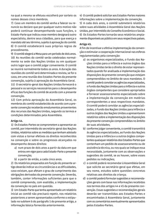 66
ESTATUTO DA CRIANÇA E DO ADOLESCENTE – 14ª EDIÇÃO
na qual a mesma se efetuou escolherá por sorteio os
nomes desses cinco membros.
7)  Caso um membro do comitê venha a falecer ou re-
nuncie ou declare que por qualquer outro motivo não
poderá continuar desempenhando suas funções, o
Estado-Parte que indicou esse membro designará outro
especialista, dentre seus cidadãos, para que exerça o
mandatoatéseutérmino,sujeitoàaprovaçãodocomitê.
8)  O comitê estabelecerá suas próprias regras de
procedimento.
9)  OcomitêelegeráaMesaparaumperíododedoisanos.
10) As reuniões do comitê serão celebradas normal-
mente na sede das Nações Unidas ou em qualquer
outro lugar que o comitê julgar conveniente. O comitê
se reunirá normalmente todos os anos. A duração das
reuniões do comitê será determinada e revista, se for o
caso, em uma reunião dos Estados-Partes da presente
convenção, sujeita à aprovação da Assembleia Geral.
11)  O secretário-geral das Nações Unidas fornecerá o
pessoal e os serviços necessários para o desempenho
eficaz das funções do comitê de acordo com a presente
convenção.
12) Com prévia aprovação da Assembleia Geral, os
membros do comitê estabelecido de acordo com a pre-
sente convenção receberão emolumentos provenientes
dos recursos das Nações Unidas, segundo os termos e
condições determinados pela Assembleia.
Artigo 44.
1)  Os Estados-Partes se comprometem a apresentar ao
comitê, por intermédio do secretário-geral das Nações
Unidas,relatóriossobreasmedidasquetenhamadotado
com vistas a tornar efetivos os direitos reconhecidos
na convenção e sobre os progressos alcançados no
desempenho desses direitos:
	 a)	 num prazo de dois anos a partir da data em que
entrouemvigorparacadaEstado-Parteapresente
convenção;
	 b)	 a partir de então, a cada cinco anos.
2)  Os relatórios preparados em função do presente ar-
tigo deverão indicar as circunstâncias e as dificuldades,
caso existam, que afetam o grau de cumprimento das
obrigações derivadas da presente convenção. Deverão,
também, conter informações suficientes para que o
comitê compreenda, com exatidão, a implementação
da convenção no país em questão.
3)  UmEstado-Partequetenhaapresentadoumrelatório
inicial ao comitê não precisará repetir, nos relatórios
posteriores a serem apresentados conforme o estipu-
lado no subitem b do parágrafo 1 do presente artigo, a
informação básica fornecida anteriormente.
4)  OcomitêpoderásolicitaraosEstados-Partesmaiores
informações sobre a implementação da convenção.
5) A cada dois anos, o comitê submeterá relatórios
sobre suas atividades à Assembleia Geral das Nações
Unidas, por intermédio do Conselho Econômico e Social.
6)  Os Estados-Partes tornarão seus relatórios ampla-
mentedisponíveisaopúblicoemseusrespectivospaíses.
Artigo 45.
A fim de incentivar a efetiva implementação da conven-
ção e estimular a cooperação internacional nas esferas
regulamentadas pela convenção:
	 a)	 os organismos especializados, o Fundo das Na-
ções Unidas para a Infância e outros órgãos das
Nações Unidas terão o direito de estar represen-
tados quando for analisada a implementação das
disposições da presente convenção que estejam
compreendidas no âmbito de seus mandatos. O
comitêpoderáconvidarasagênciasespecializadas,
oFundodasNaçõesUnidasparaaInfânciaeoutros
órgãos competentes que considere apropriados
a fornecer assessoramento especializado sobre
a implementação da convenção em matérias
correspondentes a seus respectivos mandatos.
O comitê poderá convidar as agências especiali-
zadas, o Fundo das Nações Unidas para Infância e
outros órgãos das Nações Unidas a apresentarem
relatóriossobreaimplementaçãodasdisposições
dapresenteconvençãocompreendidasnoâmbito
de suas atividades;
	 b)	 conforme julgar conveniente, o comitê transmitirá
às agências especializadas, ao Fundo das Nações
Unidas para a Infância e a outros órgãos compe-
tentesquaisquerrelatóriosdosEstados-Partesque
contenham um pedido de assessoramento ou de
assistência técnica, ou nos quais se indique essa
necessidade, juntamente com as observações e
sugestões do comitê, se as houver, sobre esses
pedidos ou indicações;
	 c)	 o comitê poderá recomendar à Assembleia Geral
que solicite ao secretário-geral que efetue, em
seu nome, estudos sobre questões concretas
relativas aos direitos da criança;
	 d)	 ocomitêpoderáformularsugestõeserecomenda-
ções gerais com base nas informações recebidas
nos termos dos artigos 44 e 45 da presente con-
venção. Essas sugestões e recomendações gerais
deverão ser transmitidas aos Estados-Partes e
encaminhadas à Assembleia Geral, juntamente
comoscomentárioseventualmenteapresentados
pelos Estados-Partes.
 