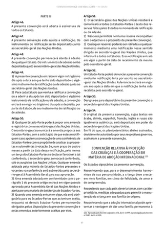 67
ESTATUTO DA CRIANÇA E DO ADOLESCENTE – 14ª EDIÇÃO
PARTE III
Artigo 46.
A presente convenção está aberta à assinatura de
todos os Estados.
Artigo 47.
A presente convenção está sujeita a ratificação. Os
instrumentos de ratificação serão depositados junto
ao secretário-geral das Nações Unidas.
Artigo 48.
A presente convenção permanecerá aberta à adesão
de qualquer Estado. Os instrumentos de adesão serão
depositadosjuntoaosecretário-geraldasNaçõesUnidas.
Artigo 49.
1)  A presente convenção entrará em vigor no trigésimo
dia após a data em que tenha sido depositado o vigé-
simo instrumento de ratificação ou de adesão junto ao
secretário-geral das Nações Unidas.
2)  Para cada Estado que venha a ratificar a convenção
ou a aderir a ela após ter sido depositado o vigésimo
instrumento de ratificação ou de adesão, a convenção
entrará em vigor no trigésimo dia após o depósito, por
parte do Estado, de seu instrumento de ratificação ou
de adesão.
Artigo 50.
1)  Qualquer Estado-Parte poderá propor uma emenda
e registrá-la com o secretário-geral das Nações Unidas.
O secretário-geral comunicará a emenda proposta aos
Estados-Partes, com a solicitação de que estes o notifi-
quem caso apoiem a convocação de uma conferência de
Estados-Partes com o propósito de analisar as propos-
tas e submetê-las à votação. Se, num prazo de quatro
meses a partir da data dessa notificação, pelo menos
um terço dos Estados-Partes se declarar favorável a tal
conferência, o secretário-geral convocará conferência,
sob os auspícios das Nações Unidas. Qualquer emenda
adotada pela maioria de Estados-Partes presentes e
votantes na conferência será submetida pelo secretá-
rio-geral à Assembleia Geral para sua aprovação.
2)  Uma emenda adotada em conformidade com o pa-
rágrafo 1 do presente artigo entrará em vigor quando
aprovada pela Assembleia Geral das Nações Unidas e
aceitaporumamaioriadedoisterçosdeEstados-Partes.
3)  Quando uma emenda entrar em vigor, ela será obri-
gatória para os Estados-Partes que as tenham aceito,
enquanto os demais Estados-Partes permanecerão
obrigados pelas disposições da presente convenção e
pelas emendas anteriormente aceitas por eles.
Artigo 51.
1) O secretário-geral das Nações Unidas receberá e
comunicará a todos os Estados-Partes o texto das re-
servas feitas pelos Estados no momento da ratificação
ou da adesão.
2)  Não será permitida nenhuma reserva incompatível
com o objetivo e o propósito da presente convenção.
3)  Quaisquer reservas poderão ser retiradas a qualquer
momento mediante uma notificação nesse sentido
dirigida ao secretário-geral das Nações Unidas, que
informará a todos os Estados. Essa notificação entrará
em vigor a partir da data de recebimento da mesma
pelo secretário-geral.
Artigo 52.
UmEstado-Partepoderádenunciarapresenteconvenção
mediante notificação feita por escrito ao secretário-
-geral das Nações Unidas. A denúncia entrará em vigor
um ano após a data em que a notificação tenha sido
recebida pelo secretário-geral.
Artigo 53.
Designa-se para depositário da presente convenção o
secretário-geral das Nações Unidas.
Artigo 54.
O original da presente convenção, cujos textos em
árabe, chinês, espanhol, francês, inglês e russo são
igualmente autênticos, será depositado em poder do
secretário-geral das Nações Unidas.
Em fé do que, os plenipotenciários abaixo assinados,
devidamenteautorizadosporseusrespectivosgovernos,
assinaram a presente convenção.
CONVENÇÃO RELATIVA À PROTEÇÃO
DAS CRIANÇAS E À COOPERAÇÃO EM
MATÉRIA DE ADOÇÃO INTERNACIONAL133
Os Estados signatários da presente convenção,
Reconhecendo que, para o desenvolvimento harmo-
nioso de sua personalidade, a criança deve crescer
em meio familiar, em clima de felicidade, de amor e
de compreensão;
Recordando que cada país deveria tomar, com caráter
prioritário, medidas adequadas para permitir a manu-
tenção da criança em sua família de origem;
Reconhecendo que a adoção internacional pode apre-
sentar a vantagem de dar uma família permanente à
133.  Aprovada pelo Decreto Legislativo nº 1, de 14-1-1999, e promulgada pelo Decreto
nº 3.087, de 21-6-1999.
 