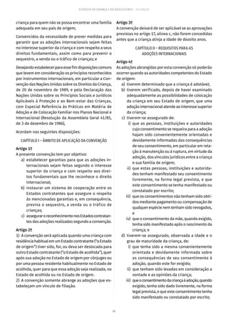 68
ESTATUTO DA CRIANÇA E DO ADOLESCENTE – 14ª EDIÇÃO
criança para quem não se possa encontrar uma família
adequada em seu país de origem;
Convencidos da necessidade de prever medidas para
garantir que as adoções internacionais sejam feitas
no interesse superior da criança e com respeito a seus
direitos fundamentais, assim como para prevenir o
sequestro, a venda ou o tráfico de crianças; e
Desejandoestabelecerparaessefimdisposiçõescomuns
que levem em consideração os princípios reconhecidos
por instrumentos internacionais, em particular a Con-
venção das Nações Unidas sobre os Direitos da Criança,
de 20 de novembro de 1989, e pela Declaração das
Nações Unidas sobre os Princípios Sociais e Jurídicos
Aplicáveis à Proteção e ao Bem-estar das Crianças,
com Especial Referência às Práticas em Matéria de
Adoção e de Colocação Familiar nos Planos Nacional e
Internacional (Resolução da Assembleia Geral 41/85,
de 3 de dezembro de 1986),
Acordam nas seguintes disposições:
CAPÍTULO I – ÂMBITO DE APLICAÇÃO DA CONVENÇÃO
Artigo 1º
A presente convenção tem por objetivo:
	 a)	estabelecer garantias para que as adoções in-
ternacionais sejam feitas segundo o interesse
superior da criança e com respeito aos direi-
tos fundamentais que lhe reconhece o direito
internacional;
	 b)	instaurar um sistema de cooperação entre os
Estados contratantes que assegure o respeito
às mencionadas garantias e, em consequência,
previna o sequestro, a venda ou o tráfico de
crianças;
	 c)	 asseguraroreconhecimentonosEstadoscontratan-
tes das adoções realizadas segundo a convenção.
Artigo 2º
1)  A convenção será aplicada quando uma criança com
residênciahabitualemumEstadocontratante(“oEstado
de origem”) tiver sido, for, ou deva ser deslocada para
outro Estado contratante (“o Estado de acolhida”), quer
após sua adoção no Estado de origem por cônjuges ou
por uma pessoa residente habitualmente no Estado de
acolhida, quer para que essa adoção seja realizada, no
Estado de acolhida ou no Estado de origem.
2)  A convenção somente abrange as adoções que es-
tabeleçam um vínculo de filiação.
Artigo 3º
A convenção deixará de ser aplicável se as aprovações
previstas no artigo 17, alínea c, não forem concedidas
antes que a criança atinja a idade de dezoito anos.
CAPÍTULO II – REQUISITOS PARA AS
ADOÇÕES INTERNACIONAIS
Artigo 4º
As adoções abrangidas por esta convenção só poderão
ocorrer quando as autoridades competentes do Estado
de origem:
	 a)	 tiverem determinado que a criança é adotável;
	 b)	 tiverem verificado, depois de haver examinado
adequadamente as possibilidades de colocação
da criança em seu Estado de origem, que uma
adoçãointernacionalatendeaointeressesuperior
da criança;
	 c)	 tiverem-se assegurado de:
	 i)	que as pessoas, instituições e autoridades
cujo consentimento se requeira para a adoção
hajam sido convenientemente orientadas e
devidamente informadas das consequências
de seu consentimento, em particular em rela-
ção à manutenção ou à ruptura, em virtude da
adoção, dos vínculos jurídicos entre a criança
e sua família de origem;
	 ii)	que estas pessoas, instituições e autorida-
des tenham manifestado seu consentimento
livremente, na forma legal prevista, e que
este consentimento se tenha manifestado ou
constatado por escrito;
	 iii)	 que os consentimentos não tenham sido obti-
dos mediante pagamento ou compensação de
qualquer espécie nem tenham sido revogados,
e
	 iv)	 que o consentimento da mãe, quando exigido,
tenha sido manifestado após o nascimento da
criança; e
	 d)	tiverem-se assegurado, observada a idade e o
grau de maturidade da criança, de:
	 i)	que tenha sido a mesma convenientemente
orientada e devidamente informada sobre
as consequências de seu consentimento à
adoção, quando este for exigido;
	 ii)	 que tenham sido levadas em consideração a
vontade e as opiniões da criança;
	 iii)	 queoconsentimentodacriançaàadoção,quando
exigido, tenha sido dado livremente, na forma
legal prevista, e que este consentimento tenha
sido manifestado ou constatado por escrito;
 