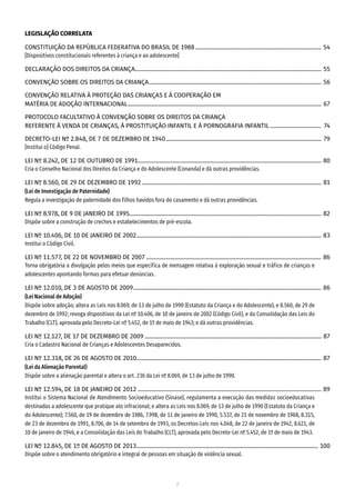 7
LEGISLAÇÃO CORRELATA
CONSTITUIÇÃO DA REPÚBLICA FEDERATIVA DO BRASIL DE 1988����������������������������������������������������������������������������������������� 54
[Dispositivos constitucionais referentes à criança e ao adolescente]
DECLARAÇÃO DOS DIREITOS DA CRIANÇA������������������������������������������������������������������������������������������������������������������������������������ 55
CONVENÇÃO SOBRE OS DIREITOS DA CRIANÇA�������������������������������������������������������������������������������������������������������������������������� 56
CONVENÇÃO RELATIVA À PROTEÇÃO DAS CRIANÇAS E À COOPERAÇÃO EM
MATÉRIA DE ADOÇÃO INTERNACIONAL����������������������������������������������������������������������������������������������������������������������������������������� 67
PROTOCOLO FACULTATIVO À CONVENÇÃO SOBRE OS DIREITOS DA CRIANÇA
REFERENTE À VENDA DE CRIANÇAS, À PROSTITUIÇÃO INFANTIL E À PORNOGRAFIA INFANTIL������������������������������������  74
DECRETO-LEI Nº 2.848, DE 7 DE DEZEMBRO DE 1940�������������������������������������������������������������������������������������������������������������� 79
[Institui o] Código Penal.
LEI Nº 8.242, DE 12 DE OUTUBRO DE 1991��������������������������������������������������������������������������������������������������������������������������������� 80
Cria o Conselho Nacional dos Direitos da Criança e do Adolescente (Conanda) e dá outras providências.
LEI Nº 8.560, DE 29 DE DEZEMBRO DE 1992������������������������������������������������������������������������������������������������������������������������������� 81
(Lei de Investigação de Paternidade)
Regula a investigação de paternidade dos filhos havidos fora do casamento e dá outras providências.
LEI Nº 8.978, DE 9 DE JANEIRO DE 1995��������������������������������������������������������������������������������������������������������������������������������������� 82
Dispõe sobre a construção de creches e estabelecimentos de pré-escola.
LEI Nº 10.406, DE 10 DE JANEIRO DE 2002����������������������������������������������������������������������������������������������������������������������������������� 83
Institui o Código Civil.
LEI Nº 11.577, DE 22 DE NOVEMBRO DE 2007���������������������������������������������������������������������������������������������������������������������������� 86
Torna obrigatória a divulgação pelos meios que especifica de mensagem relativa à exploração sexual e tráfico de crianças e
adolescentes apontando formas para efetuar denúncias.
LEI Nº 12.010, DE 3 DE AGOSTO DE 2009������������������������������������������������������������������������������������������������������������������������������������� 86
(Lei Nacional de Adoção)
Dispõe sobre adoção; altera as Leis nos 8.069, de 13 de julho de 1990 (Estatuto da Criança e do Adolescente), e 8.560, de 29 de
dezembro de 1992; revoga dispositivos da Lei nº 10.406, de 10 de janeiro de 2002 (Código Civil), e da Consolidação das Leis do
Trabalho (CLT), aprovada pelo Decreto-Lei nº 5.452, de 1º de maio de 1943; e dá outras providências.
LEI Nº 12.127, DE 17 DE DEZEMBRO DE 2009����������������������������������������������������������������������������������������������������������������������������� 87
Cria o Cadastro Nacional de Crianças e Adolescentes Desaparecidos.
LEI Nº 12.318, DE 26 DE AGOSTO DE 2010���������������������������������������������������������������������������������������������������������������������������������� 87
(Lei da Alienação Parental)
Dispõe sobre a alienação parental e altera o art. 236 da Lei nº 8.069, de 13 de julho de 1990.
LEI Nº 12.594, DE 18 DE JANEIRO DE 2012���������������������������������������������������������������������������������������������������������������������������������� 89
Institui o Sistema Nacional de Atendimento Socioeducativo (Sinase), regulamenta a execução das medidas socioeducativas
destinadas a adolescente que pratique ato infracional; e altera as Leis nos 8.069, de 13 de julho de 1990 (Estatuto da Criança e
do Adolescente); 7.560, de 19 de dezembro de 1986, 7.998, de 11 de janeiro de 1990, 5.537, de 21 de novembro de 1968, 8.315,
de 23 de dezembro de 1991, 8.706, de 14 de setembro de 1993, os Decretos-Leis nos 4.048, de 22 de janeiro de 1942, 8.621, de
10 de janeiro de 1946, e a Consolidação das Leis do Trabalho (CLT), aprovada pelo Decreto-Lei nº 5.452, de 1º de maio de 1943.
LEI Nº 12.845, DE 1º DE AGOSTO DE 2013��������������������������������������������������������������������������������������������������������������������������������� 100
Dispõe sobre o atendimento obrigatório e integral de pessoas em situação de violência sexual.
 