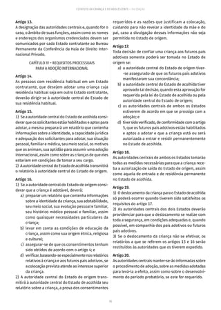 70
ESTATUTO DA CRIANÇA E DO ADOLESCENTE – 14ª EDIÇÃO
Artigo 13.
A designação das autoridades centrais e, quando for o
caso, o âmbito de suas funções, assim como os nomes
e endereços dos organismos credenciados devem ser
comunicados por cada Estado contratante ao Bureau
Permanente da Conferência da Haia de Direito Inter-
nacional Privado.
CAPÍTULO IV – REQUISITOS PROCESSUAIS
PARA A ADOÇÃO INTERNACIONAL
Artigo 14.
As pessoas com residência habitual em um Estado
contratante, que desejem adotar uma criança cuja
residência habitual seja em outro Estado contratante,
deverão dirigir-se à autoridade central do Estado de
sua residência habitual.
Artigo 15.
1)  Se a autoridade central do Estado de acolhida consi-
derar que os solicitantes estão habilitados e aptos para
adotar, a mesma preparará um relatório que contenha
informações sobre a identidade, a capacidade jurídica
e adequação dos solicitantes para adotar, sua situação
pessoal, familiar e médica, seu meio social, os motivos
que os animam, sua aptidão para assumir uma adoção
internacional, assim como sobre as crianças de que eles
estariam em condições de tomar a seu cargo.
2)  AautoridadecentraldoEstadodeacolhidatransmitirá
o relatório à autoridade central do Estado de origem.
Artigo 16.
1)  Se a autoridade central do Estado de origem consi-
derar que a criança é adotável, deverá:
	 a)	 preparar um relatório que contenha informações
sobre a identidade da criança, sua adotabilidade,
seu meio social, sua evolução pessoal e familiar,
seu histórico médico pessoal e familiar, assim
como quaisquer necessidades particulares da
criança;
	 b)	levar em conta as condições de educação da
criança, assim como sua origem étnica, religiosa
e cultural;
	 c)	 assegurar-se de que os consentimentos tenham
sido obtidos de acordo com o artigo 4; e
	 d)	 verificar,baseando-seespecialmentenosrelatórios
relativos à criança e aos futuros pais adotivos, se
a colocação prevista atende ao interesse superior
da criança.
2) A autoridade central do Estado de origem trans-
mitirá à autoridade central do Estado de acolhida seu
relatório sobre a criança, a prova dos consentimentos
requeridos e as razões que justificam a colocação,
cuidando para não revelar a identidade da mãe e do
pai, caso a divulgação dessas informações não seja
permitida no Estado de origem.
Artigo 17.
Toda decisão de confiar uma criança aos futuros pais
adotivos somente poderá ser tomada no Estado de
origem se:
	 a)	 a autoridade central do Estado de origem tiver-
-se assegurado de que os futuros pais adotivos
manifestaram sua concordância;
	 b)	 a autoridade central do Estado de acolhida tiver
aprovado tal decisão, quando esta aprovação for
requerida pela lei do Estado de acolhida ou pela
autoridade central do Estado de origem;
	 c)	as autoridades centrais de ambos os Estados
estiverem de acordo em que se prossiga com a
adoção; e
	 d)	 tiversidoverificado,deconformidadecomoartigo
5, que os futuros pais adotivos estão habilitados
e aptos a adotar e que a criança está ou será
autorizada a entrar e residir permanentemente
no Estado de acolhida.
Artigo 18.
As autoridades centrais de ambos os Estados tomarão
todas as medidas necessárias para que a criança rece-
ba a autorização de saída do Estado de origem, assim
como aquela de entrada e de residência permanente
no Estado de acolhida.
Artigo 19.
1)  OdeslocamentodacriançaparaoEstadodeacolhida
só poderá ocorrer quando tiverem sido satisfeitos os
requisitos do artigo 17.
2)  As autoridades centrais dos dois Estados deverão
providenciar para que o deslocamento se realize com
toda a segurança, em condições adequadas e, quando
possível, em companhia dos pais adotivos ou futuros
pais adotivos.
3) Se o deslocamento da criança não se efetivar, os
relatórios a que se referem os artigos 15 e 16 serão
restituídos às autoridades que os tiverem expedido.
Artigo 20.
As autoridades centrais manter-se-ão informadas sobre
o procedimento de adoção, sobre as medidas adotadas
para levá-la a efeito, assim como sobre o desenvolvi-
mento do período probatório, se este for requerido.
 