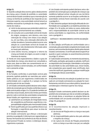 71
ESTATUTO DA CRIANÇA E DO ADOLESCENTE – 14ª EDIÇÃO
Artigo 21.
1)  Quando a adoção deva ocorrer, após o deslocamento
da criança, para o Estado de acolhida e a autoridade
central desse Estado considerar que a manutenção da
criança na família de acolhida já não responde ao seu
interesse superior, essa autoridade central tomará as
medidas necessárias à proteção da criança, especial-
mente de modo a:
	 a)	 retirá-la das pessoas que pretendem adotá-la e
assegurar provisoriamente seu cuidado;
	 b)	 em consulta com a autoridade central do Estado
de origem, assegurar, sem demora, uma nova
colocação da criança com vistas à sua adoção
ou, em sua falta, uma colocação alternativa de
caráter duradouro. Somente poderá ocorrer uma
adoção se a autoridade central do Estado de
origem tiver sido devidamente informada sobre
os novos pais adotivos;
	 c)	como último recurso, assegurar o retorno da
criança ao Estado de origem, se assim o exigir o
interesse da mesma.
2)  Tendo em vista especialmente a idade e o grau de
maturidade da criança, esta deverá ser consultada e,
neste caso, deve-se obter seu consentimento em re-
lação às medidas a serem tomadas, em conformidade
com o presente artigo.
Artigo 22.
1) As funções conferidas à autoridade central pelo
presente capítulo poderão ser exercidas por autori-
dades públicas ou por organismos credenciados de
conformidade com o capítulo III, e sempre na forma
prevista pela lei de seu Estado.
2)  Um Estado contratante poderá declarar ante o depo-
sitáriodaconvençãoqueas funções conferidas àautori-
dade central pelos artigos 15 a 21 poderão também ser
exercidas nesse Estado, dentro dos limites permitidos
pela lei e sob o controle das autoridades competentes
desse Estado, por organismos e pessoas que:
	 a)	 satisfizerem as condições de integridade moral,
de competência profissional, experiência e res-
ponsabilidade exigidas pelo mencionado Estado;
	 b)	 forem qualificados por seus padrões éticos e sua
formação e experiência para atuar na área de
adoção internacional.
3)  O Estado contratante que efetuar a declaração
prevista no parágrafo 2 informará com regularidade ao
Bureau Permanente da Conferência da Haia de Direito
Internacional Privado os nomes e endereços desses
organismos e pessoas.
4)  Um Estado contratante poderá declarar ante o de-
positário da convenção que as adoções de crianças cuja
residência habitual estiver situada em seu território
somente poderão ocorrer se as funções conferidas às
autoridades centrais forem exercidas de acordo com
o parágrafo 1.
5)  Não obstante qualquer declaração efetuada de con-
formidadecomoparágrafo2,osrelatóriosprevistosnos
artigos 15 e 16 serão, em todos os casos, elaborados
sob a responsabilidade da autoridade central ou de
outras autoridades ou organismos, de conformidade
com o parágrafo 1.
CAPÍTULO V – RECONHECIMENTO E EFEITOS DA ADOÇÃO
Artigo 23.
1) Uma adoção certificada em conformidade com a
convenção,pelaautoridadecompetentedoEstadoonde
ocorreu, será reconhecida de pleno direito pelos demais
Estados contratantes. O certificado deverá especificar
quando e quem outorgou os assentimentos previstos
no artigo 17, alínea c.
2)  CadaEstadocontratante,nomomentodaassinatura,
ratificação, aceitação, aprovação ou adesão, notificará
ao depositário da Convenção a identidade e as funções
da autoridade ou das autoridades que, nesse Estado,
são competentes para expedir esse certificado, bem
como lhe notificará, igualmente, qualquer modificação
na designação dessas autoridades.
Artigo 24.
O reconhecimento de uma adoção só poderá ser recu-
sado em um Estado contratante se a adoção for mani-
festamente contrária à sua ordem pública, levando em
consideração o interesse superior da criança.
Artigo 25.
Qualquer Estado contratante poderá declarar ao de-
positário da convenção que não se considera obrigado,
em virtude desta, a reconhecer as adoções feitas de
conformidade com um acordo concluído com base no
artigo 39, parágrafo 2.
Artigo 26.
1) O reconhecimento da adoção implicará o
reconhecimento:
	 a)	 do vínculo de filiação entre a criança e seus pais
adotivos;
	 b)	 da responsabilidade paterna dos pais adotivos
a respeito da criança;
	 c)	da ruptura do vínculo de filiação preexistente
entre a criança e sua mãe e seu pai, se a adoção
 