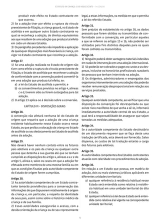 72
ESTATUTO DA CRIANÇA E DO ADOLESCENTE – 14ª EDIÇÃO
produzir este efeito no Estado contratante em
que ocorreu.
2) Se a adoção tiver por efeito a ruptura do vínculo
preexistente de filiação, a criança gozará, no Estado de
acolhida e em qualquer outro Estado contratante no
qual se reconheça a adoção, de direitos equivalentes
aos que resultem de uma adoção que produza tal efeito
em cada um desses Estados.
3)  Osparágrafosprecedentesnãoimpedirãoaaplicação
de quaisquer disposições mais favoráveis à criança, em
vigor no Estado contratante que reconheça a adoção.
Artigo 27.
1)  Se uma adoção realizada no Estado de origem não
tiver como efeito a ruptura do vínculo preexistente de
filiação, o Estado de acolhida que reconhecer a adoção
de conformidade com a convenção poderá convertê-la
em uma adoção que produza tal efeito, se:
	 a)	 a lei do Estado de acolhida o permitir; e
	 b)	 os consentimentos previstos no artigo 4, alíneas
c e d, tiverem sido ou forem outorgados para tal
adoção.
2)  O artigo 23 aplica-se à decisão sobre a conversão.
CAPÍTULO VI – DISPOSIÇÕES GERAIS
Artigo 28.
A convenção não afetará nenhuma lei do Estado de
origem que requeira que a adoção de uma criança
residente habitualmente nesse Estado ocorra nesse
Estado, ou que proíba a colocação da criança no Estado
de acolhida ou seu deslocamento ao Estado de acolhida
antes da adoção.
Artigo 29.
Não deverá haver nenhum contato entre os futuros
pais adotivos e os pais da criança ou qualquer outra
pessoa que detenha a sua guarda até que se tenham
cumprido as disposições do artigo 4, alíneas a a c e do
artigo 5, alínea a, salvo os casos em que a adoção for
efetuada entre membros de uma mesma família ou em
que as condições fixadas pela autoridade competente
do Estado de origem forem cumpridas.
Artigo 30.
1)  As autoridades competentes de um Estado contra-
tante tomarão providências para a conservação das
informações de que dispuserem relativamente à origem
da criança e, em particular, a respeito da identidade
de seus pais, assim como sobre o histórico médico da
criança e de sua família.
2)  Essas autoridades assegurarão o acesso, com a
devida orientação da criança ou de seu representante
legal, a estas informações, na medida em que o permita
a lei do referido Estado.
Artigo 31.
Sem prejuízo do estabelecido no artigo 30, os dados
pessoais que forem obtidos ou transmitidos de con-
formidade com a convenção, em particular aqueles
a que se referem os artigos 15 e 16, não poderão ser
utilizados para fins distintos daqueles para os quais
foram colhidos ou transmitidos.
Artigo 32.
1)  Ninguémpoderáobtervantagensmateriaisindevidas
em razão de intervenção em uma adoção internacional.
2)  Só poderão ser cobrados e pagos os custos e as des-
pesas, inclusive os honorários profissionais razoáveis
de pessoas que tenham intervindo na adoção.
3) Os dirigentes, administradores e empregados dos
organismosintervenientesemumaadoçãonãopoderão
receber remuneração desproporcional em relação aos
serviços prestados.
Artigo 33.
Qualquer autoridade competente, ao verificar que uma
disposição da convenção foi desrespeitada ou que
existe risco manifesto de que venha a sê-lo, informará
imediatamente a autoridade central de seu Estado, a
qual terá a responsabilidade de assegurar que sejam
tomadas as medidas adequadas.
Artigo 34.
Se a autoridade competente do Estado destinatário
de um documento requerer que se faça deste uma
tradução certificada, esta deverá ser fornecida. Salvo
dispensa, os custos de tal tradução estarão a cargo
dos futuros pais adotivos.
Artigo 35.
As autoridades competentes dos Estados contratantes
atuarão com celeridade nos procedimentos de adoção.
Artigo 36.
Em relação a um Estado que possua, em matéria de
adoção, dois ou mais sistemas jurídicos aplicáveis em
diferentes unidades territoriais:
	 a)	 qualquer referência à residência habitual nesse
Estado será entendida como relativa à residên-
cia habitual em uma unidade territorial do dito
Estado;
	 b)	 qualquer referência à lei desse Estado será enten-
didacomorelativaàleivigentenacorrespondente
unidade territorial;
 