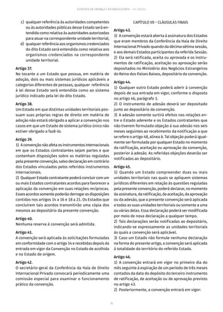 73
ESTATUTO DA CRIANÇA E DO ADOLESCENTE – 14ª EDIÇÃO
	 c)	 qualquer referência às autoridades competentes
ou às autoridades públicas desse Estado será en-
tendida como relativa às autoridades autorizadas
para atuar na correspondente unidade territorial;
	 d)	 qualquer referência aos organismos credenciados
do dito Estado será entendida como relativa aos
organismos credenciados na correspondente
unidade territorial.
Artigo 37.
No tocante a um Estado que possua, em matéria de
adoção, dois ou mais sistemas jurídicos aplicáveis a
categorias diferentes de pessoas, qualquer referência
à lei desse Estado será entendida como ao sistema
jurídico indicado pela lei do dito Estado.
Artigo 38.
Um Estado em que distintas unidades territoriais pos-
suam suas próprias regras de direito em matéria de
adoção não estará obrigado a aplicar a convenção nos
casos em que um Estado de sistema jurídico único não
estiver obrigado a fazê-lo.
Artigo 39.
1)  Aconvençãonãoafetaosinstrumentosinternacionais
em que os Estados contratantes sejam partes e que
contenham disposições sobre as matérias reguladas
pelapresenteconvenção,salvodeclaraçãoemcontrário
dos Estados vinculados pelos referidos instrumentos
internacionais.
2)  QualquerEstadocontratantepoderáconcluircomum
ou mais Estados contratantes acordos para favorecer a
aplicação da convenção em suas relações recíprocas.
Essesacordossomentepoderãoderrogarasdisposições
contidas nos artigos 14 a 16 e 18 a 21. Os Estados que
concluírem tais acordos transmitirão uma cópia dos
mesmos ao depositário da presente convenção.
Artigo 40.
Nenhuma reserva à convenção será admitida.
Artigo 41.
A convenção será aplicada às solicitações formuladas
em conformidade com o artigo 14 e recebidas depois da
entrada em vigor da Convenção no Estado de acolhida
e no Estado de origem.
Artigo 42.
O secretário-geral da Conferência da Haia de Direito
Internacional Privado convocará periodicamente uma
comissão especial para examinar o funcionamento
prático da convenção.
CAPÍTULO VII – CLÁUSULAS FINAIS
Artigo 43.
1)  A convenção estará aberta à assinatura dos Estados
que eram membros da Conferência da Haia de Direito
Internacional Privado quando da décima sétima sessão,
e aos demais Estados participantes da referida Sessão.
2)  Ela será ratificada, aceita ou aprovada e os instru-
mentos de ratificação, aceitação ou aprovação serão
depositados no Ministério dos Negócios Estrangeiros
do Reino dos Países Baixos, depositário da convenção.
Artigo 44.
1)  Qualquer outro Estado poderá aderir à convenção
depois de sua entrada em vigor, conforme o disposto
no artigo 46, parágrafo 1.
2) O instrumento de adesão deverá ser depositado
junto ao depositário da convenção.
3)  A adesão somente surtirá efeitos nas relações en-
tre o Estado aderente e os Estados contratantes que
não tiverem formulado objeção à sua adesão nos seis
meses seguintes ao recebimento da notificação a que
se refere o artigo 48, alínea b. Tal objeção poderá igual-
mente ser formulada por qualquer Estado no momento
da ratificação, aceitação ou aprovação da convenção,
posterior à adesão. As referidas objeções deverão ser
notificadas ao depositário.
Artigo 45.
1)  Quando um Estado compreender duas ou mais
unidades territoriais nas quais se apliquem sistemas
jurídicos diferentes em relação às questões reguladas
pela presente convenção, poderá declarar, no momento
daassinatura,daratificação,daaceitação,daaprovação
ou da adesão, que a presente convenção será aplicada
a todas as suas unidades territoriais ou somente a uma
ou várias delas. Essa declaração poderá ser modificada
por meio de nova declaração a qualquer tempo.
2)  Tais declarações serão notificadas ao depositário,
indicando-se expressamente as unidades territoriais
às quais a convenção será aplicável.
3)  Caso um Estado não formule nenhuma declaração
na forma do presente artigo, a convenção será aplicada
à totalidade do território do referido Estado.
Artigo 46.
1) A convenção entrará em vigor no primeiro dia do
mês seguinte à expiração de um período de três meses
contados da data do depósito do terceiro instrumento
de ratificação, de aceitação ou de aprovação previsto
no artigo 43.
2)  Posteriormente, a convenção entrará em vigor:
 