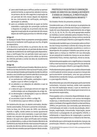 74
ESTATUTO DA CRIANÇA E DO ADOLESCENTE – 14ª EDIÇÃO
	 a)	 paracadaEstadoquearatificar,aceitarouaprovar
posteriormente, ou apresentar adesão à mesma,
no primeiro dia do mês seguinte à expiração de
um período de três meses depois do depósito
de seu instrumento de ratificação, aceitação,
aprovação ou adesão;
	 b)	para as unidades territoriais às quais se tenha
estendido a aplicação da convenção conforme
o disposto no artigo 45, no primeiro dia do mês
seguinte à expiração de um período de três meses
depois da notificação prevista no referido artigo.
Artigo 47.
1)  QualquerEstado-Partenapresenteconvençãopoderá
denunciá-la mediante notificação por escrito, dirigida
ao depositário.
2) A denúncia surtirá efeito no primeiro dia do mês
subsequente à expiração de um período de doze meses
da data de recebimento da notificação pelo depositário.
Caso a notificação fixe um período maior para que a
denúncia surta efeito, esta surtirá efeito ao término
do referido período a contar da data do recebimento
da notificação.
Artigo 48.
O depositário notificará aos Estados-Membros da Con-
ferência da Haia de Direito Internacional Privado, assim
comoaosdemaisEstadosparticipantesdadécimasétima
sessão e aos Estados que tiverem aderido à convenção
de conformidade com o disposto no artigo 44:
	 a)	 as assinaturas, ratificações, aceitações e apro-
vações a que se refere o artigo 43;
	 b)	as adesões e as objeções às adesões a que se
refere o artigo 44;
	 c)	 a data em que a convenção entrará em vigor de
conformidade com as disposições do artigo 46;
	 d)	 as declarações e designações a que se referem
os artigos 22, 23, 25 e 45;
	 e)	 os acordos a que se refere o artigo 39;
	 f)	 as denúncias a que se refere o artigo 47.
Em testemunho do que, os abaixo assinados, devida-
mente autorizados, firmaram a presente convenção.
Feita na Haia, em 29 de maio de 1993, nos idiomas
francês e inglês, sendo ambos os textos igualmente
autênticos, em um único exemplar, o qual será depo-
sitado nos arquivos do governo do Reino dos Países
Baixos e do qual uma cópia certificada será enviada,
porviadiplomática,acadaumdos Estados-Membrosda
Conferência da Haia de Direito Internacional Privado por
ocasião da décima sétima sessão, assim como a cada
um dos demais estados que participaram desta sessão.
PROTOCOLO FACULTATIVO À CONVENÇÃO
SOBRE OS DIREITOS DA CRIANÇA REFERENTE
À VENDA DE CRIANÇAS, À PROSTITUIÇÃO
INFANTIL E À PORNOGRAFIA INFANTIL134
Os Estados-Partes do presente protocolo,
Considerando que, a fim de alcançar os propósitos da
Convenção sobre os Direitos da Criança e a implemen-
tação de suas disposições, especialmente dos artigos
1º, 11, 21, 32, 33, 34, 35 e 36, seria apropriado ampliar
as medidas a serem adotadas pelos Estados-Partes, a
fim de garantir a proteção da criança contra a venda de
crianças, a prostituição infantil e a pornografia infantil,
Considerando também que a Convenção sobre os Direi-
tos da Criança reconhece o direito da criança de estar
protegida contra a exploração econômica e contra o
desempenho de qualquer trabalho que possa ser pe-
rigoso para a criança ou interferir em sua educação,
ou ser prejudicial à saúde da criança ou ao seu desen-
volvimento físico, mental, espiritual, moral ou social,
Seriamentepreocupadoscomosignificativoecrescente
tráfico internacional de crianças para fins de venda de
crianças, prostituição infantil e pornografia infantil,
Profundamentepreocupadoscomapráticadisseminada
e continuada do turismo sexual, ao qual as crianças são
particularmente vulneráveis, uma vez que promove
diretamente a venda de crianças, a prostituição infantil
e a pornografia infantil,
Reconhecendoqueumasériedegruposparticularmente
vulneráveis, inclusive meninas, estão mais expostos
ao risco de exploração sexual, e que as meninas es-
tão representadas de forma desproporcional entre os
sexualmente explorados,
Preocupados com a crescente disponibilidade de por-
nografia infantil na Internet e em outras tecnologias
modernas, e relembrando a Conferência Internacional
sobreoCombateàPornografiaInfantilnaInternet(Viena,
1999) e, em particular, sua conclusão, que demanda a
criminalização em todo o mundo da produção, distri-
buição, exportação, transmissão, importação, posse
intencional e propaganda de pornografia infantil, e
enfatizando a importância de cooperação e parceria
mais estreita entre governos e a indústria da Internet,
Acreditando que a eliminação da venda de crianças, da
prostituição infantil e da pornografia será facilitada
134.  AprovadapeloDecretoLegislativonº230,de29-5-2003,epromulgadapeloDecreto
nº 5.007, de 8-3-2004.
 