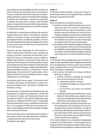 75
ESTATUTO DA CRIANÇA E DO ADOLESCENTE – 14ª EDIÇÃO
pela adoção de uma abordagem holística que leve em
conta os fatores que contribuem para a sua ocorrência,
inclusive o subdesenvolvimento, a pobreza, as dispari-
dadeseconômicas,aestruturasocioeconômicadesigual,
as famílias com disfunções, a ausência de educação,
a migração do campo para a cidade, a discriminação
sexual,ocomportamentosexualadultoirresponsável,as
práticas tradicionais prejudiciais, os conflitos armados
e o tráfico de crianças,
Acreditando na necessidade de esforços de conscien-
tização pública para reduzir a demanda de consumo
relativa à venda de crianças, prostituição infantil e
pornografia infantil, e acreditando, também, na impor-
tância do fortalecimento da parceria global entre todos
os atores, bem como da melhoria do cumprimento da
lei no nível nacional,
Tomando nota das disposições de instrumentos ju-
rídicos internacionais relevantes para a proteção de
crianças, inclusive a Convenção da Haia sobre a Pro-
teção de Crianças e Cooperação no que se Refere à
Adoção Internacional; a Convenção da Haia sobre os
Aspectos Civis do Sequestro Internacional de Crianças;
a Convenção da Haia sobre Jurisdição, Direito Aplicável,
Reconhecimento, Execução e Cooperação Referente à
Responsabilidade dos Pais; e a Convenção nº 182 da
Organização Internacional do Trabalho sobre a Proi-
bição das Piores Formas de Trabalho Infantil e a Ação
Imediata para sua Eliminação,
Encorajados pelo imenso apoio à Convenção sobre
os Direitos da Criança, que demonstra o amplo com-
promisso existente com a promoção e proteção dos
direitos da criança,
Reconhecendo a importância da implementação das
disposições do Programa de Ação para a Prevenção
da Venda de Crianças, da Prostituição Infantil e da
Pornografia Infantil e a Declaração e Agenda de Ação
adotada no Congresso Mundial contra a Exploração
Comercial Sexual de Crianças, realizada em Estocolmo,
de 27 a 31 de agosto de 1996, bem como outras deci-
sões e recomendações relevantes emanadas de órgãos
internacionais pertinentes,
Tendo na devida conta a importância das tradições e
dos valores culturais de cada povo para a proteção e
o desenvolvimento harmonioso da criança,
Acordaram o que segue:
Artigo 1º
Os Estados-Partes proibirão a venda de crianças, a
prostituição infantil e a pornografia infantil, conforme
disposto no presente protocolo.
Artigo 2º
Para os propósitos do presente protocolo:
	 a)	 venda de crianças significa qualquer ato ou tran-
sação pela qual uma criança é transferida por
qualquer pessoa ou grupo de pessoas a outra
pessoa ou grupo de pessoas, em troca de remu-
neraçãoouqualqueroutraformadecompensação;
	 b)	 prostituiçãoinfantilsignificaousodeumacriança
em atividades sexuais em troca de remuneração
ou qualquer outra forma de compensação;
	 c)	 pornografiainfantilsignificaqualquerrepresenta-
ção, por qualquer meio, de uma criança envolvida
ematividadessexuaisexplícitasreaisousimuladas,
ou qualquer representação dos órgãos sexuais de
uma criança para fins primordialmente sexuais.
Artigo 3º
1)  Os Estados-Partes assegurarão que, no mínimo, os
seguintesatoseatividadessejamintegralmentecobertos
por suas legislações criminal ou penal, quer os delitos
sejam cometidos dentro ou fora de suas fronteiras, de
forma individual ou organizada:
	 a)	No contexto da venda de crianças, conforme
definido no artigo 2º;
	 i.	 a oferta, entrega ou aceitação, por qualquer
meio, de uma criança para fins de:
	 a.	 exploração sexual de crianças;
	 b.	 transplante de órgãos da criança com fins
lucrativos;
	 c.	envolvimento da criança em trabalho
forçado.
	 ii.	 a indução indevida ao consentimento, na qua-
lidade de intermediário, para adoção de uma
criançaemviolaçãodosinstrumentosjurídicos
internacionais aplicáveis sobre adoção;
	 b)	 A oferta, obtenção, aquisição, aliciamento ou o
fornecimento de uma criança para fins de pros-
tituição infantil, conforme definido no artigo 2º;
	 c)	 A produção, distribuição, disseminação, importa-
ção, exportação, oferta, venda ou posse, para os
fins acima mencionados, de pornografia infantil,
conforme definido no artigo 2º.
2)  Em conformidade com as disposições da legislação
nacional de um Estado-Parte, o mesmo aplicar-se-á a
qualquertentativadeperpetrarqualquerdessesatoseà
cumplicidade ou participação em qualquer desses atos.
 
