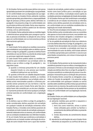 76
ESTATUTO DA CRIANÇA E DO ADOLESCENTE – 14ª EDIÇÃO
3)  Os Estados-Partes punirão esses delitos com penas
apropriadasquelevememconsideraçãoasuagravidade.
4)  Em conformidade com as disposições de sua legis-
lação nacional, os Estados-Partes adotarão medidas,
quandoapropriado,paradeterminararesponsabilidade
legal de pessoas jurídicas pelos delitos definidos no
parágrafo 1 do presente artigo. Em conformidade com
os princípios jurídicos do Estado-Parte, essa responsa-
bilidade de pessoas jurídicas poderá ser de natureza
criminal, civil ou administrativa.
5)  Os Estados-Partes adotarão todas as medidas legais
e administrativas apropriadas para assegurar que to-
das as pessoas envolvidas na adoção de uma criança
ajam em conformidade com os instrumentos jurídicos
internacionais aplicáveis.
Artigo 4º
1)  Cada Estado-Parte adotará as medidas necessárias
para estabelecer sua jurisdição sobre os delitos a que se
refere o artigo 3º, parágrafo 1, quando os delitos forem
cometidos em seu território ou a bordo de embarcação
ou aeronave registrada naquele Estado.
2)  Cada Estado-Parte poderá adotar as medidas ne-
cessárias para estabelecer sua jurisdição sobre os
delitos a que se refere o artigo 3º, parágrafo 1, nos
seguintes casos:
	 a)	 quando o criminoso presumido for um cidadão
daquele Estado ou uma pessoa que mantém
residência habitual em seu território;
	 b)	 quando a vítima for um cidadão daquele Estado.
3) Cada Estado-Parte adotará, também, as medidas
necessárias para estabelecer sua jurisdição sobre os
delitos acima mencionados quando o criminoso pre-
sumido estiver presente em seu território e não for
extraditado para outro Estado-Parte pelo fato de o
delito haver sido cometido por um de seus cidadãos.
4)  O presente protocolo não exclui qualquer jurisdição
criminal exercida em conformidade com a legislação
interna.
Artigo 5º
1)  Os delitos a que se refere o artigo 3º, parágrafo 1,
serão considerados delitos passíveis de extradição
em qualquer tratado de extradição existentes entre
Estados-Partes, e incluídos como delitos passíveis de
extradição em todo tratado de extradição subsequen-
temente celebrado entre os mesmos, em conformidade
com as condições estabelecidas nos referidos tratados.
2)  Se um Estado-Parte que condiciona a extradição à
existência de um tratado receber solicitação de extra-
dição de outro Estado-Parte com o qual não mantém
tratado de extradição, poderá adotar o presente pro-
tocolo como base jurídica para a extradição no que
se refere a tais delitos. A extradição estará sujeita às
condiçõesprevistasnalegislaçãodoEstadodemandado.
3)  Os Estados-Partes que não condicionam a extradição
à existência de um tratado reconhecerão os referidos
delitos como delitos passíveis de extradição entre si,
em conformidade com as condições estabelecidas na
legislação do Estado demandado.
4)  Para fins de extradição entre Estados-Partes, os re-
feridos delitos serão considerados como se cometidos
não apenas no local onde ocorreram, mas também nos
territórios dos Estados obrigados a estabelecer sua
jurisdição em conformidade com o artigo 4º.
5)  Se um pedido de extradição for feito com referência
a um dos delitos descritos no artigo 3º, parágrafo 1, e se
o Estado-Parte demandado não conceder a extradição
ou recusar-se a conceder a extradição com base na
nacionalidade do autor do delito, este Estado adotará
as medidas apropriadas para submeter o caso às suas
autoridades competentes, com vistas à instauração de
processo penal.
Artigo 6º
1)  Os Estados-Partes prestar-se-ão mutuamente toda a
assistência possível no que se refere a investigações ou
processos criminais ou de extradição instaurados com
relação aos delitos descritos no artigo 3º, parágrafo 1.
Inclusive assistência na obtenção de provas à sua dis-
posição e necessárias para a condução dos processos.
2) Os Estados-Partes cumprirão as obrigações assu-
midas em função do parágrafo 1 do presente artigo,
em conformidade com quaisquer tratados ou outros
acordossobreassistênciajurídicamútuaqueporventura
existam entre os mesmos. Na ausência de tais tratados
ouacordos,osEstados-Partesprestar-se-ãoassistência
mútua em conformidade com sua legislação nacional.
Artigo 7º
OsEstados-Partes,emconformidadecomasdisposições
de sua legislação nacional:
	 a)	adotarão medidas para permitir o sequestro e
confisco, conforme o caso, de:
	 i.	bens tais como materiais, ativos e outros
meios utilizados para cometer ou facilitar o
cometimentodosdelitosdefinidosnopresente
protocolo;
	 ii.	 rendas decorrentes do cometimento desses
delitos;
	 b)	 atenderão às solicitações de outro Estado-Parte
referentes ao sequestro ou confisco de bens ou
 