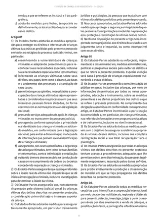 77
ESTATUTO DA CRIANÇA E DO ADOLESCENTE – 14ª EDIÇÃO
rendas a que se referem os incisos i e ii do pará-
grafo a;
	 c)	adotarão medidas para fechar, temporária ou
definitivamente, os locais utilizados para cometer
esses delitos.
Artigo 8º
1)  Os Estados-Partes adotarão as medidas apropria-
das para proteger os direitos e interesses de crianças
vítimas das práticas proibidas pelo presente protocolo
em todos os estágios do processo judicial criminal, em
particular:
	 a)	reconhecendo a vulnerabilidade de crianças
vitimadas e adaptando procedimentos para re-
conhecer suas necessidades especiais, inclusive
suas necessidades especiais como testemunhas;
	 b)	informando as crianças vitimadas sobre seus
direitos, seu papel, bem como o alcance, as datas
e o andamento dos processos e a condução de
seus casos;
	 c)	 permitindo que as opiniões, necessidades e preo-
cupações das crianças vitimadas sejam apresen-
tadas e consideradas nos processos em que seus
interesses pessoais forem afetados, de forma
coerentecomasnormasprocessuaisdalegislação
nacional;
	 d)	 prestandoserviçosadequadosdeapoioàscrianças
vitimadas no transcorrer do processo judicial;
	 e)	 protegendo, conforme apropriado, a privacidade
e a identidade das crianças vitimadas e adotan-
do medidas, em conformidade com a legislação
nacional, para evitar a disseminação inadequada
de informações que possam levar à identificação
das crianças vitimadas;
	 f)	 assegurando, nos casos apropriados, a segurança
dascriançasvitimadas,bemcomodesuasfamílias
e testemunhas, contra intimidação e retaliação;
	 g)	 evitando demora desnecessária na condução de
causas e no cumprimento de ordens ou decretos
concedendo reparação a crianças vitimadas.
2)  OsEstados-Partesassegurarãoquequaisquerdúvidas
sobre a idade real da vítima não impedirão que se dê
início a investigações criminais, inclusive investigações
para determinar a idade da vítima.
3)  Os Estados-Partes assegurarão que, no tratamento
dispensado pelo sistema judicial penal às crianças
vítimas dos delitos descritos no presente protocolo,
a consideração primordial seja o interesse superior
da criança.
4)  Os Estados-Partes adotarão medidas para assegurar
treinamento apropriado, em particular treinamento
jurídico e psicológico, às pessoas que trabalham com
vítimas dos delitos proibidos pelo presente protocolo.
5)  Nos casos apropriados, os Estados-Partes adotarão
medidasparaprotegerasegurançaeintegridadedaque-
las pessoas e/ou organizações envolvidas na prevenção
e/ou proteção e reabilitação de vítimas desses delitos.
6)  Nenhuma disposição do presente artigo será inter-
pretada como prejudicial aos direitos do acusado a um
julgamento justo e imparcial, ou como incompatível
com esses direitos.
Artigo 9º
1)  Os Estados-Partes adotarão ou reforçarão, imple-
mentarão e disseminarão leis, medidas administrativas,
políticas e programas sociais para evitar os delitos a
que se refere o presente protocolo. Especial atenção
será dada à proteção de crianças especialmente vul-
neráveis a essas práticas.
2)  Os Estados-Partes promoverão a conscientização do
público em geral, inclusive das crianças, por meio de
informações disseminadas por todos os meios apro-
priados, educação e treinamento, sobre as medidas
preventivas e os efeitos prejudiciais dos delitos a que
se refere o presente protocolo. No cumprimento das
obrigaçõesassumidasemconformidadecomopresente
artigo, os Estados-Partes incentivarão a participação
da comunidade e, em particular, de crianças vitimadas,
nas referidas informações e em programas educativos
e de treinamento, inclusive no nível internacional.
3)  Os Estados-Partes adotarão todas as medidas possí-
veis com o objetivo de assegurar assistência apropria-
da às vítimas desses delitos, inclusive sua completa
reintegração social e sua total recuperação física e
psicológica.
4)  OsEstados-Partesassegurarãoquetodasascrianças
vítimas dos delitos descritos no presente protocolo
tenham acesso a procedimentos adequados que lhe
permitam obter, sem discriminação, das pessoas legal-
mente responsáveis, reparação pelos danos sofridos.
5)  Os Estados-Partes adotarão as medidas apropriadas
para proibir efetivamente a produção e disseminação
de material em que se faça propaganda dos delitos
descritos no presente protocolo.
Artigo 10.
1)  Os Estados-Partes adotarão todas as medidas ne-
cessárias para intensificar a cooperação internacional
por meio de acordos multilaterais, regionais e bilaterais
para prevenir, detectar, investigar, julgar e punir os res-
ponsáveis por atos envolvendo a venda de crianças, a
prostituição infantil, a pornografia infantil e o turismo
 